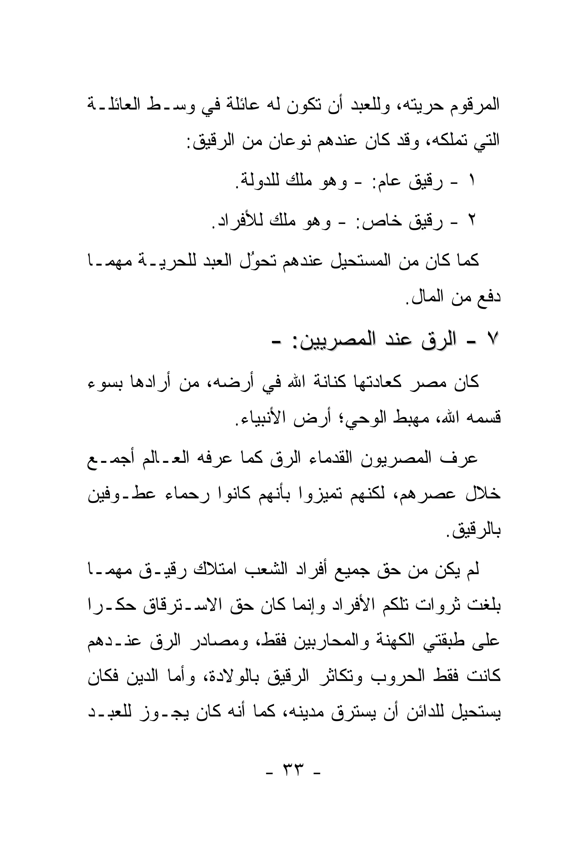 ‫ﺍﻟﻤﺭﻗﻭﻡ ﺤﺭﻴﺘﻪ، ﻭﻟﻠﻌﺒﺩ ﺃﻥ ﺘﻜﻭﻥ ﻟﻪ ﻋﺎﺌﻠﺔ ﻓﻲ ﻭﺴـﻁ ﺍﻟﻌﺎﺌﻠـﺔ‬
             ‫ﺍﻟﺘﻲ ﺘﻤﻠﻜﻪ، ﻭﻗﺩ ﻜﺎﻥ ﻋﻨﺩﻫﻡ ﻨﻭﻋﺎﻥ ﻤﻥ ﺍﻟ ‪‬ﻗﻴﻕ:‬
                 ‫ﺭ‬
                   ‫١ - ﺭﻗﻴﻕ ﻋﺎﻡ: - ﻭﻫﻭ ﻤﻠﻙ ﻟﻠﺩﻭﻟﺔ.‬
                ‫٢ - ﺭﻗﻴﻕ ﺨﺎﺹ: - ﻭﻫﻭ ﻤﻠﻙ ﻟﻸﻓﺭﺍﺩ.‬
‫ﻜﻤﺎ ﻜﺎﻥ ﻤﻥ ﺍﻟﻤﺴﺘﺤﻴل ﻋﻨﺩﻫﻡ ﺘﺤﻭل ﺍﻟﻌﺒﺩ ﻟﻠﺤﺭﻴـﺔ ﻤﻬﻤـﺎ‬
                     ‫‪‬‬
                     ‫ُ‬
                                          ‫ﺩﻓﻊ ﻤﻥ ﺍﻟﻤﺎل.‬

                        ‫٧ - ﺍﻟ ‪‬ﻕ ﻋﻨﺩ ﺍﻟﻤﺼﺭﻴﻴﻥ: -‬
                                         ‫ﺭ‬
‫ﻜﺎﻥ ﻤﺼﺭ ﻜﻌﺎﺩﺘﻬﺎ ﻜﻨﺎﻨﺔ ﺍﷲ ﻓﻲ ﺃﺭﻀﻪ، ﻤﻥ ﺃﺭﺍﺩﻫﺎ ﺒﺴﻭﺀ‬
            ‫‪‬‬
                   ‫ﻗﺴﻤﻪ ﺍﷲ، ﻤﻬﺒﻁ ﺍﻟﻭﺤﻲ؛ ﺃﺭﺽ ﺍﻷﻨﺒﻴﺎﺀ.‬
‫ﻋﺭﻑ ﺍﻟﻤﺼﺭﻴﻭﻥ ﺍﻟﻘﺩﻤﺎﺀ ﺍﻟ ‪‬ﻕ ﻜﻤﺎ ﻋﺭﻓﻪ ﺍﻟﻌـﺎﻟﻡ ﺃﺠﻤـﻊ‬
                        ‫ﺭ‬
‫ﺨﻼل ﻋﺼﺭﻫﻡ، ﻟﻜﻨﻬﻡ ﺘﻤﻴﺯﻭﺍ ﺒﺄﻨﻬﻡ ﻜﺎﻨﻭﺍ ﺭﺤﻤﺎﺀ ﻋﻁـﻭﻓﻴﻥ‬
                             ‫‪‬‬
                                                ‫ﺒﺎﻟ ‪‬ﻗﻴﻕ.‬
                                                    ‫ﺭ‬
‫ﻟﻡ ﻴﻜﻥ ﻤﻥ ﺤﻕ ﺠﻤﻴﻊ ﺃﻓﺭﺍﺩ ﺍﻟﺸﻌﺏ ﺍﻤﺘﻼﻙ ﺭﻗﻴـﻕ ﻤﻬﻤـﺎ‬
‫ﺒﻠﻐﺕ ﺜﺭﻭﺍﺕ ﺘﻠﻜﻡ ﺍﻷﻓﺭﺍﺩ ﻭﺇﻨﻤﺎ ﻜﺎﻥ ﺤﻕ ﺍﻻﺴـﺘﺭﻗﺎﻕ ﺤﻜـ ‪‬ﺍ‬
 ‫ﺭ‬
‫ﻋﻠﻰ ﻁﺒﻘﺘﻲ ﺍﻟﻜﻬﻨﺔ ﻭﺍﻟﻤﺤﺎﺭﺒﻴﻥ ﻓﻘﻁ، ﻭﻤﺼﺎﺩﺭ ﺍﻟ ‪‬ﻕ ﻋﻨـﺩﻫﻡ‬
        ‫ﺭ‬
‫ﻜﺎﻨﺕ ﻓﻘﻁ ﺍﻟﺤﺭﻭﺏ ﻭﺘﻜﺎﺜﺭ ﺍﻟ ‪‬ﻗﻴﻕ ﺒﺎﻟﻭﻻﺩﺓ، ﻭﺃﻤﺎ ﺍﻟﺩﻴﻥ ﻓﻜﺎﻥ‬
            ‫‪‬‬               ‫ﺭ‬
‫ﻴﺴﺘﺤﻴل ﻟﻠﺩﺍﺌﻥ ﺃﻥ ﻴﺴﺘﺭﻕ ﻤﺩﻴﻨﻪ، ﻜﻤﺎ ﺃﻨﻪ ﻜﺎﻥ ﻴﺠـﻭﺯ ﻟﻠﻌﺒـﺩ‬

                       ‫- ٣٣ -‬
 