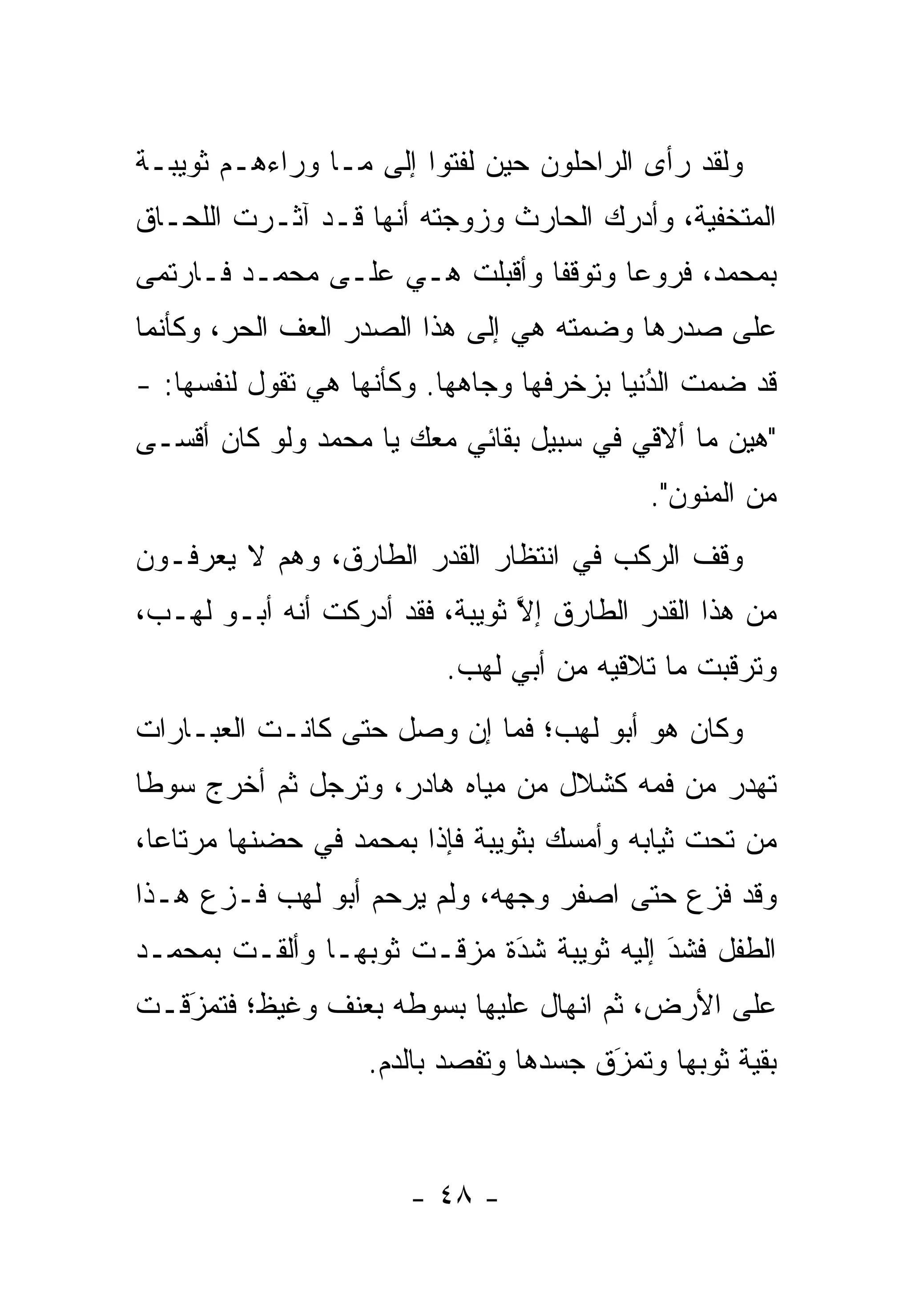 ‫ﻭﻟﻘﺩ ﺭﺃﻯ ﺍﻟﺭﺍﺤﻠﻭﻥ ﺤﻴﻥ ﻟﻔﺘﻭﺍ ﺇﻟﻰ ﻤـﺎ ﻭﺭﺍﺀﻫـﻡ ﺜﻭﻴﺒـﺔ‬
‫ﺍﻟﻤﺘﺨﻔﻴﺔ، ﻭﺃﺩﺭﻙ ﺍﻟﺤﺎﺭﺙ ﻭﺯﻭﺠﺘﻪ ﺃﻨﻬﺎ ﻗـﺩ ﺁﺜـﺭﺕ ﺍﻟﻠﺤـﺎﻕ‬
‫ﺒﻤﺤﻤﺩ، ﻓﺭﻭﻋﺎ ﻭﺘﻭﻗﻔﺎ ﻭﺃﻗﺒﻠﺕ ﻫـﻲ ﻋﻠـﻰ ﻤﺤﻤـﺩ ﻓـﺎﺭﺘﻤﻰ‬
                                       ‫‪‬‬
‫ﻋﻠﻰ ﺼﺩﺭﻫﺎ ﻭﻀﻤﺘﻪ ﻫﻲ ﺇﻟﻰ ﻫﺫﺍ ﺍﻟﺼﺩﺭ ﺍﻟﻌﻑ ﺍﻟﺤﺭ، ﻭﻜﺄﻨﻤﺎ‬
‫ﻗﺩ ﻀﻤﺕ ﺍﻟﺩﻨﻴﺎ ﺒﺯﺨﺭﻓﻬﺎ ﻭﺠﺎﻫﻬﺎ. ﻭﻜﺄﻨﻬﺎ ﻫﻲ ﺘﻘﻭل ﻟﻨﻔﺴﻬﺎ: -‬
                                            ‫ُ‬
                                            ‫‪‬‬
‫"ﻫﻴﻥ ﻤﺎ ﺃﻻﻗﻲ ﻓﻲ ﺴﺒﻴل ﺒﻘﺎﺌﻲ ﻤﻌﻙ ﻴﺎ ﻤﺤﻤﺩ ﻭﻟﻭ ﻜﺎﻥ ﺃﻗﺴـﻰ‬
                                           ‫ﻤﻥ ﺍﻟﻤﻨﻭﻥ".‬
‫ﻭﻗﻑ ﺍﻟﺭﻜﺏ ﻓﻲ ﺍﻨﺘﻅﺎﺭ ﺍﻟﻘﺩﺭ ﺍﻟﻁﺎﺭﻕ، ﻭﻫﻡ ﻻ ﻴﻌﺭﻓـﻭﻥ‬
‫ﻤﻥ ﻫﺫﺍ ﺍﻟﻘﺩﺭ ﺍﻟﻁﺎﺭﻕ ﺇﻻ ﺜﻭﻴﺒﺔ، ﻓﻘﺩ ﺃﺩﺭﻜﺕ ﺃﻨﻪ ﺃﺒـﻭ ﻟﻬـﺏ،‬
                                ‫ﱠ‬
                          ‫ﻭﺘﺭﻗﺒﺕ ﻤﺎ ﺘﻼﻗﻴﻪ ﻤﻥ ﺃﺒﻲ ﻟﻬﺏ.‬
‫ﻭﻜﺎﻥ ﻫﻭ ﺃﺒﻭ ﻟﻬﺏ؛ ﻓﻤﺎ ﺇﻥ ﻭﺼل ﺤﺘﻰ ﻜﺎﻨـﺕ ﺍﻟﻌﺒـﺎﺭﺍﺕ‬
‫ﺘﻬﺩﺭ ﻤﻥ ﻓﻤﻪ ﻜﺸﻼل ﻤﻥ ﻤﻴﺎﻩ ﻫﺎﺩﺭ، ﻭﺘﺭﺠل ﺜﻡ ﺃﺨﺭﺝ ﺴﻭ ﹰﺎ‬
 ‫ﻁ‬             ‫‪‬‬
‫ﻤﻥ ﺘﺤﺕ ﺜﻴﺎﺒﻪ ﻭﺃﻤﺴﻙ ﺒﺜﻭﻴﺒﺔ ﻓﺈﺫﺍ ﺒﻤﺤﻤﺩ ﻓﻲ ﺤﻀﻨﻬﺎ ﻤﺭﺘﺎ ‪‬ﺎ،‬
  ‫ﻋ‬
‫ﻭﻗﺩ ﻓﺯﻉ ﺤﺘﻰ ﺍﺼﻔﺭ ﻭﺠﻬﻪ، ﻭﻟﻡ ﻴﺭﺤﻡ ﺃﺒﻭ ﻟﻬﺏ ﻓـﺯﻉ ﻫـﺫﺍ‬
‫ﺍﻟﻁﻔل ﻓﺸﺩ ﺇﻟﻴﻪ ﺜﻭﻴﺒﺔ ﺸﺩﺓ ﻤﺯﻗـﺕ ﺜﻭﺒﻬـﺎ ﻭﺃﻟﻘـﺕ ﺒﻤﺤﻤـﺩ‬
                            ‫َ‬
                            ‫‪‬‬             ‫َ‬
                                          ‫‪‬‬
‫ﻋﻠﻰ ﺍﻷﺭﺽ، ﺜﻡ ﺍﻨﻬﺎل ﻋﻠﻴﻬﺎ ﺒﺴﻭﻁﻪ ﺒﻌﻨﻑ ﻭﻏﻴﻅ؛ ﻓﺘﻤﺯﻗـﺕ‬
   ‫َ‬
   ‫‪‬‬
                   ‫ﺒﻘﻴﺔ ﺜﻭﺒﻬﺎ ﻭﺘﻤﺯﻕ ﺠﺴﺩﻫﺎ ﻭﺘﻔﺼﺩ ﺒﺎﻟﺩﻡ.‬
                           ‫‪‬‬           ‫‪َ‬‬



                       ‫- ٨٤ -‬
 