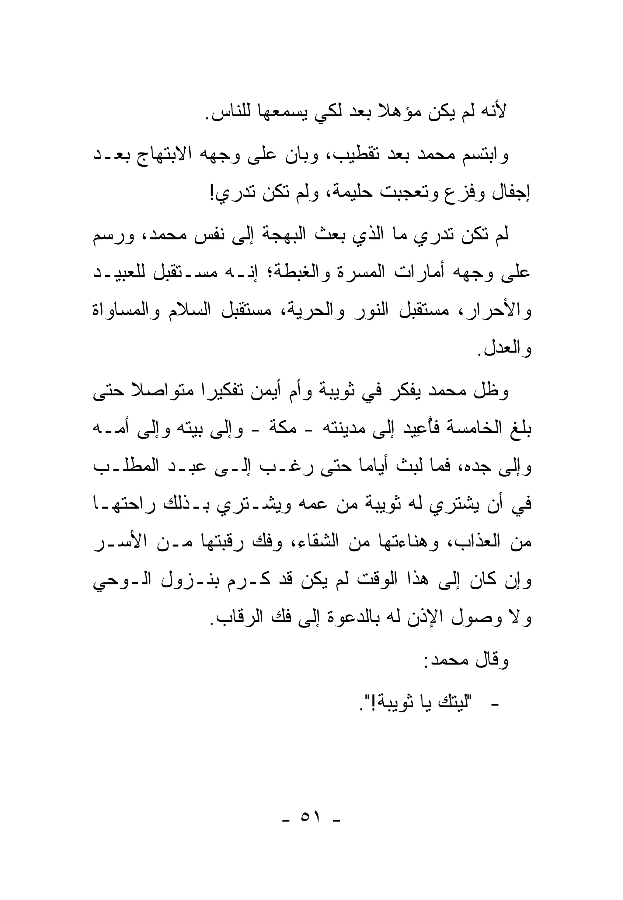 ‫ﻷﻨﻪ ﻟﻡ ﻴﻜﻥ ﻤﺅﻫﻼ ﺒﻌﺩ ﻟﻜﻲ ﻴﺴﻤﻌﻬﺎ ﻟﻠﻨﺎﺱ.‬
                                    ‫ﹰ‬
‫ﻭﺍﺒﺘﺴﻡ ﻤﺤﻤﺩ ﺒﻌﺩ ﺘﻘﻁﻴﺏ، ﻭﺒﺎﻥ ﻋﻠﻰ ﻭﺠﻬﻪ ﺍﻻﺒﺘﻬﺎﺝ ﺒﻌـﺩ‬
              ‫ﺇﺠﻔﺎل ﻭﻓﺯﻉ ﻭﺘﻌﺠﺒﺕ ﺤﻠﻴﻤﺔ، ﻭﻟﻡ ﺘﻜﻥ ﺘﺩﺭﻱ!‬
‫ﻟﻡ ﺘﻜﻥ ﺘﺩﺭﻱ ﻤﺎ ﺍﻟﺫﻱ ﺒﻌﺙ ﺍﻟﺒﻬﺠﺔ ﺇﻟﻰ ﻨﻔﺱ ﻤﺤﻤﺩ، ﻭﺭﺴﻡ‬
‫ﻋﻠﻰ ﻭﺠﻬﻪ ﺃﻤﺎﺭﺍﺕ ﺍﻟﻤﺴﺭﺓ ﻭﺍﻟﻐﺒﻁﺔ؛ ﺇﻨـﻪ ﻤﺴـﺘﻘﺒل ﻟﻠﻌﺒﻴـﺩ‬
‫ﻭﺍﻷﺤﺭﺍﺭ، ﻤﺴﺘﻘﺒل ﺍﻟﻨﻭﺭ ﻭﺍﻟﺤﺭﻴﺔ، ﻤﺴﺘﻘﺒل ﺍﻟﺴﻼﻡ ﻭﺍﻟﻤﺴﺎﻭﺍﺓ‬
                                                 ‫ﻭﺍﻟﻌﺩل.‬
‫ﻭﻅل ﻤﺤﻤﺩ ﻴﻔﻜﺭ ﻓﻲ ﺜﻭﻴﺒﺔ ﻭﺃﻡ ﺃﻴﻤﻥ ﺘﻔﻜﻴ ‪‬ﺍ ﻤﺘﻭﺍﺼﻼ ﺤﺘﻰ‬
    ‫ﹰ‬       ‫ﺭ‬
‫ﺒﻠﻎ ﺍﻟﺨﺎﻤﺴﺔ ﻓﺄﻋﻴﺩ ﺇﻟﻰ ﻤﺩﻴﻨﺘﻪ - ﻤﻜﺔ - ﻭﺇﻟﻰ ﺒﻴﺘﻪ ﻭﺇﻟﻰ ﺃﻤـﻪ‬
                                         ‫ُِ‬
‫ﻭﺇﻟﻰ ﺠﺩﻩ، ﻓﻤﺎ ﻟﺒﺙ ﺃﻴﺎ ‪‬ﺎ ﺤﺘﻰ ﺭﻏـﺏ ﺇﻟـﻰ ﻋﺒـﺩ ﺍﻟﻤﻁﻠـﺏ‬
                            ‫ﻤ‬
‫ﻓﻲ ﺃﻥ ﻴﺸﺘﺭﻱ ﻟﻪ ﺜﻭﻴﺒﺔ ﻤﻥ ﻋﻤﻪ ﻭﻴﺸـﺘﺭﻱ ﺒـﺫﻟﻙ ﺭﺍﺤﺘﻬـﺎ‬
‫ﻤﻥ ﺍﻟﻌﺫﺍﺏ، ﻭﻫﻨﺎﺀﺘﻬﺎ ﻤﻥ ﺍﻟﺸﻘﺎﺀ، ﻭﻓﻙ ﺭﻗﺒﺘﻬﺎ ﻤـﻥ ﺍﻷﺴـﺭ‬
‫ﻭﺇﻥ ﻜﺎﻥ ﺇﻟﻰ ﻫﺫﺍ ﺍﻟﻭﻗﺕ ﻟﻡ ﻴﻜﻥ ﻗﺩ ﹸـﺭﻡ ﺒﻨـﺯﻭل ﺍﻟـﻭﺤﻲ‬
               ‫ﻜ ‪‬‬
              ‫ﻭﻻ ﻭﺼﻭل ﺍﻹﺫﻥ ﻟﻪ ﺒﺎﻟﺩﻋﻭﺓ ﺇﻟﻰ ﻓﻙ ﺍﻟ ‪‬ﻗﺎﺏ.‬
                  ‫ﺭ‬
                                          ‫ﻭﻗﺎل ﻤﺤﻤﺩ:‬
                                 ‫- "ﻟﻴﺘﻙ ﻴﺎ ﺜﻭﻴﺒﺔ!".‬




                        ‫- ١٥ -‬
 