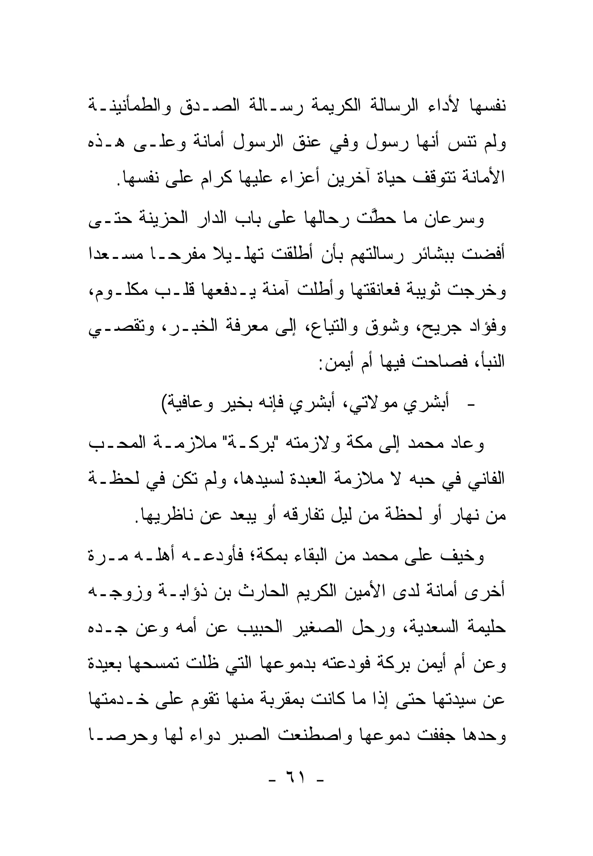 ‫ﻨﻔﺴﻬﺎ ﻷﺩﺍﺀ ﺍﻟﺭﺴﺎﻟﺔ ﺍﻟﻜﺭﻴﻤﺔ ﺭﺴـﺎﻟﺔ ﺍﻟﺼـﺩﻕ ﻭﺍﻟﻁﻤﺄﻨﻴﻨـﺔ‬
‫ﻭﻟﻡ ﺘﻨﺱ ﺃﻨﻬﺎ ﺭﺴﻭل ﻭﻓﻲ ﻋﻨﻕ ﺍﻟﺭﺴﻭل ﺃﻤﺎﻨﺔ ﻭﻋﻠـﻰ ﻫـﺫﻩ‬
   ‫ﺍﻷﻤﺎﻨﺔ ﺘﺘﻭﻗﻑ ﺤﻴﺎﺓ ﺁﺨﺭﻴﻥ ﺃﻋﺯﺍﺀ ﻋﻠﻴﻬﺎ ﻜﺭﺍﻡ ﻋﻠﻰ ﻨﻔﺴﻬﺎ.‬
‫ﻭﺴﺭﻋﺎﻥ ﻤﺎ ﺤﻁﺕ ﺭﺤﺎﻟﻬﺎ ﻋﻠﻰ ﺒﺎﺏ ﺍﻟﺩﺍﺭ ﺍﻟﺤﺯﻴﻨﺔ ﺤﺘـﻰ‬
                                   ‫ﱠ‬
‫ﺃﻓﻀﺕ ﺒﺒﺸﺎﺌﺭ ﺭﺴﺎﻟﺘﻬﻡ ﺒﺄﻥ ﺃﻁﻠﻘﺕ ﺘﻬﻠـﻴﻼ ﻤﻔﺭ ‪‬ـﺎ ﻤﺴـﻌ ‪‬ﺍ‬
 ‫ﺩ‬        ‫ﹰ ﺤ‬
‫ﻭﺨﺭﺠﺕ ﺜﻭﻴﺒﺔ ﻓﻌﺎﻨﻘﺘﻬﺎ ﻭﺃﻁﻠﺕ ﺁﻤﻨﺔ ﻴـﺩﻓﻌﻬﺎ ﻗﻠـﺏ ﻤﻜﻠـﻭﻡ،‬
‫ﻭﻓﺅﺍﺩ ﺠﺭﻴﺢ، ﻭﺸﻭﻕ ﻭﺍﻟﺘﻴﺎﻉ، ﺇﻟﻰ ﻤﻌﺭﻓﺔ ﺍﻟﺨﺒـﺭ، ﻭﺘﻘ ‪‬ـﻲ‬
  ‫ﺼ‬
                             ‫ﺍﻟﻨﺒﺄ، ﻓﺼﺎﺤﺕ ﻓﻴﻬﺎ ﺃﻡ ﺃﻴﻤﻥ:‬
         ‫- ﺃﺒﺸﺭﻱ ﻤﻭﻻﺘﻲ، ﺃﺒﺸﺭﻱ ﻓﺈﻨﻪ ﺒﺨﻴﺭ ﻭﻋﺎﻓﻴﺔ(‬
‫ﻭﻋﺎﺩ ﻤﺤﻤﺩ ﺇﻟﻰ ﻤﻜﺔ ﻭﻻﺯﻤﺘﻪ "ﺒﺭﻜـﺔ" ﻤﻼﺯﻤـﺔ ﺍﻟﻤﺤـﺏ‬
‫ﺍﻟﻔﺎﻨﻲ ﻓﻲ ﺤﺒﻪ ﻻ ﻤﻼﺯﻤﺔ ﺍﻟﻌﺒﺩﺓ ﻟﺴﻴﺩﻫﺎ، ﻭﻟﻡ ﺘﻜﻥ ﻓﻲ ﻟﺤﻅـﺔ‬
     ‫ﻤﻥ ﻨﻬﺎﺭ ﺃﻭ ﻟﺤﻅﺔ ﻤﻥ ﻟﻴل ﺘﻔﺎﺭﻗﻪ ﺃﻭ ﻴﺒﻌﺩ ﻋﻥ ﻨﺎﻅﺭﻴﻬﺎ.‬
‫ﻭﺨﻴﻑ ﻋﻠﻰ ﻤﺤﻤﺩ ﻤﻥ ﺍﻟﺒﻘﺎﺀ ﺒﻤﻜﺔ؛ ﻓﺄﻭﺩﻋـﻪ ﺃﻫﻠـﻪ ﻤـﺭﺓ‬
‫ﺃﺨﺭﻯ ﺃﻤﺎﻨﺔ ﻟﺩﻯ ﺍﻷﻤﻴﻥ ﺍﻟﻜﺭﻴﻡ ﺍﻟﺤﺎﺭﺙ ﺒﻥ ﺫﺅﺍﺒـﺔ ﻭﺯﻭﺠـﻪ‬
‫ﺤﻠﻴﻤﺔ ﺍﻟﺴﻌﺩﻴﺔ، ﻭﺭﺤل ﺍﻟﺼﻐﻴﺭ ﺍﻟﺤﺒﻴﺏ ﻋﻥ ﺃﻤﻪ ﻭﻋﻥ ﺠـﺩﻩ‬
‫ﻭﻋﻥ ﺃﻡ ﺃﻴﻤﻥ ﺒﺭﻜﺔ ﻓﻭﺩﻋﺘﻪ ﺒﺩﻤﻭﻋﻬﺎ ﺍﻟﺘﻲ ﻅﻠﺕ ﺘﻤﺴﺤﻬﺎ ﺒﻌﻴﺩﺓ‬
‫ﻋﻥ ﺴﻴﺩﺘﻬﺎ ﺤﺘﻰ ﺇﺫﺍ ﻤﺎ ﻜﺎﻨﺕ ﺒﻤﻘﺭﺒﺔ ﻤﻨﻬﺎ ﺘﻘﻭﻡ ﻋﻠﻰ ﺨـﺩﻤﺘﻬﺎ‬
‫ﻭﺤﺩﻫﺎ ﺠﻔﻔﺕ ﺩﻤﻭﻋﻬﺎ ﻭﺍﺼﻁﻨﻌﺕ ﺍﻟﺼﺒﺭ ﺩﻭﺍﺀ ﻟﻬﺎ ﻭﺤﺭ ‪‬ـﺎ‬
  ‫ﺼ‬
                       ‫- ١٦ -‬
 