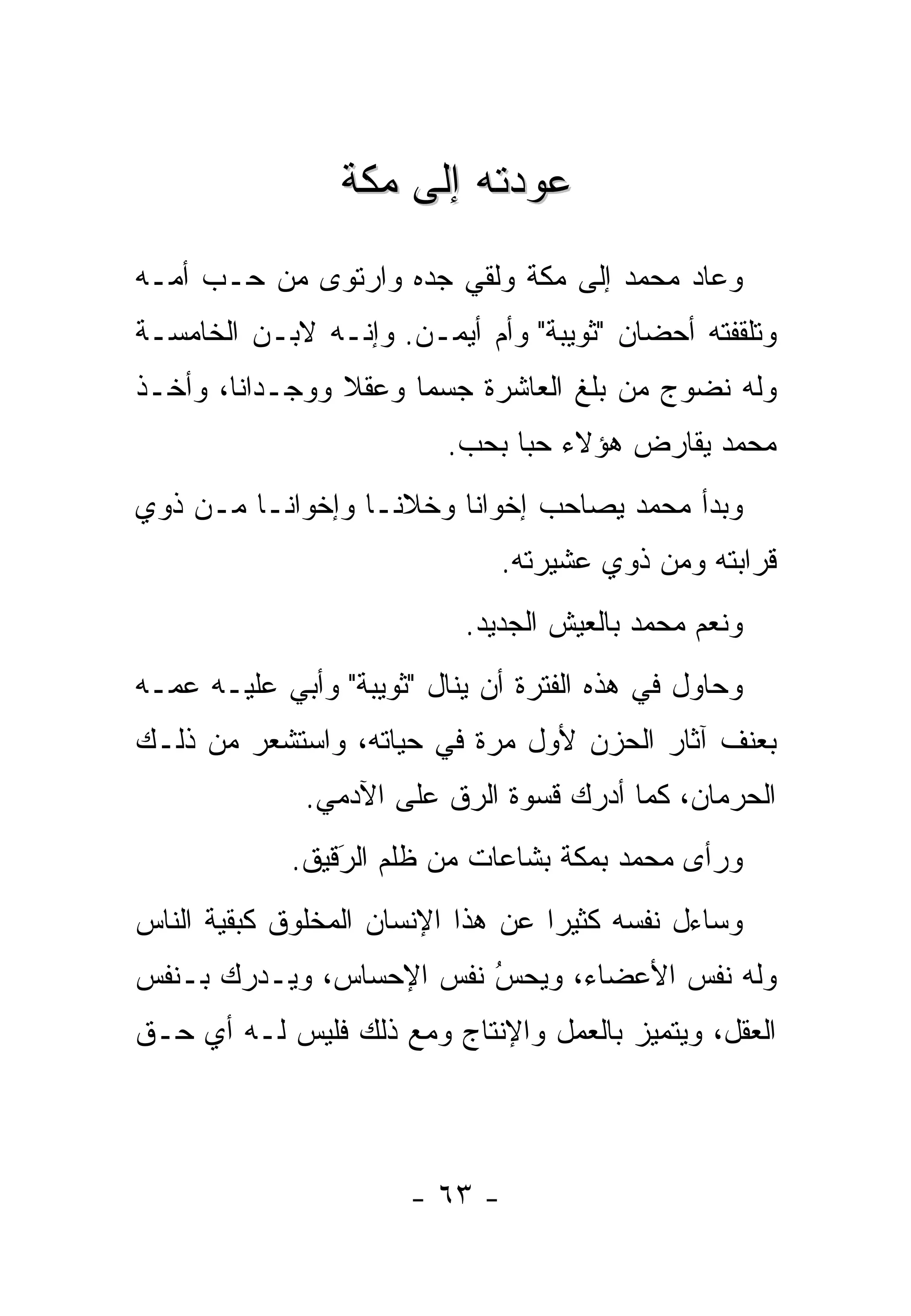 ‫ﻋﻭﺩﺘﻪ ﺇﻟﻰ ﻤﻜﺔ‬
‫ﻭﻋﺎﺩ ﻤﺤﻤﺩ ﺇﻟﻰ ﻤﻜﺔ ﻭﻟﻘﻲ ﺠﺩﻩ ﻭﺍﺭﺘﻭﻯ ﻤﻥ ﺤـﺏ ﺃﻤـﻪ‬
‫ﻭﺘﻠﻘﻔﺘﻪ ﺃﺤﻀﺎﻥ "ﺜﻭﻴﺒﺔ" ﻭﺃﻡ ﺃﻴﻤـﻥ. ﻭﺇﻨـﻪ ﻻﺒـﻥ ﺍﻟﺨﺎﻤﺴـﺔ‬
‫ﻭﻟﻪ ﻨﻀﻭﺝ ﻤﻥ ﺒﻠﻎ ﺍﻟﻌﺎﺸﺭﺓ ﺠﺴ ‪‬ﺎ ﻭﻋﻘﻼ ﻭﻭﺠـﺩﺍ ﹰﺎ، ﻭﺃﺨـﺫ‬
        ‫ﻨ‬        ‫ﹰ‬     ‫ﻤ‬
                          ‫ﻤﺤﻤﺩ ﻴﻘﺎﺭﺽ ﻫﺅﻻﺀ ﺤ ‪‬ﺎ ﺒﺤﺏ.‬
                                ‫ﺒ‬
‫ﻭﺒﺩﺃ ﻤﺤﻤﺩ ﻴﺼﺎﺤﺏ ﺇﺨﻭﺍ ﹰﺎ ﻭﺨﻼ ﹰـﺎ ﻭﺇﺨﻭﺍ ﹰـﺎ ﻤـﻥ ﺫﻭﻱ‬
          ‫ﻨ‬         ‫ﻨ‬      ‫ﻨ‬
                              ‫ﻗﺭﺍﺒﺘﻪ ﻭﻤﻥ ﺫﻭﻱ ﻋﺸﻴﺭﺘﻪ.‬
                           ‫ﻭﻨﻌﻡ ﻤﺤﻤﺩ ﺒﺎﻟﻌﻴﺵ ﺍﻟﺠﺩﻴﺩ.‬
‫ﻭﺤﺎﻭل ﻓﻲ ﻫﺫﻩ ﺍﻟﻔﺘﺭﺓ ﺃﻥ ﻴﻨﺎل "ﺜﻭﻴﺒﺔ" ﻭﺃﺒﻲ ﻋﻠﻴـﻪ ﻋﻤـﻪ‬
‫ﺒﻌﻨﻑ ﺁﺜﺎﺭ ﺍﻟﺤﺯﻥ ﻷﻭل ﻤﺭﺓ ﻓﻲ ﺤﻴﺎﺘﻪ، ﻭﺍﺴﺘﺸﻌﺭ ﻤﻥ ﺫﻟـﻙ‬
              ‫ﺍﻟﺤﺭﻤﺎﻥ، ﻜﻤﺎ ﺃﺩﺭﻙ ﻗﺴﻭﺓ ﺍﻟ ‪‬ﻕ ﻋﻠﻰ ﺍﻵﺩﻤﻲ.‬
                          ‫ﺭ‬
             ‫ﻭﺭﺃﻯ ﻤﺤﻤﺩ ﺒﻤﻜﺔ ﺒﺸﺎﻋﺎﺕ ﻤﻥ ﻅﻠﻡ ﺍﻟﺭﻗﻴﻕ.‬
                 ‫َ‬
                 ‫‪‬‬
‫ﻭﺴﺎﺀل ﻨﻔﺴﻪ ﻜﺜﻴﺭﺍ ﻋﻥ ﻫﺫﺍ ﺍﻹﻨﺴﺎﻥ ﺍﻟﻤﺨﻠﻭﻕ ﻜﺒﻘﻴﺔ ﺍﻟﻨﺎﺱ‬
                                   ‫‪‬‬
‫ﻭﻟﻪ ﻨﻔﺱ ﺍﻷﻋﻀﺎﺀ، ﻭﻴﺤﺱ ﻨﻔﺱ ﺍﻹﺤﺴﺎﺱ، ﻭﻴـﺩﺭﻙ ﺒـﻨﻔﺱ‬
                         ‫ُ‬
                         ‫‪‬‬
‫ﺍﻟﻌﻘل، ﻭﻴﺘﻤﻴﺯ ﺒﺎﻟﻌﻤل ﻭﺍﻹﻨﺘﺎﺝ ﻭﻤﻊ ﺫﻟﻙ ﻓﻠﻴﺱ ﻟـﻪ ﺃﻱ ﺤـﻕ‬
                                        ‫‪‬‬



                       ‫- ٣٦ -‬
 