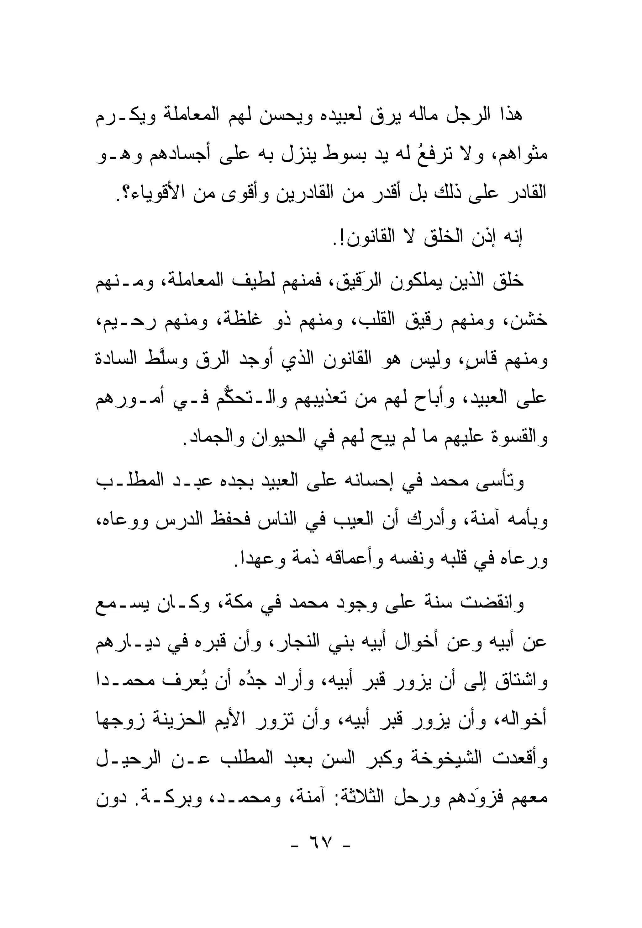 ‫ﻫﺫﺍ ﺍﻟﺭﺠل ﻤﺎﻟﻪ ﻴﺭﻕ ﻟﻌﺒﻴﺩﻩ ﻭﻴﺤﺴﻥ ﻟﻬﻡ ﺍﻟﻤﻌﺎﻤﻠﺔ ﻭﻴﻜـﺭﻡ‬
‫ﻤﺜﻭﺍﻫﻡ، ﻭﻻ ﺘﺭﻓﻊ ﻟﻪ ﻴﺩ ﺒﺴﻭﻁ ﻴﻨﺯل ﺒﻪ ﻋﻠﻰ ﺃﺠﺴﺎﺩﻫﻡ ﻭﻫـﻭ‬
                                    ‫ﹸ ﹶُ‬
  ‫ﺍﻟﻘﺎﺩﺭ ﻋﻠﻰ ﺫﻟﻙ ﺒل ﺃﻗﺩﺭ ﻤﻥ ﺍﻟﻘﺎﺩﺭﻴﻥ ﻭﺃﻗﻭﻯ ﻤﻥ ﺍﻷﻗﻭﻴﺎﺀ؟.‬
                             ‫ﺇﻨﻪ ﺇﺫﻥ ﺍﻟﺨﻠﻕ ﻻ ﺍﻟﻘﺎﻨﻭﻥ!.‬
‫ﺨﻠﻕ ﺍﻟﺫﻴﻥ ﻴﻤﻠﻜﻭﻥ ﺍﻟﺭﻗﻴﻕ، ﻓﻤﻨﻬﻡ ﻟﻁﻴﻑ ﺍﻟﻤﻌﺎﻤﻠﺔ، ﻭﻤـﻨﻬﻡ‬
                                ‫‪‬‬
                                ‫َ‬
‫ﺨﺸﻥ، ﻭﻤﻨﻬﻡ ﺭﻗﻴﻕ ﺍﻟﻘﻠﺏ، ﻭﻤﻨﻬﻡ ﺫﻭ ﻏﻠﻅﺔ، ﻭﻤﻨﻬﻡ ﺭﺤـﻴﻡ،‬
‫ﻭﻤﻨﻬﻡ ﻗﺎﺱ، ﻭﻟﻴﺱ ﻫﻭ ﺍﻟﻘﺎﻨﻭﻥ ﺍﻟﺫﻱ ﺃﻭﺠﺩ ﺍﻟ ‪‬ﻕ ﻭﺴﻠﻁ ﺍﻟﺴﺎﺩﺓ‬
        ‫ﱠ‬    ‫ﺭ‬                               ‫ٍ‬
‫ﻋﻠﻰ ﺍﻟﻌﺒﻴﺩ، ﻭﺃﺒﺎﺡ ﻟﻬﻡ ﻤﻥ ﺘﻌﺫﻴﺒﻬﻡ ﻭﺍﻟـﺘﺤﻜﻡ ﻓـﻲ ﺃﻤـﻭﺭﻫﻡ‬
             ‫ﱡ‬
          ‫ﻭﺍﻟﻘﺴﻭﺓ ﻋﻠﻴﻬﻡ ﻤﺎ ﻟﻡ ﻴﺒﺢ ﻟﻬﻡ ﻓﻲ ﺍﻟﺤﻴﻭﺍﻥ ﻭﺍﻟﺠﻤﺎﺩ.‬
‫ﻭﺘﺄﺴﻰ ﻤﺤﻤﺩ ﻓﻲ ﺇﺤﺴﺎﻨﻪ ﻋﻠﻰ ﺍﻟﻌﺒﻴﺩ ﺒﺠﺩﻩ ﻋﺒـﺩ ﺍﻟﻤﻁﻠـﺏ‬
‫ﻭﺒﺄﻤﻪ ﺁﻤﻨﺔ، ﻭﺃﺩﺭﻙ ﺃﻥ ﺍﻟﻌﻴﺏ ﻓﻲ ﺍﻟﻨﺎﺱ ﻓﺤﻔﻅ ﺍﻟﺩﺭﺱ ﻭﻭﻋﺎﻩ،‬
                ‫ﻭﺭﻋﺎﻩ ﻓﻲ ﻗﻠﺒﻪ ﻭﻨﻔﺴﻪ ﻭﺃﻋﻤﺎﻗﻪ ﺫﻤﺔ ﻭﻋﻬ ‪‬ﺍ.‬
                  ‫ﺩ‬
‫ﻭﺍﻨﻘﻀﺕ ﺴﻨﺔ ﻋﻠﻰ ﻭﺠﻭﺩ ﻤﺤﻤﺩ ﻓﻲ ﻤﻜﺔ، ﻭﻜـﺎﻥ ﻴﺴـﻤﻊ‬
‫ﻋﻥ ﺃﺒﻴﻪ ﻭﻋﻥ ﺃﺨﻭﺍل ﺃﺒﻴﻪ ﺒﻨﻲ ﺍﻟﻨﺠﺎﺭ، ﻭﺃﻥ ﻗﺒﺭﻩ ﻓﻲ ﺩﻴـﺎﺭﻫﻡ‬
‫ﻭﺍﺸﺘﺎﻕ ﺇﻟﻰ ﺃﻥ ﻴﺯﻭﺭ ﻗﺒﺭ ﺃﺒﻴﻪ، ﻭﺃﺭﺍﺩ ﺠﺩﻩ ﺃﻥ ﻴﻌﺭﻑ ﻤﺤﻤـ ‪‬ﺍ‬
 ‫ﺩ‬       ‫ُ ‪‬‬     ‫‪‬‬
                 ‫ُ‬
‫ﺃﺨﻭﺍﻟﻪ، ﻭﺃﻥ ﻴﺯﻭﺭ ﻗﺒﺭ ﺃﺒﻴﻪ، ﻭﺃﻥ ﺘﺯﻭﺭ ﺍﻷﻴﻡ ﺍﻟﺤﺯﻴﻨﺔ ﺯﻭﺠﻬﺎ‬
‫ﻭﺃﻗﻌﺩﺕ ﺍﻟﺸﻴﺨﻭﺨﺔ ﻭﻜﺒﺭ ﺍﻟﺴﻥ ﺒﻌﺒﺩ ﺍﻟﻤﻁﻠﺏ ﻋـﻥ ﺍﻟﺭﺤﻴـل‬
‫ﻤﻌﻬﻡ ﻓﺯﻭﺩﻫﻡ ﻭﺭﺤل ﺍﻟﺜﻼﺜﺔ: ﺁﻤﻨﺔ، ﻭﻤﺤﻤـﺩ، ﻭﺒﺭﻜـﺔ. ﺩﻭﻥ‬
                                          ‫‪‬‬
                                          ‫َ‬
                       ‫- ٧٦ -‬
 