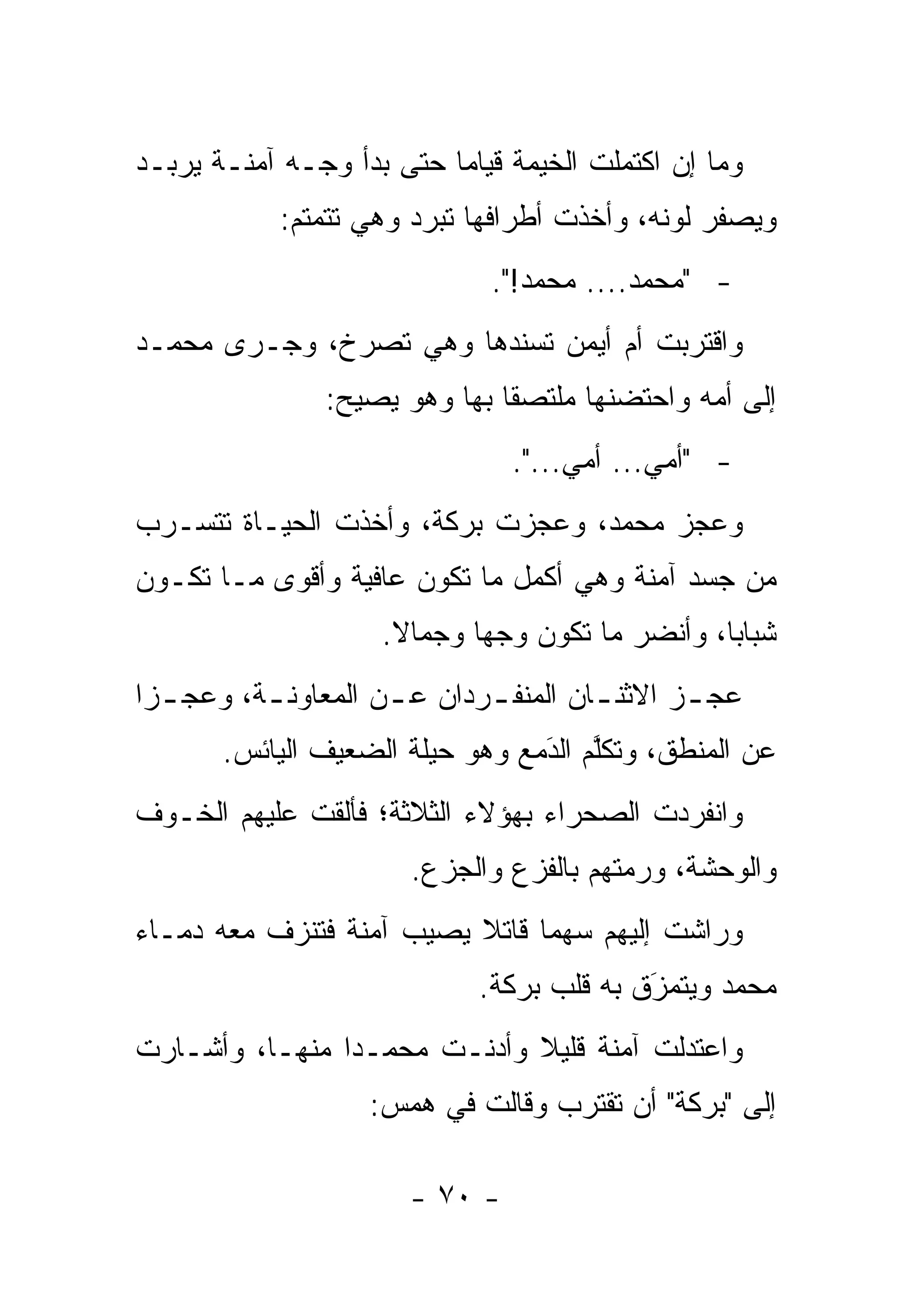 ‫ﻭﻤﺎ ﺇﻥ ﺍﻜﺘﻤﻠﺕ ﺍﻟﺨﻴﻤﺔ ﻗﻴﺎ ‪‬ﺎ ﺤﺘﻰ ﺒﺩﺃ ﻭﺠـﻪ ﺁﻤﻨـﺔ ﻴﺭﺒـﺩ‬
                          ‫ﻤ‬
            ‫ﻭﻴﺼﻔﺭ ﻟﻭﻨﻪ، ﻭﺃﺨﺫﺕ ﺃﻁﺭﺍﻓﻬﺎ ﺘﺒﺭﺩ ﻭﻫﻲ ﺘﺘﻤﺘﻡ:‬
                              ‫- "ﻤﺤﻤﺩ.... ﻤﺤﻤﺩ!".‬
‫ﻭﺍﻗﺘﺭﺒﺕ ﺃﻡ ﺃﻴﻤﻥ ﺘﺴﻨﺩﻫﺎ ﻭﻫﻲ ﺘﺼﺭﺥ، ﻭﺠـﺭﻯ ﻤﺤﻤـﺩ‬
                ‫ﺇﻟﻰ ﺃﻤﻪ ﻭﺍﺤﺘﻀﻨﻬﺎ ﻤﻠﺘﺼ ﹰﺎ ﺒﻬﺎ ﻭﻫﻭ ﻴﺼﻴﺢ:‬
                               ‫ﻘ‬
                                ‫- "ﺃﻤﻲ... ﺃﻤﻲ...".‬
‫ﻭﻋﺠﺯ ﻤﺤﻤﺩ، ﻭﻋﺠﺯﺕ ﺒﺭﻜﺔ، ﻭﺃﺨﺫﺕ ﺍﻟﺤﻴـﺎﺓ ﺘﺘﺴـﺭﺏ‬
‫ﻤﻥ ﺠﺴﺩ ﺁﻤﻨﺔ ﻭﻫﻲ ﺃﻜﻤل ﻤﺎ ﺘﻜﻭﻥ ﻋﺎﻓﻴﺔ ﻭﺃﻗﻭﻯ ﻤـﺎ ﺘﻜـﻭﻥ‬
                     ‫ﺸﺒﺎ ‪‬ﺎ، ﻭﺃﻨﻀﺭ ﻤﺎ ﺘﻜﻭﻥ ﻭﺠ ‪‬ﺎ ﻭﺠﻤﺎﻻ.‬
                      ‫ﹰ‬      ‫ﻬ‬                    ‫ﺒ‬
‫ﻋﺠ ـﺯ ﺍﻻﺜﻨ ـﺎﻥ ﺍﻟﻤﻨﻔ ـﺭﺩﺍﻥ ﻋ ـﻥ ﺍﻟﻤﻌﺎﻭﻨ ـﺔ، ﻭﻋﺠ ـﺯﺍ‬
  ‫ـ‬       ‫ـ‬          ‫ـ‬       ‫ـ‬         ‫ـ‬       ‫ـ‬
       ‫ﻋﻥ ﺍﻟﻤﻨﻁﻕ، ﻭﺘﻜﻠﻡ ﺍﻟﺩﻤﻊ ﻭﻫﻭ ﺤﻴﻠﺔ ﺍﻟﻀﻌﻴﻑ ﺍﻟﻴﺎﺌﺱ.‬
                                 ‫َ‬
                                 ‫ﱠ ‪‬‬
‫ﻭﺍﻨﻔﺭﺩﺕ ﺍﻟﺼﺤﺭﺍﺀ ﺒﻬﺅﻻﺀ ﺍﻟﺜﻼﺜﺔ؛ ﻓﺄﻟﻘﺕ ﻋﻠﻴﻬﻡ ﺍﻟﺨـﻭﻑ‬
                       ‫ﻭﺍﻟﻭﺤﺸﺔ، ﻭﺭﻤﺘﻬﻡ ﺒﺎﻟﻔﺯﻉ ﻭﺍﻟﺠﺯﻉ.‬
‫ﻭﺭﺍﺸﺕ ﺇﻟﻴﻬﻡ ﺴﻬ ‪‬ﺎ ﻗﺎﺘﻼ ﻴﺼﻴﺏ ﺁﻤﻨﺔ ﻓﺘﻨﺯﻑ ﻤﻌﻪ ﺩﻤـﺎﺀ‬
                          ‫ﹰ‬     ‫ﻤ‬
                             ‫ﻤﺤﻤﺩ ﻭﻴﺘﻤﺯﻕ ﺒﻪ ﻗﻠﺏ ﺒﺭﻜﺔ.‬
                                           ‫َ‬
                                           ‫‪‬‬
‫ﻭﺍﻋﺘﺩﻟﺕ ﺁﻤﻨﺔ ﻗﻠﻴﻼ ﻭﺃﺩﻨـﺕ ﻤﺤﻤـ ‪‬ﺍ ﻤﻨﻬـﺎ، ﻭﺃﺸـﺎﺭﺕ‬
                ‫ﺩ‬             ‫ﹰ‬
                    ‫ﺇﻟﻰ "ﺒﺭﻜﺔ" ﺃﻥ ﺘﻘﺘﺭﺏ ﻭﻗﺎﻟﺕ ﻓﻲ ﻫﻤﺱ:‬

                       ‫- ٠٧ -‬
 