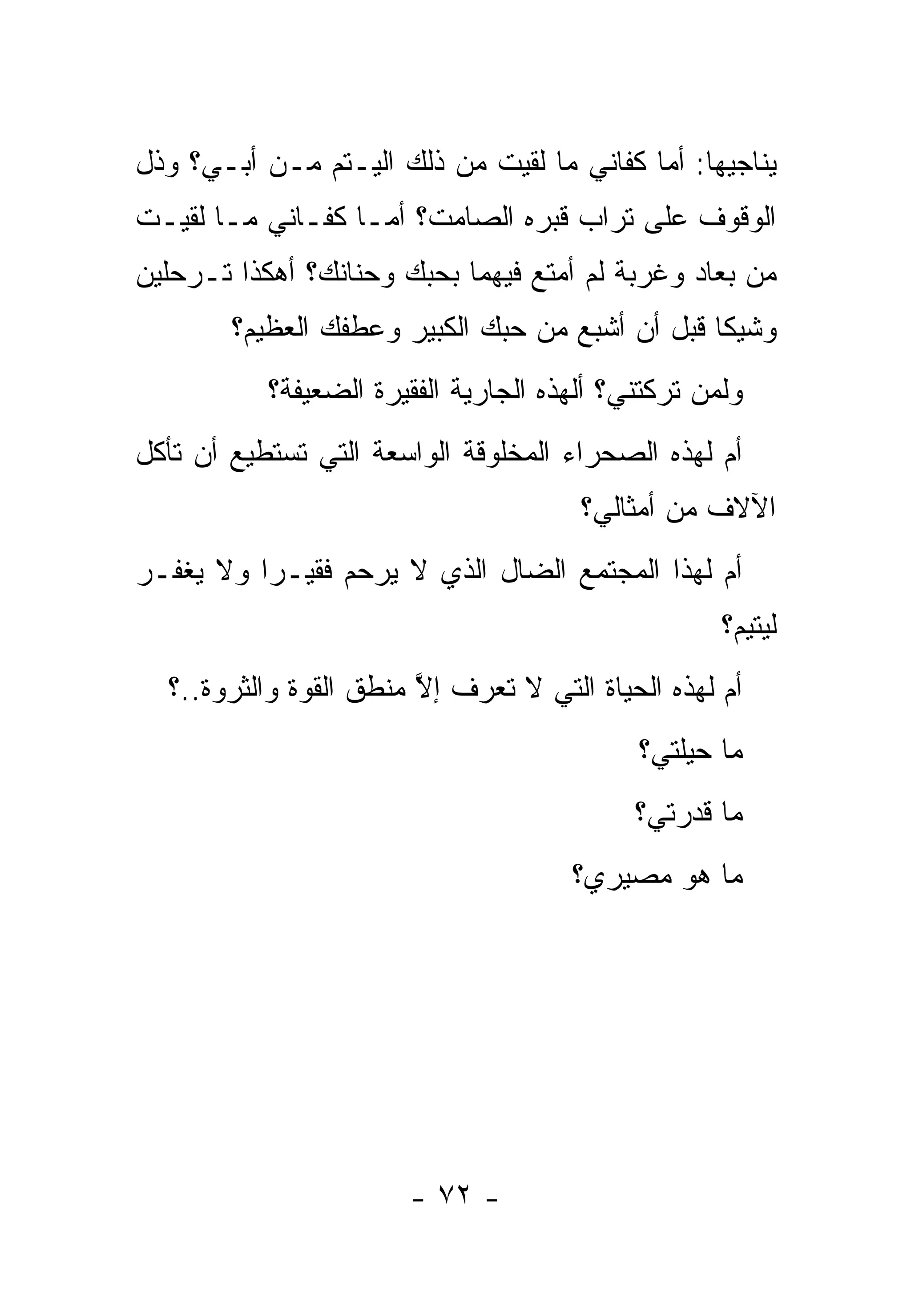 ‫ﻴﻨﺎﺠﻴﻬﺎ: ﺃﻤﺎ ﻜﻔﺎﻨﻲ ﻤﺎ ﻟﻘﻴﺕ ﻤﻥ ﺫﻟﻙ ﺍﻟﻴـﺘﻡ ﻤـﻥ ﺃﺒـﻲ؟ ﻭﺫل‬
‫ﺍﻟﻭﻗﻭﻑ ﻋﻠﻰ ﺘﺭﺍﺏ ﻗﺒﺭﻩ ﺍﻟﺼﺎﻤﺕ؟ ﺃﻤـﺎ ﻜﻔـﺎﻨﻲ ﻤـﺎ ﻟﻘﻴـﺕ‬
‫ﻤﻥ ﺒﻌﺎﺩ ﻭﻏﺭﺒﺔ ﻟﻡ ﺃﻤﺘﻊ ﻓﻴﻬﻤﺎ ﺒﺤﺒﻙ ﻭﺤﻨﺎﻨﻙ؟ ﺃﻫﻜﺫﺍ ﺘـﺭﺤﻠﻴﻥ‬
        ‫ﻭﺸﻴﻜﺎ ﻗﺒل ﺃﻥ ﺃﺸﺒﻊ ﻤﻥ ﺤﺒﻙ ﺍﻟﻜﺒﻴﺭ ﻭﻋﻁﻔﻙ ﺍﻟﻌﻅﻴﻡ؟‬
                                                 ‫ﹰ‬
           ‫ﻭﻟﻤﻥ ﺘﺭﻜﺘﻨﻲ؟ ﺃﻟﻬﺫﻩ ﺍﻟﺠﺎﺭﻴﺔ ﺍﻟﻔﻘﻴﺭﺓ ﺍﻟﻀﻌﻴﻔﺔ؟‬
                                                  ‫‪‬‬
‫ﺃﻡ ﻟﻬﺫﻩ ﺍﻟﺼﺤﺭﺍﺀ ﺍﻟﻤﺨﻠﻭﻗﺔ ﺍﻟﻭﺍﺴﻌﺔ ﺍﻟﺘﻲ ﺘﺴﺘﻁﻴﻊ ﺃﻥ ﺘﺄﻜل‬
                                       ‫ﺍﻵﻻﻑ ﻤﻥ ﺃﻤﺜﺎﻟﻲ؟‬
‫ﺃﻡ ﻟﻬﺫﺍ ﺍﻟﻤﺠﺘﻤﻊ ﺍﻟﻀﺎل ﺍﻟﺫﻱ ﻻ ﻴﺭﺤﻡ ﻓﻘﻴـ ‪‬ﺍ ﻭﻻ ﻴﻐﻔـﺭ‬
          ‫ﺭ‬
                                                    ‫ﻟﻴﺘﻴﻡ؟‬
  ‫ﺃﻡ ﻟﻬﺫﻩ ﺍﻟﺤﻴﺎﺓ ﺍﻟﺘﻲ ﻻ ﺘﻌﺭﻑ ﺇﻻ ﻤﻨﻁﻕ ﺍﻟﻘﻭﺓ ﻭﺍﻟﺜﺭﻭﺓ..؟‬
                        ‫ﱠ‬
                                            ‫ﻤﺎ ﺤﻴﻠﺘﻲ؟‬
                                            ‫ﻤﺎ ﻗﺩﺭﺘﻲ؟‬
                                      ‫ﻤﺎ ﻫﻭ ﻤﺼﻴﺭﻱ؟‬




                       ‫- ٢٧ -‬
 