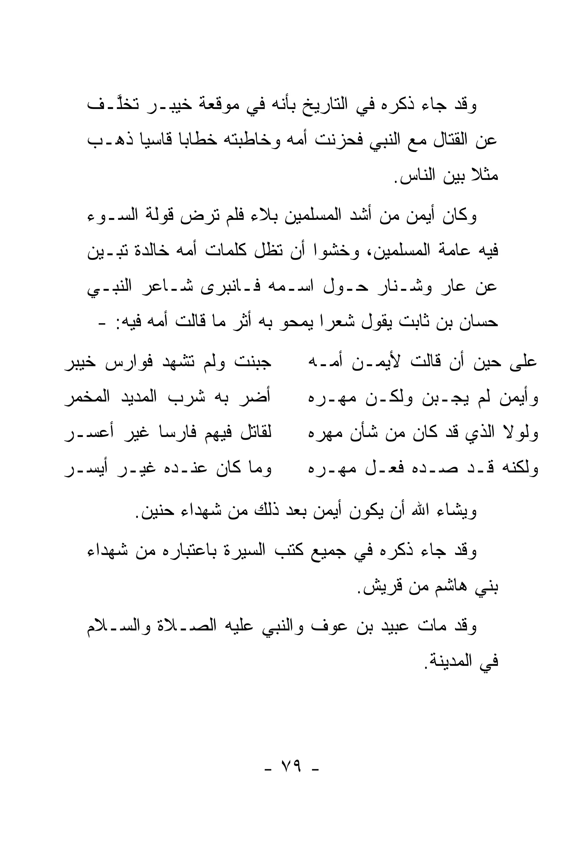 ‫ﻭﻗﺩ ﺠﺎﺀ ﺫﻜﺭﻩ ﻓﻲ ﺍﻟﺘﺎﺭﻴﺦ ﺒﺄﻨﻪ ﻓﻲ ﻤﻭﻗﻌﺔ ﺨﻴﺒـﺭ ﺘﺨﱠـﻑ‬
     ‫ﻠ‬
   ‫ﻋﻥ ﺍﻟﻘﺘﺎل ﻤﻊ ﺍﻟﻨﺒﻲ ﻓﺤﺯﻨﺕ ﺃﻤﻪ ﻭﺨﺎﻁﺒﺘﻪ ﺨﻁﺎ ‪‬ﺎ ﻗﺎﺴ ‪‬ﺎ ﺫﻫـﺏ‬
         ‫ﻴ‬      ‫ﺒ‬
                                           ‫ﻤﺜﻼ ﺒﻴﻥ ﺍﻟﻨﺎﺱ.‬
                                                      ‫ﹰ‬
   ‫ﻭﻜﺎﻥ ﺃﻴﻤﻥ ﻤﻥ ﺃﺸﺩ ﺍﻟﻤﺴﻠﻤﻴﻥ ﺒﻼﺀ ﻓﻠﻡ ﺘﺭﺽ ﻗﻭﻟﺔ ﺍﻟﺴـﻭﺀ‬
                       ‫‪‬‬
   ‫ﻓﻴﻪ ﻋﺎﻤﺔ ﺍﻟﻤﺴﻠﻤﻴﻥ، ﻭﺨﺸﻭﺍ ﺃﻥ ﺘﻅل ﻜﻠﻤﺎﺕ ﺃﻤﻪ ﺨﺎﻟﺩﺓ ﺘﺒـﻴﻥ‬
   ‫ﻋﻥ ﻋﺎﺭ ﻭﺸـﻨﺎﺭ ﺤـﻭل ﺍﺴـﻤﻪ ﻓـﺎﻨﺒﺭﻯ ﺸـﺎﻋﺭ ﺍﻟﻨﺒـﻲ‬
    ‫ﺤﺴﺎﻥ ﺒﻥ ﺜﺎﺒﺕ ﻴﻘﻭل ﺸﻌﺭﺍ ﻴﻤﺤﻭ ﺒﻪ ﺃﺜﺭ ﻤﺎ ﻗﺎﻟﺕ ﺃﻤﻪ ﻓﻴﻪ: -‬
                                    ‫‪‬‬
‫ﺠﺒﻨﺕ ﻭﻟﻡ ﺘﺸﻬﺩ ﻓﻭﺍﺭﺱ ﺨﻴﺒﺭ‬        ‫ﻋﻠﻰ ﺤﻴﻥ ﺃﻥ ﻗﺎﻟﺕ ﻷﻴﻤـﻥ ﺃﻤـﻪ‬
‫ﺃﻀﺭ ﺒﻪ ﺸﺭﺏ ﺍﻟﻤﺩﻴﺩ ﺍﻟﻤﺨﻤﺭ‬        ‫ﻭﺃﻴﻤﻥ ﻟﻡ ﻴﺠـﺒﻥ ﻭﻟﻜـﻥ ﻤﻬـﺭﻩ‬
‫ﻟﻘﺎﺘل ﻓﻴﻬﻡ ﻓﺎﺭ ‪‬ﺎ ﻏﻴﺭ ﺃﻋﺴـﺭ‬
           ‫ﺴ‬                    ‫ﻭﻟﻭﻻ ﺍﻟﺫﻱ ﻗﺩ ﻜﺎﻥ ﻤﻥ ﺸﺄﻥ ﻤﻬﺭﻩ‬
‫ﻭﻤﺎ ﻜﺎﻥ ﻋﻨـﺩﻩ ﻏﻴـﺭ ﺃﻴﺴـﺭ‬        ‫ﻭﻟﻜﻨﻪ ﻗـﺩ ﺼـﺩﻩ ﻓﻌـل ﻤﻬـﺭﻩ‬
         ‫ﻭﻴﺸﺎﺀ ﺍﷲ ﺃﻥ ﻴﻜﻭﻥ ﺃﻴﻤﻥ ﺒﻌﺩ ﺫﻟﻙ ﻤﻥ ﺸﻬﺩﺍﺀ ﺤﻨﻴﻥ.‬
   ‫ﻭﻗﺩ ﺠﺎﺀ ﺫﻜﺭﻩ ﻓﻲ ﺠﻤﻴﻊ ﻜﺘﺏ ﺍﻟﺴﻴﺭﺓ ﺒﺎﻋﺘﺒﺎﺭﻩ ﻤﻥ ﺸﻬﺩﺍﺀ‬
                                       ‫ﺒﻨﻲ ﻫﺎﺸﻡ ﻤﻥ ﻗﺭﻴﺵ.‬
   ‫ﻭﻗﺩ ﻤﺎﺕ ﻋﺒﻴﺩ ﺒﻥ ﻋﻭﻑ ﻭﺍﻟﻨﺒﻲ ﻋﻠﻴﻪ ﺍﻟﺼـﻼﺓ ﻭﺍﻟﺴـﻼﻡ‬
                                                ‫ﻓﻲ ﺍﻟﻤﺩﻴﻨﺔ.‬



                          ‫- ٩٧ -‬
 