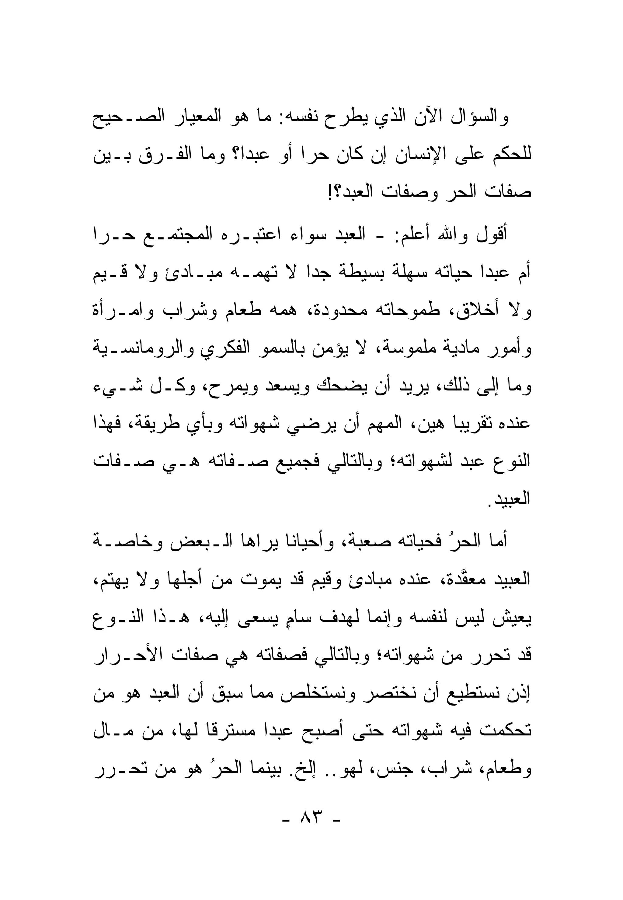 ‫ﻭﺍﻟﺴﺅﺍل ﺍﻵﻥ ﺍﻟﺫﻱ ﻴﻁﺭﺡ ﻨﻔﺴﻪ: ﻤﺎ ﻫﻭ ﺍﻟﻤﻌﻴﺎﺭ ﺍﻟﺼـﺤﻴﺢ‬
‫ﻟﻠﺤﻜﻡ ﻋﻠﻰ ﺍﻹﻨﺴﺎﻥ ﺇﻥ ﻜﺎﻥ ﺤ ‪‬ﺍ ﺃﻭ ﻋﺒ ‪‬ﺍ؟ ﻭﻤﺎ ﺍﻟﻔـﺭﻕ ﺒـﻴﻥ‬
                  ‫ﺩ‬        ‫ﺭ‬
                             ‫ﺼﻔﺎﺕ ﺍﻟﺤﺭ ﻭﺼﻔﺎﺕ ﺍﻟﻌﺒﺩ؟!‬
‫ﺃﻗﻭل ﻭﺍﷲ ﺃﻋﻠﻡ: - ﺍﻟﻌﺒﺩ ﺴﻭﺍﺀ ﺍﻋﺘﺒـﺭﻩ ﺍﻟﻤﺠﺘﻤـﻊ ﺤـ ‪‬ﺍ‬
 ‫ﺭ‬                     ‫‪‬‬
‫ﺃﻡ ﻋﺒ ‪‬ﺍ ﺤﻴﺎﺘﻪ ﺴﻬﻠﺔ ﺒﺴﻴﻁﺔ ﺠ ‪‬ﺍ ﻻ ﺘﻬﻤـﻪ ﻤﺒـﺎﺩﺉ ﻭﻻ ﻗـﻴﻡ‬
                        ‫ﺩ‬                     ‫ﺩ‬
‫ﻭﻻ ﺃﺨﻼﻕ، ﻁﻤﻭﺤﺎﺘﻪ ﻤﺤﺩﻭﺩﺓ، ﻫﻤﻪ ﻁﻌﺎﻡ ﻭﺸﺭﺍﺏ ﻭﺍﻤـﺭﺃﺓ‬
‫ﻭﺃﻤﻭﺭ ﻤﺎﺩﻴﺔ ﻤﻠﻤﻭﺴﺔ، ﻻ ﻴﺅﻤﻥ ﺒﺎﻟﺴﻤﻭ ﺍﻟﻔﻜﺭﻱ ﻭﺍﻟﺭﻭﻤﺎﻨﺴـﻴﺔ‬
‫ﻭﻤﺎ ﺇﻟﻰ ﺫﻟﻙ، ﻴﺭﻴﺩ ﺃﻥ ﻴﻀﺤﻙ ﻭﻴﺴﻌﺩ ﻭﻴﻤﺭﺡ، ﻭﻜـل ﺸـﻲﺀ‬
‫ﻋﻨﺩﻩ ﺘﻘﺭﻴ ‪‬ﺎ ﻫﻴﻥ، ﺍﻟﻤﻬﻡ ﺃﻥ ﻴﺭﻀﻲ ﺸﻬﻭﺍﺘﻪ ﻭﺒﺄﻱ ﻁﺭﻴﻘﺔ، ﻓﻬﺫﺍ‬
                                            ‫ﺒ‬
‫ﺍﻟﻨﻭﻉ ﻋﺒﺩ ﻟﺸﻬﻭﺍﺘﻪ؛ ﻭﺒﺎﻟﺘﺎﻟﻲ ﻓﺠﻤﻴﻊ ﺼـﻔﺎﺘﻪ ﻫـﻲ ﺼـﻔﺎﺕ‬
                                                 ‫ﺍﻟﻌﺒﻴﺩ.‬
‫ﺃﻤﺎ ﺍﻟﺤﺭ ﻓﺤﻴﺎﺘﻪ ﺼﻌﺒﺔ، ﻭﺃﺤﻴﺎ ﹰﺎ ﻴﺭﺍﻫﺎ ﺍﻟـﺒﻌﺽ ﻭﺨﺎﺼـﺔ‬
                     ‫ﻨ‬                    ‫‪‬‬
                                          ‫ُ‬     ‫‪‬‬
‫ﺍﻟﻌﺒﻴﺩ ﻤﻌﻘﺩﺓ، ﻋﻨﺩﻩ ﻤﺒﺎﺩﺉ ﻭﻗﻴﻡ ﻗﺩ ﻴﻤﻭﺕ ﻤﻥ ﺃﺠﻠﻬﺎ ﻭﻻ ﻴﻬﺘﻡ،‬
                                             ‫ﱠ‬
‫ﻴﻌﻴﺵ ﻟﻴﺱ ﻟﻨﻔﺴﻪ ﻭﺇﻨﻤﺎ ﻟﻬﺩﻑ ﺴﺎﻡ ﻴﺴﻌﻰ ﺇﻟﻴﻪ، ﻫـﺫﺍ ﺍﻟﻨـﻭﻉ‬
                       ‫ٍ‬
‫ﻗﺩ ﺘﺤﺭﺭ ﻤﻥ ﺸﻬﻭﺍﺘﻪ؛ ﻭﺒﺎﻟﺘﺎﻟﻲ ﻓﺼﻔﺎﺘﻪ ﻫﻲ ﺼﻔﺎﺕ ﺍﻷﺤـﺭﺍﺭ‬
‫ﺇﺫﻥ ﻨﺴﺘﻁﻴﻊ ﺃﻥ ﻨﺨﺘﺼﺭ ﻭﻨﺴﺘﺨﻠﺹ ﻤﻤﺎ ﺴﺒﻕ ﺃﻥ ﺍﻟﻌﺒﺩ ﻫﻭ ﻤﻥ‬
‫‪‬‬
‫ﺘﺤﻜﻤﺕ ﻓﻴﻪ ﺸﻬﻭﺍﺘﻪ ﺤﺘﻰ ﺃﺼﺒﺢ ﻋﺒ ‪‬ﺍ ﻤﺴﺘﺭ ﹰﺎ ﻟﻬﺎ، ﻤﻥ ﻤـﺎل‬
              ‫ﻗ‬       ‫ﺩ‬
‫ﻭﻁﻌﺎﻡ، ﺸﺭﺍﺏ، ﺠﻨﺱ، ﻟﻬﻭ.. ﺇﻟﺦ. ﺒﻴﻨﻤﺎ ﺍﻟﺤﺭ ﻫﻭ ﻤﻥ ﺘﺤـﺭﺭ‬
      ‫‪‬‬    ‫ُ‬
            ‫‪‬‬

                       ‫- ٣٨ -‬
 