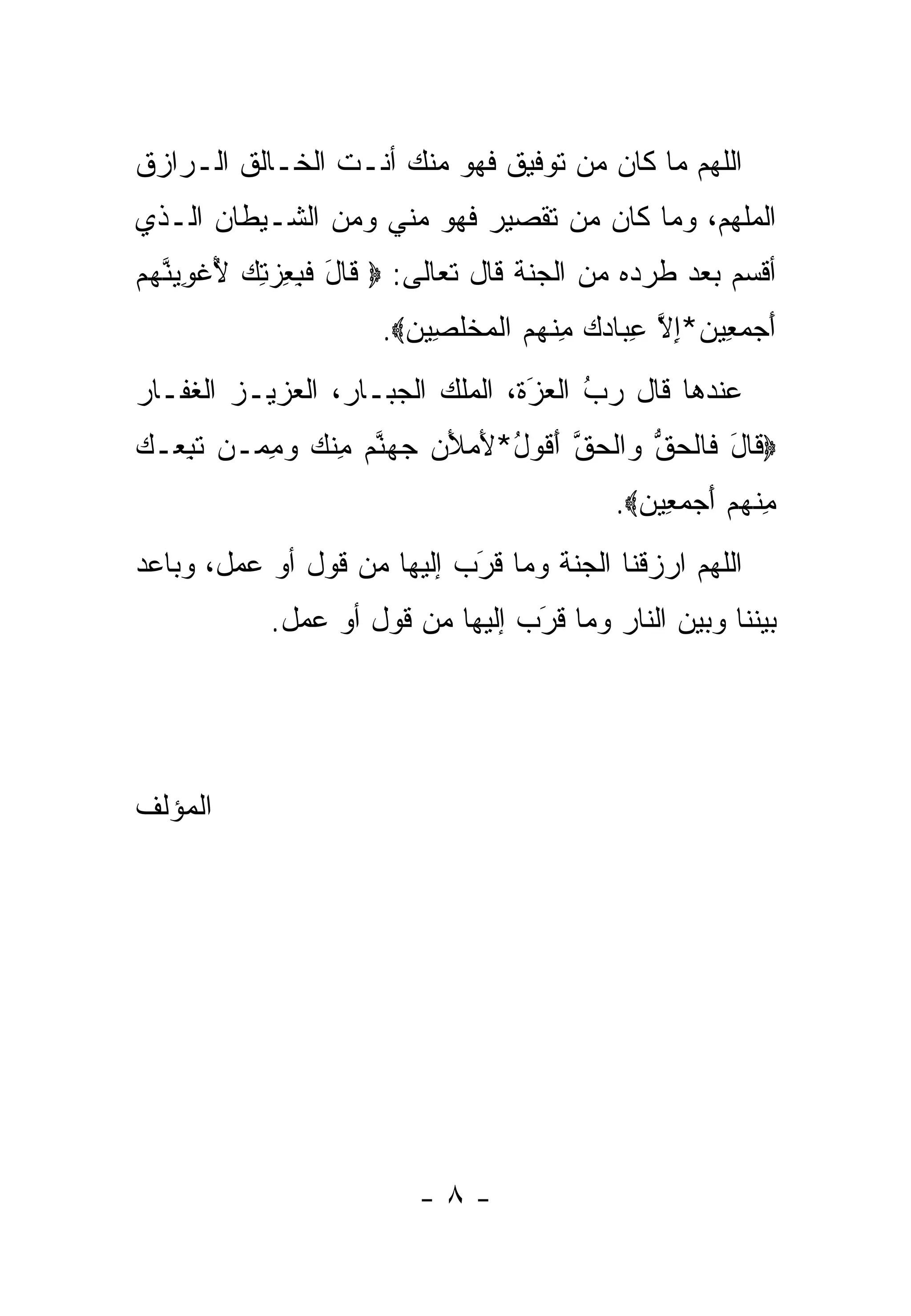 ‫ﺍﻟﻠﻬﻡ ﻤﺎ ﻜﺎﻥ ﻤﻥ ﺘﻭﻓﻴﻕ ﻓﻬﻭ ﻤﻨﻙ ﺃﻨـﺕ ﺍﻟﺨـﺎﻟﻕ ﺍﻟـﺭﺍﺯﻕ‬
‫ﺍﻟﻤﻠﻬﻡ، ﻭﻤﺎ ﻜﺎﻥ ﻤﻥ ﺘﻘﺼﻴﺭ ﻓﻬﻭ ﻤﻨﻲ ﻭﻤﻥ ﺍﻟﺸـﻴﻁﺎﻥ ﺍﻟـﺫﻱ‬
‫ﺃﻗﺴﻡ ﺒﻌﺩ ﻁﺭﺩﻩ ﻤﻥ ﺍﻟﺠﻨﺔ ﻗﺎل ﺘﻌﺎﻟﻰ: ‪ ‬ﹶﺎل ﻓ ِ ِﺯ ِﻙ ﻷﻏﻭﻴﻨﻬﻡ‬
‫ﻗ َ ﹶﺒﻌ ‪‬ﺘ ‪ ُ ‬ﹾ ِ ‪ ‬ﱠ ‪ ‬‬
                       ‫ﺃﺠﻤ ِﻴﻥ*ﺇﻻ ﻋ ‪‬ﺎﺩﻙ ﻤﻨﻬﻡ ﺍﻟﻤﺨﻠ ِﻴﻥ‪.‬‬
                         ‫َ ‪ ‬ﻌ ‪ ِ ‬ﱠ ِﺒ ‪ ِ  ‬ﹾ ‪  ‬ﹾ ‪ ‬ﹾ ﹶﺼ ‪‬‬
‫ﻋﻨﺩﻫﺎ ﻗﺎل ﺭﺏ ﺍﻟﻌﺯﺓ، ﺍﻟﻤﻠﻙ ﺍﻟﺠﺒـﺎﺭ، ﺍﻟﻌﺯﻴـﺯ ﺍﻟﻐﻔـﺎﺭ‬
                                 ‫ُ َ‬
                                 ‫‪ ‬‬
‫‪ ‬ﹶﺎل ﹶﺎﻟﺤﻕ ‪‬ﺍﻟﺤﻕ ﺃ ﹸﻭل*ﻷﻤﻸﻥ ﺠﻬﻨﻡ ﻤﻨﻙ ﻭﻤ ‪‬ـﻥ ﺘﺒ ‪‬ـﻙ‬
‫ﻗ َ ﻓ ﹾ ‪ ‬ﱡ ﻭ ﹾ ‪ ‬ﱠ َﻗ ُ َ ‪    َ ‬ﱠ ‪ ِ ‬ﹾ ‪ِ  ‬ﻤ ‪ ‬ﹶ ِﻌ ‪‬‬
                                              ‫ﻤﻨﻬﻡ ﺃﺠﻤ ِﻴﻥ‪.‬‬
                                                ‫ِ ﹾ ‪  َ  ‬ﻌ ‪‬‬
‫ﺍﻟﻠﻬﻡ ﺍﺭﺯﻗﻨﺎ ﺍﻟﺠﻨﺔ ﻭﻤﺎ ﻗﺭﺏ ﺇﻟﻴﻬﺎ ﻤﻥ ﻗﻭل ﺃﻭ ﻋﻤل، ﻭﺒﺎﻋﺩ‬
                            ‫َ‬
                            ‫‪‬‬
            ‫ﺒﻴﻨﻨﺎ ﻭﺒﻴﻥ ﺍﻟﻨﺎﺭ ﻭﻤﺎ ﻗﺭﺏ ﺇﻟﻴﻬﺎ ﻤﻥ ﻗﻭل ﺃﻭ ﻋﻤل.‬
                                  ‫‪َ‬‬




‫ﺍﻟﻤﺅﻟﻑ‬




                          ‫-٨-‬
 
