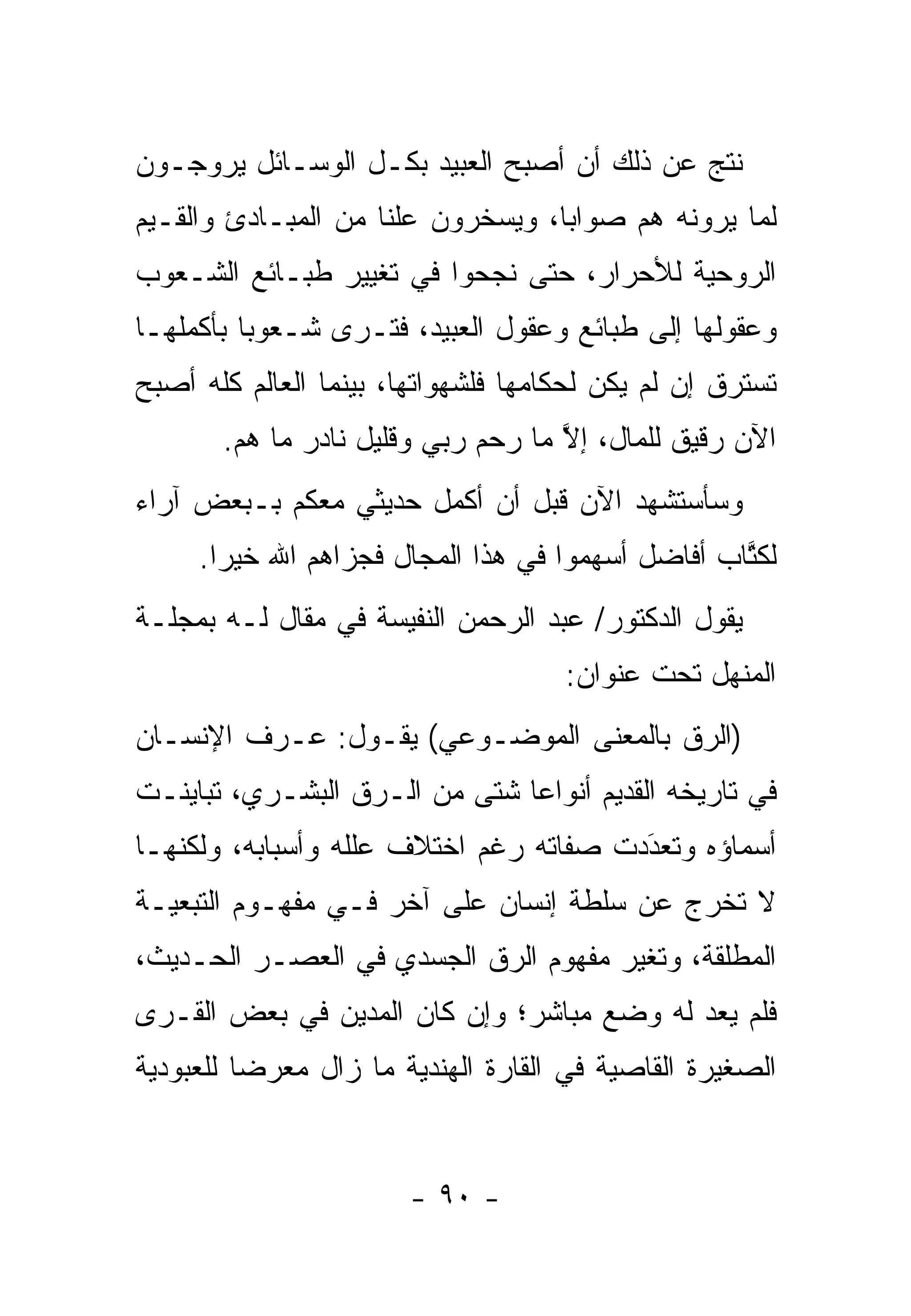 ‫ﻨﺘﺞ ﻋﻥ ﺫﻟﻙ ﺃﻥ ﺃﺼﺒﺢ ﺍﻟﻌﺒﻴﺩ ﺒﻜـل ﺍﻟﻭﺴـﺎﺌل ﻴﺭﻭﺠـﻭﻥ‬
‫ﻟﻤﺎ ﻴﺭﻭﻨﻪ ﻫﻡ ﺼﻭﺍ ‪‬ﺎ، ﻭﻴﺴﺨﺭﻭﻥ ﻋﻠ ﹰﺎ ﻤﻥ ﺍﻟﻤﺒـﺎﺩﺉ ﻭﺍﻟﻘـﻴﻡ‬
                     ‫ﻨ‬              ‫ﺒ‬
‫ﺍﻟﺭﻭﺤﻴﺔ ﻟﻸﺤﺭﺍﺭ، ﺤﺘﻰ ﻨﺠﺤﻭﺍ ﻓﻲ ﺘﻐﻴﻴﺭ ﻁﺒـﺎﺌﻊ ﺍﻟﺸـﻌﻭﺏ‬
‫ﻭﻋﻘﻭﻟﻬﺎ ﺇﻟﻰ ﻁﺒﺎﺌﻊ ﻭﻋﻘﻭل ﺍﻟﻌﺒﻴﺩ، ﻓﺘـﺭﻯ ﺸـﻌﻭ ‪‬ﺎ ﺒﺄﻜﻤﻠﻬـﺎ‬
          ‫ﺒ‬
‫ﺘﺴﺘﺭﻕ ﺇﻥ ﻟﻡ ﻴﻜﻥ ﻟﺤﻜﺎﻤﻬﺎ ﻓﻠﺸﻬﻭﺍﺘﻬﺎ، ﺒﻴﻨﻤﺎ ﺍﻟﻌﺎﻟﻡ ﻜﻠﻪ ﺃﺼﺒﺢ‬
       ‫ﺍﻵﻥ ﺭﻗﻴﻕ ﻟﻠﻤﺎل، ﺇﻻ ﻤﺎ ﺭﺤﻡ ﺭﺒﻲ ﻭﻗﻠﻴل ﻨﺎﺩﺭ ﻤﺎ ﻫﻡ.‬
                                    ‫ﱠ‬
‫ﻭﺴﺄﺴﺘﺸﻬﺩ ﺍﻵﻥ ﻗﺒل ﺃﻥ ﺃﻜﻤل ﺤﺩﻴﺜﻲ ﻤﻌﻜﻡ ﺒـﺒﻌﺽ ﺁﺭﺍﺀ‬
     ‫ﻟﻜﺘﺎﺏ ﺃﻓﺎﻀل ﺃﺴﻬﻤﻭﺍ ﻓﻲ ﻫﺫﺍ ﺍﻟﻤﺠﺎل ﻓﺠﺯﺍﻫﻡ ﺍﷲ ﺨﻴ ‪‬ﺍ.‬
       ‫ﺭ‬                                           ‫ﹸﱠ‬
‫ﻴﻘﻭل ﺍﻟﺩﻜﺘﻭﺭ/ ﻋﺒﺩ ﺍﻟﺭﺤﻤﻥ ﺍﻟﻨﻔﻴﺴﺔ ﻓﻲ ﻤﻘﺎل ﻟـﻪ ﺒﻤﺠﻠـﺔ‬
                                     ‫ﺍﻟﻤﻨﻬل ﺘﺤﺕ ﻋﻨﻭﺍﻥ:‬
‫)ﺍﻟ ‪‬ﻕ ﺒﺎﻟﻤﻌﻨﻰ ﺍﻟﻤﻭﻀـﻭﻋﻲ( ﻴﻘـﻭل: ﻋـﺭﻑ ﺍﻹﻨﺴـﺎﻥ‬
                                        ‫ﺭ‬
‫ﻓﻲ ﺘﺎﺭﻴﺨﻪ ﺍﻟﻘﺩﻴﻡ ﺃﻨﻭﺍ ‪‬ﺎ ﺸﺘﻰ ﻤﻥ ﺍﻟـ ‪‬ﻕ ﺍﻟﺒﺸـﺭﻱ، ﺘﺒﺎﻴﻨـﺕ‬
                  ‫ﺭ‬             ‫ﻋ‬
‫ﺃﺴﻤﺎﺅﻩ ﻭﺘﻌﺩﺩﺕ ﺼﻔﺎﺘﻪ ﺭﻏﻡ ﺍﺨﺘﻼﻑ ﻋﻠﻠﻪ ﻭﺃﺴﺒﺎﺒﻪ، ﻭﻟﻜﻨﻬـﺎ‬
                                        ‫َ‬
                                        ‫‪‬‬
‫ﻻ ﺘﺨﺭﺝ ﻋﻥ ﺴﻠﻁﺔ ﺇﻨﺴﺎﻥ ﻋﻠﻰ ﺁﺨﺭ ﻓـﻲ ﻤﻔﻬـﻭﻡ ﺍﻟﺘﺒﻌﻴـﺔ‬
‫ﺍﻟﻤﻁﻠﻘﺔ، ﻭﺘﻐﻴﺭ ﻤﻔﻬﻭﻡ ﺍﻟ ‪‬ﻕ ﺍﻟﺠﺴﺩﻱ ﻓﻲ ﺍﻟﻌﺼـﺭ ﺍﻟﺤـﺩﻴﺙ،‬
                           ‫ﺭ‬
‫ﻓﻠﻡ ﻴﻌﺩ ﻟﻪ ﻭﻀﻊ ﻤﺒﺎﺸﺭ؛ ﻭﺇﻥ ﻜﺎﻥ ﺍﻟﻤﺩﻴﻥ ﻓﻲ ﺒﻌﺽ ﺍﻟﻘـﺭﻯ‬
‫ﺍﻟﺼﻐﻴﺭﺓ ﺍﻟﻘﺎﺼﻴﺔ ﻓﻲ ﺍﻟﻘﺎﺭﺓ ﺍﻟﻬﻨﺩﻴﺔ ﻤﺎ ﺯﺍل ﻤﻌﺭ ‪‬ﺎ ﻟﻠﻌﺒﻭﺩﻴﺔ‬
          ‫ﻀ‬


                        ‫- ٠٩ -‬
 