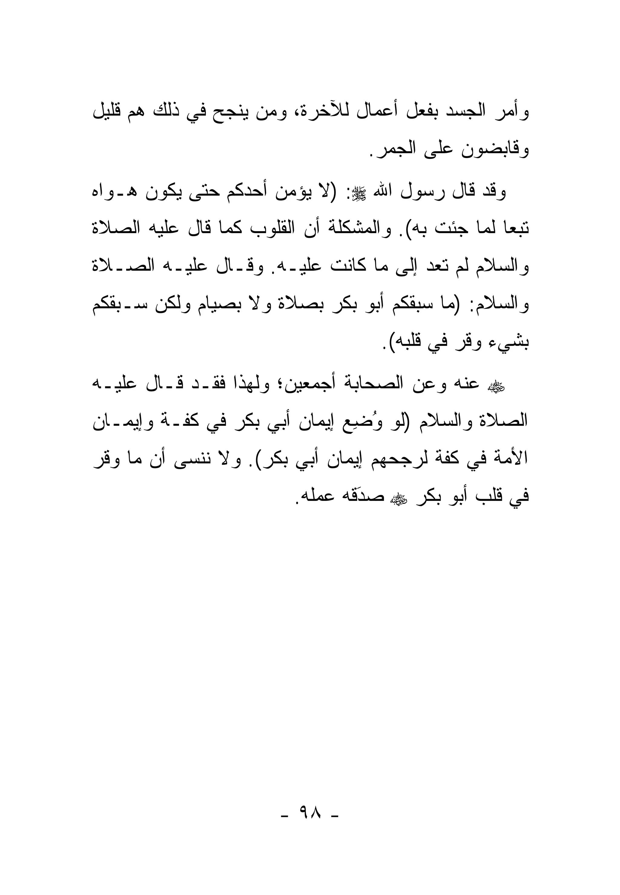‫ﻭﺃﻤﺭ ﺍﻟﺠﺴﺩ ﺒﻔﻌل ﺃﻋﻤﺎل ﻟﻶﺨﺭﺓ، ﻭﻤﻥ ﻴﻨﺠﺢ ﻓﻲ ﺫﻟﻙ ﻫﻡ ﻗﻠﻴل‬
                    ‫‪‬‬
                                  ‫ﻭﻗﺎﺒﻀﻭﻥ ﻋﻠﻰ ﺍﻟﺠﻤﺭ.‬
‫ﻭﻗﺩ ﻗﺎل ﺭﺴﻭل ﺍﷲ ‪) :‬ﻻ ﻴﺅﻤﻥ ﺃﺤﺩﻜﻡ ﺤﺘﻰ ﻴﻜﻭﻥ ﻫـﻭﺍﻩ‬
‫ﺘﺒﻌﺎ ﻟﻤﺎ ﺠﺌﺕ ﺒﻪ(. ﻭﺍﻟﻤﺸﻜﻠﺔ ﺃﻥ ﺍﻟﻘﻠﻭﺏ ﻜﻤﺎ ﻗﺎل ﻋﻠﻴﻪ ﺍﻟﺼﻼﺓ‬
                                                    ‫‪‬‬
‫ﻭﺍﻟﺴﻼﻡ ﻟﻡ ﺘﻌﺩ ﺇﻟﻰ ﻤﺎ ﻜﺎﻨﺕ ﻋﻠﻴـﻪ. ﻭﻗـﺎل ﻋﻠﻴـﻪ ﺍﻟﺼـﻼﺓ‬
‫ﻭﺍﻟﺴﻼﻡ: )ﻤﺎ ﺴﺒﻘﻜﻡ ﺃﺒﻭ ﺒﻜﺭ ﺒﺼﻼﺓ ﻭﻻ ﺒﺼﻴﺎﻡ ﻭﻟﻜﻥ ﺴـﺒﻘﻜﻡ‬
                                    ‫ﺒﺸﻲﺀ ﻭﻗﺭ ﻓﻲ ﻗﻠﺒﻪ(.‬
‫‪ ‬ﻋﻨﻪ ﻭﻋﻥ ﺍﻟﺼﺤﺎﺒﺔ ﺃﺠﻤﻌﻴﻥ؛ ﻭﻟﻬﺫﺍ ﻓﻘـﺩ ﻗـﺎل ﻋﻠﻴـﻪ‬
‫ﺍﻟﺼﻼﺓ ﻭﺍﻟﺴﻼﻡ )ﻟﻭ ﻭﻀﻊ ﺇﻴﻤﺎﻥ ﺃﺒﻲ ﺒﻜﺭ ﻓﻲ ﻜﻔـﺔ ﻭﺇﻴﻤـﺎﻥ‬
                              ‫ُ ِ‪‬‬
‫ﺍﻷﻤﺔ ﻓﻲ ﻜﻔﺔ ﻟﺭﺠﺤﻬﻡ ﺇﻴﻤﺎﻥ ﺃﺒﻲ ﺒﻜﺭ(. ﻭﻻ ﻨﻨﺴﻰ ﺃﻥ ﻤﺎ ﻭﻗﺭ‬
                         ‫ﻓﻲ ﻗﻠﺏ ﺃﺒﻭ ﺒﻜﺭ ‪ ‬ﺼﺩﻗﻪ ﻋﻤﻠﻪ.‬
                                 ‫َ‬
                                 ‫‪‬‬




                       ‫- ٨٩ -‬
 