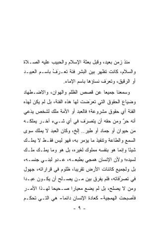 ‫ﻤﻨﺫ ﺯﻤﻥ ﺒﻌﻴﺩ، ﻭﻗﺒل ﺒﻌﺜﺔ ﺍﻹﺴﻼﻡ ﻭﺍﻟﺤﺒﻴﺏ ﻋﻠﻴﻪ ﺍﻟﺼـﻼﺓ‬
‫ﻭﺍﻟﺴﻼﻡ، ﻜﺎﻨﺕ ﺘﻅﻬﺭ ﺒﻴﻥ ﺍﻟﺒﺸﺭ ﻓﺌﺔ ﺘﻌـﺭﻑ ﺒﺎﺴـﻡ ﺍﻟﻌﺒﻴـﺩ‬
              ‫ﹸ َ ُ‬
                   ‫ﺃﻭ ﺍﻟﺭﻗﻴﻕ، ﻭ ﹸﻌﺭﻑ ﻨﺴﺎﺅﻫﺎ ﺒﺎﺴﻡ ﺍﻹﻤﺎﺀ.‬
                                      ‫ﺘ َ ﹸ‬      ‫‪‬‬
‫ﻭﺴﻤﻌﻨﺎ ﺠﻤﻴ ‪‬ﺎ ﻋﻥ ﻗﺼﺹ ﺍﻟﻅﻠﻡ ﻭﺍﻟﻬﻭﺍﻥ، ﻭﺍﻻﻀـﻁﻬﺎﺩ‬
                                 ‫ﻌ‬
‫ﻭﻀﻴﺎﻉ ﺍﻟﺤﻘﻭﻕ ﺍﻟﺘﻲ ﺘﻌﺭﻀﺕ ﻟﻬﺎ ﻫﺫﻩ ﺍﻟﻔﺌﺔ، ﺒل ﻟﻡ ﻴﻜﻥ ﻟﻬﺫﻩ‬
                                ‫‪َ‬‬
‫ﺍﻟﻔﺌﺔ ﺃﻱ ﺤﻘﻭﻕ ﻤﺸﺭﻭﻋﺔ؛ ﻓﺎﻟﻌﺒﺩ ﺃﻭ ﺍﻷﻤﺔ ﻤﻠﻙ ﻟﺸﺨﺹ ﻴﺩﻋﻲ‬
  ‫‪‬‬
  ‫َ‬
‫ﺃﻨﻪ ﺤﺭ ﻭﻤﻥ ﺤﻘﻪ ﺃﻥ ﻴﺘﺼﺭﻑ ﻓﻲ ﺃﻱ ﺸـﻲﺀ ﺁﺨـﺭ ﻴﻤﻠﻜـﻪ‬
                        ‫‪َ‬‬              ‫ٌ‬
                                        ‫‪‬‬
‫ﻤﻥ ﺤﻴﻭﺍﻥ ﺃﻭ ﺠﻤﺎﺩ ﺃﻭ ﻁﻴﺭ.. ﺇﻟﺦ، ﻭﻜﺎﻥ ﺍﻟﻌﺒﺩ ﻻ ﻴﻤﻠﻙ ﺴﻭﻯ‬
‫ﺍﻟﺴﻤﻊ ﻭﺍﻟﻁﺎﻋﺔ ﻭﺘﻨﻔﻴﺫ ﻤﺎ ﻴﺅﻤﺭ ﺒﻪ، ﻓﻬﻭ ﻟﻴﺱ ﻓﻘـﻁ ﻻ ﻴﻤﻠـﻙ‬
‫ﺸﻴ ًﺎ ﻭﺇﻨﻤﺎ ﻫﻭ ﺒﻨﻔﺴﻪ ﻤﻤﻠﻭﻙ ﻟﻐﻴﺭﻩ، ﺒل ﻫﻭ ﻭﻤﺎ ﻴﻤﻠـﻙ ﻤﻠـﻙ‬
                                                  ‫ﺌ‬
‫ﻟﺴﻴﺩﻩ؛ ﻭﻷﻥ ﺍﻹﻨﺴﺎﻥ ﻫﻤﺠﻲ ﺒﻁﺒﻌـﻪ، ﻋـﺩﻭ ﻟﺒﻨـﻲ ﺠﻨﺴـﻪ،‬
‫ﺒل ﻭﻟﺠﻤﻴﻊ ﻜﺎﺌﻨﺎﺕ ﺍﻷﺭﺽ ﺘﻘﺭﻴ ‪‬ﺎ، ﻅﻠﻭﻡ ﻓﻲ ﻗﺭﺍﺭﺍﺘﻪ، ﺠﻬﻭل‬
                        ‫ﺒ‬
‫ﻓﻲ ﺘﺼﺭﻓﺎﺘﻪ، ﻓﻠﻡ ﻴﻔﺭﻕ ﺒﻴﻥ ‪‬ـﻥ ﻴﺼـﻠﺢ ﺃﻥ ﻴﻜـﻭﻥ ﻋﺒـ ‪‬ﺍ‬
 ‫ﺩ‬                    ‫ﻤ ‪‬‬                   ‫ُ‬
                                            ‫‪‬‬
‫ﻭﻤﻥ ﻻ ﻴﺼﻠﺢ، ﺒل ﻟﻡ ﻴﻀﻊ ﻤﻌﻴﺎ ‪‬ﺍ ﺼـﺤﻴ ‪‬ﺎ ﻟﻬـﺫﺍ ﺍﻷﻤـﺭ‬
             ‫ﺤ‬       ‫ﺭ‬                        ‫‪‬‬
‫ﻓﺄﺼﺒﺤﺕ ﺍﻟﻬﻤﺠﻴﺔ- ﻜﻌﺎﺩﺓ ﺍﻹﻨﺴﺎﻥ ﺩﺍﺌ ‪‬ﺎ- ﻫﻲ ﺍﻟﺘـﻲ ﺘﺤﻜـﻡ‬
                 ‫ﻤ‬
                       ‫-٩-‬
 