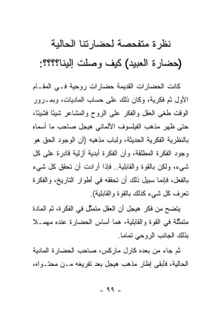 ‫ﻨﻅﺭﺓ ﻤﺘﻔﺤﺼﺔ ﻟﺤﻀﺎﺭﺘﻨﺎ ﺍﻟﺤﺎﻟﻴﺔ‬
  ‫)ﺤﻀﺎﺭﺓ ﺍﻟﻌﺒﻴﺩ( ﻜﻴﻑ ﻭﺼﻠﺕ ﺇﻟﻴﻨﺎ؟؟؟؟:‬
‫ﻜﺎﻨﺕ ﺍﻟﺤﻀﺎﺭﺍﺕ ﺍﻟﻘﺩﻴﻤﺔ ﺤﻀﺎﺭﺍﺕ ﺭﻭﺤﻴﺔ ﻓـﻲ ﺍﻟﻤﻘـﺎﻡ‬
‫ﺍﻷﻭل ﺜﻡ ﻓﻜﺭﻴﺔ، ﻭﻜﺎﻥ ﺫﻟﻙ ﻋﻠﻰ ﺤﺴﺎﺏ ﺍﻟﻤﺎﺩﻴﺎﺕ، ﻭﺒﻤـﺭﻭﺭ‬
‫ﺍﻟﻭﻗﺕ ﻁﻐﻰ ﺍﻟﻌﻘل ﻭﺍﻟﻔﻜﺭ ﻋﻠﻰ ﺍﻟﺭﻭﺡ ﻭﺍﻟﻤﺸﺎﻋﺭ ﺸﻴ ًﺎ ﻓﺸﻴ ًﺎ،‬
  ‫ﺌ‬      ‫ﺌ‬
‫ﺤﺘﻰ ﻅﻬﺭ ﻤﺫﻫﺏ ﺍﻟﻔﻴﻠﺴﻭﻑ ﺍﻷﻟﻤﺎﻨﻲ ﻫﻴﺠل ﺼﺎﺤﺏ ﻤﺎ ﺃﺴﻤﺎﻩ‬
‫ﺒﺎﻟﻨﻅﺭﻴﺔ ﺍﻟﻔﻜﺭﻴﺔ ﺍﻟﺤﺩﻴﺜﺔ، ﻭﻟﺒﺎﺏ ﻤﺫﻫﺒﻪ )ﺃﻥ ﺍﻟﻭﺠﻭﺩ ﺍﻟﺤﻕ ﻫﻭ‬
‫ﻭﺠﻭﺩ ﺍﻟﻔﻜﺭﺓ ﺍﻟﻤﻁﻠﻘﺔ، ﻭﺃﻥ ﺍﻟﻔﻜﺭﺓ ﺃﺒﺩﻴﺔ ﺃﺯﻟﻴﺔ ﻗﺎﺩﺭﺓ ﻋﻠﻰ ﻜل‬
‫ﺸﻲﺀ، ﻭﻟﻜﻥ ﺒﺎﻟﻘﻭﺓ ﻭﺍﻟﻘﺎﺒﻠﻴﺔ.. ﻓﺈﺫﺍ ﺃﺭﺍﺩﺕ ﺃﻥ ﺘﺤﻘﻕ ﻜل ﺸﻲﺀ‬
‫ﺒﺎﻟﻔﻌل، ﻓﺈﻨﻤﺎ ﺴﺒﻴل ﺫﻟﻙ ﺃﻥ ﺘﺤﻘﻘﻪ ﻓﻲ ﺃﻁﻭﺍﺭ ﺍﻟﺘﺎﺭﻴﺦ، ﻭﺍﻟﻔﻜﺭﺓ‬
                    ‫ﺘﻌﺭﻑ ﻜل ﺸﻲﺀ ﻜﺫﻟﻙ ﺒﺎﻟﻘﻭﺓ ﻭﺍﻟﻘﺎﺒﻠﻴﺔ(.‬
‫ﻴﺘﻀﺢ ﻤﻥ ﻓﻜﺭ ﻫﻴﺠل ﺃﻥ ﺍﻟﻌﻘل ﻤﺘﻤﺜل ﻓﻲ ﺍﻟﻔﻜﺭﺓ، ﺜﻡ ﺍﻟﻤﺎﺩﺓ‬
                      ‫ﱢ‬
‫ﻤﺘﻤﺜﻠﺔ ﻓﻲ ﺍﻟﻘﻭﺓ ﻭﺍﻟﻘﺎﺒﻠﻴﺔ، ﻫﻤﺎ ﺃﺴﺎﺱ ﺍﻟﺤﻀﺎﺭﺓ ﻋﻨﺩﻩ ﻤﻬﻤـﻼ‬
‫ﹰ‬                                                 ‫ﱢ‬
                               ‫ﺒﺫﻟﻙ ﺍﻟﺠﺎﻨﺏ ﺍﻟﺭﻭﺤﻲ ﺘﻤﺎ ‪‬ﺎ.‬
                                 ‫ﻤ‬
‫ﺜﻡ ﺠﺎﺀ ﻤﻥ ﺒﻌﺩﻩ ﻜﺎﺭل ﻤﺎﺭﻜﺱ، ﺼﺎﺤﺏ ﺍﻟﺤﻀﺎﺭﺓ ﺍﻟﻤﺎﺩﻴﺔ‬
‫ﺍﻟﺤﺎﻟﻴﺔ، ﻓﺄﺒﻘﻰ ﺇﻁﺎﺭ ﻤﺫﻫﺏ ﻫﻴﺠل ﺒﻌﺩ ﺘﻔﺭﻴﻐﻪ ﻤـﻥ ﻤﺤﺘـﻭﺍﻩ،‬


                        ‫- ٩٩ -‬
 