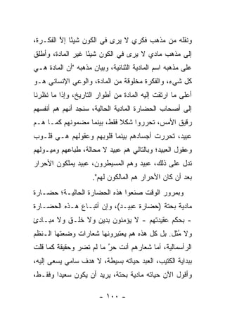 ‫ﻭﻨﻘﻠﻪ ﻤﻥ ﻤﺫﻫﺏ ﻓﻜﺭﻱ ﻻ ﻴﺭﻯ ﻓﻲ ﺍﻟﻜﻭﻥ ﺸﻴ ًﺎ ﺇﻻ ﺍﻟﻔﻜـﺭﺓ،‬
         ‫ﺌ ﱠ‬
‫ﺇﻟﻰ ﻤﺫﻫﺏ ﻤﺎﺩﻱ ﻻ ﻴﺭﻯ ﻓﻲ ﺍﻟﻜﻭﻥ ﺸﻴ ًﺎ ﻏﻴﺭ ﺍﻟﻤﺎﺩﺓ، ﻭﺃﻁﻠﻕ‬
                   ‫ﺌ‬
‫ﻋﻠﻰ ﻤﺫﻫﺒﻪ ﺍﺴﻡ ﺍﻟﻤﺎﺩﻴﺔ ﺍﻟﺜﻨﺎﺌﻴﺔ، ﻭﺒﻴﺎﻥ ﻤﺫﻫﺒﻪ "ﺃﻥ ﺍﻟﻤﺎﺩﺓ ﻫـﻲ‬
‫ﻜل ﺸﻲﺀ، ﻭﺍﻟﻔﻜﺭﺓ ﻤﺨﻠﻭﻗﺔ ﻤﻥ ﺍﻟﻤﺎﺩﺓ، ﻭﺍﻟﻭﻋﻲ ﺍﻹﻨﺴﺎﻨﻲ ﻫـﻭ‬
‫ﺃﻋﻠﻰ ﻤﺎ ﺍﺭﺘﻘﺕ ﺇﻟﻴﻪ ﺍﻟﻤﺎﺩﺓ ﻤﻥ ﺃﻁﻭﺍﺭ ﺍﻟﺘﺎﺭﻴﺦ، ﻭﺇﺫﺍ ﻤﺎ ﻨﻅﺭﻨﺎ‬
‫ﺇﻟﻰ ﺃﺼﺤﺎﺏ ﺍﻟﺤﻀﺎﺭﺓ ﺍﻟﻤﺎﺩﻴﺔ ﺍﻟﺤﺎﻟﻴﺔ، ﺴﻨﺠﺩ ﺃﻨﻬﻡ ﻫﻡ ﺃﻨﻔﺴﻬﻡ‬
‫ﺭﻗﻴﻕ ﺍﻷﻤﺱ، ﺘﺤﺭﺭﻭﺍ ﺸﻜﻼ ﻓﻘﻁ، ﺒﻴﻨﻤﺎ ﻤﻀﻤﻭﻨﻬﻡ ﻜﻤـﺎ ﻫـﻡ‬
                            ‫ﹰ‬
‫ﻋﺒﻴﺩ، ﺘﺤﺭﺭﺕ ﺃﺠﺴﺎﺩﻫﻡ ﺒﻴﻨﻤﺎ ﻗﻠﻭﺒﻬﻡ ﻭﻋﻘﻭﻟﻬﻡ ﻫـﻲ ﻗﻠـﻭﺏ‬
‫ﻭﻋﻘﻭل ﺍﻟﻌﺒﻴﺩ؛ ﻭﺒﺎﻟﺘﺎﻟﻲ ﻫﻡ ﻋﺒﻴﺩ ﻻ ﻤﺤﺎﻟﺔ، ﻁﺒﺎﻋﻬﻡ ﻭﻤﻴـﻭﻟﻬﻡ‬
‫ﺘﺩل ﻋﻠﻰ ﺫﻟﻙ، ﻋﺒﻴﺩ ﻭﻫﻡ ﺍﻟﻤﺴﻴﻁﺭﻭﻥ، ﻋﺒﻴﺩ ﻴﻤﻠﻜﻭﻥ ﺍﻷﺤﺭﺍﺭ‬
                     ‫ﺒﻌﺩ ﺃﻥ ﻜﺎﻥ ﺍﻷﺤﺭﺍﺭ ﻫﻡ ﺍﻟﻤﺎﻟﻜﻭﻥ ﻟﻬﻡ".‬
‫ﻭﺒﻤﺭﻭﺭ ﺍﻟﻭﻗﺕ ﺼﻨﻌﻭﺍ ﻫﺫﻩ ﺍﻟﺤﻀﺎﺭﺓ ﺍﻟﺤﺎﻟﻴـﺔ؛ ﺤﻀـﺎﺭﺓ‬
‫ﻤﺎﺩﻴﺔ ﺒﺤﺘﺔ )ﺤﻀﺎﺭﺓ ﻋﺒﻴـﺩ(، ﻭﺇﻥ ﺃﺘﺒـﺎﻉ ﻫـﺫﻩ ﺍﻟﺤﻀـﺎﺭﺓ‬
‫- ﺒﺤﻜﻡ ﻋﻘﻴﺩﺘﻬﻡ - ﻻ ﻴﺅﻤﻨﻭﻥ ﺒﺩﻴﻥ ﻭﻻ ﺨﻠـﻕ ﻭﻻ ﻤﺒـﺎﺩﺉ‬
‫ﻭﻻ ﻤﺜل. ﺒل ﻜل ﻫﺫﻩ ﻫﻡ ﻴﻌﺘﺒﺭﻭﻨﻬﺎ ﺸﻌﺎﺭﺍﺕ ﻭﻀﻌﺘﻬﺎ ﺍﻟـﻨﻅﻡ‬
                                              ‫ُﹸ‬
‫ﺍﻟﺭﺃﺴﻤﺎﻟﻴﺔ، ﺃﻤﺎ ﺸﻌﺎﺭﻫﻡ ﺃﻨﺕ ﺤﺭ ﻤﺎ ﻟﻡ ﺘﻀﺭ ﻭﺤﻘﻴﻘﺔ ﻜﻤﺎ ﻗﻠﺕ‬
                         ‫ُ‬
                         ‫‪‬‬              ‫‪‬‬
‫ﺒﺒﺩﺍﻴﺔ ﺍﻟﻜﺘﻴﺏ، ﺍﻟﻌﺒﺩ ﺤﻴﺎﺘﻪ ﺒﺴﻴﻁﺔ، ﻻ ﻫﺩﻑ ﺴﺎﻤﻲ ﻴﺴﻌﻰ ﺇﻟﻴﻪ،‬
‫ﻭﺃﻗﻭل ﺍﻵﻥ ﺤﻴﺎﺘﻪ ﻤﺎﺩﻴﺔ ﺒﺤﺘﺔ، ﻴﺭﻴﺩ ﺃﻥ ﻴﻜﻭﻥ ﺴﻌﻴ ‪‬ﺍ ﻭﻓﻘـﻁ،‬
        ‫ﺩ‬

                        ‫- ٠٠١ -‬
 