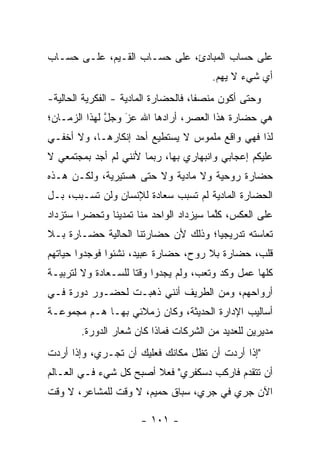 ‫ﻋﻠﻰ ﺤﺴﺎﺏ ﺍﻟﻤﺒﺎﺩﺉ، ﻋﻠﻰ ﺤﺴـﺎﺏ ﺍﻟﻘـﻴﻡ، ﻋﻠـﻰ ﺤﺴـﺎﺏ‬
                                        ‫ﺃﻱ ﺸﻲﺀ ﻻ ﻴﻬﻡ.‬
‫ﻭﺤﺘﻰ ﺃﻜﻭﻥ ﻤﻨﺼ ﹰﺎ، ﻓﺎﻟﺤﻀﺎﺭﺓ ﺍﻟﻤﺎﺩﻴﺔ - ﺍﻟﻔﻜﺭﻴﺔ ﺍﻟﺤﺎﻟﻴﺔ-‬
                                      ‫ﻔ‬
‫ﻫﻲ ﺤﻀﺎﺭﺓ ﻫﺫﺍ ﺍﻟﻌﺼﺭ، ﺃﺭﺍﺩﻫﺎ ﺍﷲ ﻋﺯ ﻭﺠل ﻟﻬﺫﺍ ﺍﻟﺯﻤـﺎﻥ؛‬
              ‫ﱠ‬   ‫‪‬‬
                  ‫َ‬
‫ﻟﺫﺍ ﻓﻬﻲ ﻭﺍﻗﻊ ﻤﻠﻤﻭﺱ ﻻ ﻴﺴﺘﻁﻴﻊ ﺃﺤﺩ ﺇﻨﻜﺎﺭﻫـﺎ، ﻭﻻ ﺃﺨﻔـﻲ‬
‫ﻋﻠﻴﻜﻡ ﺇﻋﺠﺎﺒﻲ ﻭﺍﻨﺒﻬﺎﺭﻱ ﺒﻬﺎ، ﺭﺒﻤﺎ ﻷﻨﻨﻲ ﻟﻡ ﺃﺠﺩ ﺒﻤﺠﺘﻤﻌﻲ ﻻ‬
‫ﺤﻀﺎﺭﺓ ﺭﻭﺤﻴﺔ ﻭﻻ ﻤﺎﺩﻴﺔ ﻭﻻ ﺤﺘﻰ ﻫﺴﺘﻴﺭﻴﺔ، ﻭﻟﻜـﻥ ﻫـﺫﻩ‬
‫ﺍﻟﺤﻀﺎﺭﺓ ﺍﻟﻤﺎﺩﻴﺔ ﻟﻡ ﺘﺴﺒﺏ ﺴﻌﺎﺩﺓ ﻟﻺﻨﺴﺎﻥ ﻭﻟﻥ ﺘﺴـﺒﺏ، ﺒـل‬
‫ﻋﻠﻰ ﺍﻟﻌﻜﺱ، ﻜﻠﻤﺎ ﺴﻴﺯﺩﺍﺩ ﺍﻟﻭﺍﺤﺩ ﻤﻨﺎ ﺘﻤﺩﻴ ﹰﺎ ﻭﺘﺤﻀ ‪‬ﺍ ﺴﺘﺯﺩﺍﺩ‬
        ‫ﺭ‬       ‫ﻨ‬                          ‫ﱠ‬
‫ﺘﻌﺎﺴﺘﻪ ﺘﺩﺭﻴﺠ ‪‬ﺎ؛ ﻭﺫﻟﻙ ﻷﻥ ﺤﻀﺎﺭﺘﻨﺎ ﺍﻟﺤﺎﻟﻴﺔ ﺤﻀـﺎﺭﺓ ﺒـﻼ‬
                                     ‫ﻴ‬
‫ﻗﻠﺏ، ﺤﻀﺎﺭﺓ ﺒﻼ ﺭﻭﺡ، ﺤﻀﺎﺭﺓ ﻋﺒﻴﺩ، ﻨﺸﺌﻭﺍ ﻓﻭﺠﺩﻭﺍ ﺤﻴﺎﺘﻬﻡ‬
‫ﻜﻠﻬﺎ ﻋﻤل ﻭﻜﺩ ﻭﺘﻌﺏ، ﻭﻟﻡ ﻴﺠﺩﻭﺍ ﻭﻗ ﹰﺎ ﻟﻠﺴـﻌﺎﺩﺓ ﻭﻻ ﻟﺘﺭﺒﻴـﺔ‬
                     ‫ﺘ‬
‫ﺃﺭﻭﺍﺤﻬﻡ، ﻭﻤﻥ ﺍﻟﻁﺭﻴﻑ ﺃﻨﻨﻲ ﺫﻫﺒـﺕ ﻟﺤﻀـﻭﺭ ﺩﻭﺭﺓ ﻓـﻲ‬
‫ﺃﺴﺎﻟﻴﺏ ﺍﻹﺩﺍﺭﺓ ﺍﻟﺤﺩﻴﺜﺔ، ﻭﻜﺎﻥ ﺯﻤﻼﺌﻲ ﺒﻬـﺎ ﻫـﻡ ﻤﺠﻤﻭﻋـﺔ‬
        ‫ﻤﺩﻴﺭﻴﻥ ﻟﻠﻌﺩﻴﺩ ﻤﻥ ﺍﻟﺸﺭﻜﺎﺕ ﻓﻤﺎﺫﺍ ﻜﺎﻥ ﺸﻌﺎﺭ ﺍﻟﺩﻭﺭﺓ.‬
‫"ﺇﺫﺍ ﺃﺭﺩﺕ ﺃﻥ ﺘﻅل ﻤﻜﺎﻨﻙ ﻓﻌﻠﻴﻙ ﺃﻥ ﺘﺠـﺭﻱ، ﻭﺇﺫﺍ ﺃﺭﺩﺕ‬
‫ﺃﻥ ﺘﺘﻘﺩﻡ ﻓﺎﺭﻜﺏ ﺩﺴﻜﻔﺭﻱ" ﻓﻌﻼ ﺃﺼﺒﺢ ﻜل ﺸﻲﺀ ﻓـﻲ ﺍﻟﻌـﺎﻟﻡ‬
                        ‫ﹰ‬
‫ﺍﻵﻥ ﺠﺭﻱ ﻓﻲ ﺠﺭﻱ، ﺴﺒﺎﻕ ﺤﻤﻴﻡ، ﻻ ﻭﻗﺕ ﻟﻠﻤﺸﺎﻋﺭ، ﻻ ﻭﻗﺕ‬

                       ‫- ١٠١ -‬
 