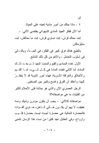 ‫ﺜﻡ:‬
        ‫٤ - ﻤﺎﺫﺍ ﻴﻤﻠﻙ ﻤﻥ ﺃﻤﻭﺭ ﻤﺎﺩﻴﺔ ﺘﻌﻴﻨﻪ ﻋﻠﻰ ﺍﻟﺤﻴﺎﺓ.‬
   ‫ﺃﻤﺎ ﺍﻵﻥ ﻓﻔﻜﺭ ﺍﻟﻌﺒﻴﺩ ﺍﻟﻤﺎﺩﻱ ﺍﻟﺸﻬﻭﺍﻨﻲ ﻴﻘﺘﻀﻲ ﺍﻵﺘﻲ: -‬
                                                  ‫‪‬‬
‫ﺇﻨﺕ ﻤﻌﺎﻙ ﻗﺭﺵ، ﺇﻨﺕ ﺘﺴﺎﻭﻱ ﻗﺭﺵ، ﺇﻨﺕ ﻤﺎ ﻤﻌﺎﻜﺵ، ﺇﻨﺕ‬
                                              ‫ﻤﺎﻴﻠﺯﻤﻜﺵ.‬
‫ﺒﺎﻟﻁﺒﻊ ﻫﻨﺎﻙ ﻓﺭﻕ ﻜﺒﻴﺭ ﻓﻲ ﺍﻟﻔﻜﺭ، ﻓﻲ ﺍﻟﻤﺒـﺩﺃ، ﻭﺒﺎﻟﺘـﺎﻟﻲ‬
            ‫ﻓﻲ ﺃﺴﻠﻭﺏ ﺍﻟﺘﻌﺎﻤل ، ﻭﺍﻷﻫﻡ ﻤﻥ ﻜل ﺫﻟﻙ ﺍﻟﻨﺘﺎﺌﺞ.‬
‫ﺍﻷﻭل ﻋﻨﺩﻩ ﺍﻟﻤﺒﺎﺩﺉ ﻭﺍﻟﻘﻴﻡ ﻭﺍﻟﻤﻨﺒﺕ ﺍﻟﺠﻴﺩ ﺜـﻡ ﺒﻌـﺩ ﺫﻟـﻙ‬
‫ﺍﻟﻤﺎﺩﺓ، ﺃﻤﺎ ﺍﻟﺜﺎﻨﻲ ﻓﻌﻨﺩﻩ ﺍﻟﻤﺎﺩﺓ ﻫﻲ ﻜـل ﺸـﻲﺀ، ﺃ ‪‬ـﺎ ﺍﻟﻘـﻴﻡ‬
         ‫ﻤ‬                                     ‫‪‬‬
‫ﻭﺍﻷﺨﻼﻕ ﻭﺍﻟﻌﺭﺍﻗﺔ ﺍﻷﺴﺭﻴﺔ، ﻓﻬﺫﻩ ﺃﻤﻭﺭ ﺜﺎﻨﻭﻴﺔ ﻗﺩ ﻻ ﻴﻨ ﹶـﺭ‬
‫ُﻅ ُ‬
         ‫ﺇﻟﻴﻬﺎ، ﻭﺃﻋﺘﻘﺩ ﺃﻥ ﺍﻟﻔﺭﻕ ﻭﺍﻀﺢ ﻭﻜﺒﻴﺭ ﺒﻴﻥ ﺍﻟﺼﻨﻔﻴﻥ.‬
‫ﺍﻟﺭﺠل ﺍﻟﻌﺼﺭﻱ ﺍﻵﻥ ﻭﺍﻟﺫﻱ ﻫﻭ ﺒﻤﺜﺎﺒﺔ ﻓﺘﻰ ﺍﻷﺤﻼﻡ ﻟﻜﺜﻴﺭ‬
                            ‫ﻤﻥ ﺍﻟﻔﺘﻴﺎﺕ ﻤﺎ ﻫﻲ ﻤﻭﺍﺼﻔﺎﺘﻪ؟!‬
‫ﻤﻭﺍﺼﻔﺎﺘﻪ ﻜﺎﻵﺘﻲ: - ﻴﺠﺏ ﺃﻥ ﻴﻜﻭﻥ ﻤﻭﺩﺭﻥ ﻭﺸﻴﻙ ﻭﺩﻤﻪ‬
‫ﺨﻔﻴﻑ، ﻻ ﻴﻬﻡ ﺃﻥ ﻴﻜـﻭﻥ ﺨـﺎﻟﻲ ﺍﻟـﺫﻫﻥ، ﺨـﺎﻭﻱ ﺍﻟﻔـﺅﺍﺩ؛‬
‫ﻓﺎﻟﺤﻀﺎﺭﺓ ﺍﻟﺤﺎﻟﻴﺔ ﻫﻲ ﺤﻀﺎﺭﺓ ﺃﺠﺴﺎﺩ ﻟﻴﺴﺕ ﺤﻀﺎﺭﺓ ﻗﻠـﻭﺏ‬
‫ﻭﺃﺭﻭﺍﺡ، ﻭﻓﻲ ﺍﻟﻤﻘﺎﺒل ﺘﺠﺩ ﻜﺜﻴ ‪‬ﺍ ﻤﻥ ﻨﺴﺎﺀ ﻫﺫﺍ ﺍﻟﺯﻤﺎﻥ ﺘﺘﻤﻨﻰ‬
                          ‫ﺭ‬


                       ‫- ٤٠١ -‬
 