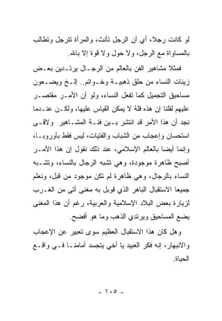 ‫ﻟﻭ ﻜﺎﻨﺕ ﺭﺠ ﹰ، ﺃﻱ ﺃﻥ ﺍﻟﺭﺠل ﺘﺄﻨﺙ، ﻭﺍﻟﻤﺭﺃﺓ ﺘﺘﺭﺠل ﻭﺘﻁﺎﻟﺏ‬
                                        ‫ﻼ‬
            ‫ﺒﺎﻟﻤﺴﺎﻭﺍﺓ ﻤﻊ ﺍﻟﺭﺠل، ﻭﻻ ﺤﻭل ﻭﻻ ﻗﻭﺓ ﺇﻻ ﺒﺎﷲ.‬
‫ﻓﻤﺜﻼ ﻤﺸﺎﻫﻴﺭ ﺍﻟﻔﻥ ﺒﺎﻟﻌﺎﻟﻡ ﻤﻥ ﺍﻟﺭﺠـﺎل ﻴﺭﺘـﺩﻴﻥ ﺒﻌـﺽ‬
                                            ‫ﹰ‬
‫ﺯﻴﻨﺎﺕ ﺍﻟﻨﺴﺎﺀ ﻤﻥ ﺤﻠﻕ ﺫﻫﺒﻴـﺔ ﻭﺨـﻭﺍﺘﻡ.. ﺇﻟـﺦ ﻭﻴﻀـﻌﻭﻥ‬
‫ﻤﺴﺎﺤﻴﻕ ﺍﻟﺘﺠﻤﻴل ﻜﻤﺎ ﺘﻔﻌل ﺍﻟﻨﺴﺎﺀ، ﻭﻟﻭ ﺃﻥ ﺍﻷﻤـﺭ ﻤﻘﺘﺼـﺭ‬
‫ﻋﻠﻴﻬﻡ ﻟﻘﻠﻨﺎ ﺇﻥ ﻫﺫﻩ ﻗﻠﺔ ﻻ ﻴﻤﻜﻥ ﺍﻟﻘﻴﺎﺱ ﻋﻠﻴﻬﺎ، ﻭﻟﻜـﻥ ﻋﻨـﺩﻤﺎ‬
‫ﻨﺠﺩ ﺃﻥ ﻫﺫﺍ ﺍﻷﻤﺭ ﻗﺩ ﺍﻨﺘﺸﺭ ﺒـﻴﻥ ﻓﺌـﺔ ﺍﻟﻤﺸـﺎﻫﻴﺭ ﻭﻻﻗـﻰ‬
‫ﺍﺴﺘﺤﺴﺎﻥ ﻭﺇﻋﺠﺎﺏ ﻤﻥ ﺍﻟﺸﺒﺎﺏ ﻭﺍﻟﻔﺘﻴﺎﺕ، ﻟﻴﺱ ﻓﻘﻁ ﺒﺄﻭﺭﻭﺒـﺎ،‬
‫ﻭﺇﻨﻤﺎ ﺃﻴ ‪‬ﺎ ﺒﺎﻟﻌﺎﻟﻡ ﺍﻹﺴﻼﻤﻲ، ﻋﻨﺩ ﺫﻟﻙ ﻨﻘﻭل ﺇﻥ ﻫﺫﺍ ﺍﻷﻤـﺭ‬
                                           ‫ﻀ‬
‫ﺃﺼﺒﺢ ﻅﺎﻫﺭﺓ ﻤﻭﺠﻭﺩﺓ، ﻭﻫﻲ ﺘﺸﺒﻪ ﺍﻟﺭﺠﺎل ﺒﺎﻟﻨﺴﺎﺀ، ﻭﺘﺸـﺒﻪ‬
 ‫‪‬‬                      ‫‪‬‬
‫ﺍﻟﻨﺴﺎﺀ ﺒﺎﻟﺭﺠﺎل، ﻭﻫﻲ ﻅﺎﻫﺭﺓ ﻟﻡ ﺘﻜﻥ ﻤﻭﺠﻭﺩ ﻤﻥ ﻗﺒل، ﻭﻨﻌﻠﻡ‬
‫ﺠﻤﻴ ‪‬ﺎ ﺍﻻﺴﺘﻘﺒﺎل ﺍﻟﺒﺎﻫﺭ ﺍﻟﺫﻱ ﻗﻭﺒل ﺒﻪ ﻤﻐﻨﻰ ﺃﺘﻰ ﻤﻥ ﺍﻟﻐـﺭﺏ‬
                                                 ‫ﻌ‬
‫ﻟﺯﻴﺎﺭﺓ ﺒﻌﺽ ﺍﻟﺒﻼﺩ ﺍﻹﺴﻼﻤﻴﺔ ﻭﺍﻟﻌﺭﺒﻴﺔ، ﺭﻏﻡ ﺃﻥ ﻫﺫﺍ ﺍﻟﻤﻐﻨﻰ‬
             ‫ﻴﻀﻊ ﺍﻟﻤﺴﺎﺤﻴﻕ ﻭﻴﺭﺘﺩﻱ ﺍﻟﺫﻫﺏ ﻭﻤﺎ ﻫﻭ ﺃﻓﻀﺢ.‬
‫ﻭﻫل ﻜﺎﻥ ﻫﺫﺍ ﺍﻻﺴﺘﻘﺒﺎل ﺍﻟﻌﻅﻴﻡ ﺴﻭﻯ ﺘﻌﺒﻴﺭ ﻋﻥ ﺍﻹﻋﺠﺎﺏ‬
‫ﻭﺍﻻﻨﺒﻬﺎﺭ، ﺇﻨﻪ ﻓﻜﺭ ﺍﻟﻌﺒﻴﺩ ﻴﺎ ﺃﺨﻲ ﻴﺘﺠﺴﺩ ﺃﻤﺎﻤﻨـﺎ ﻓـﻲ ﻭﺍﻗـﻊ‬
                   ‫‪‬‬
                                                  ‫ﺍﻟﺤﻴﺎﺓ.‬



                       ‫- ٥٠١ -‬
 