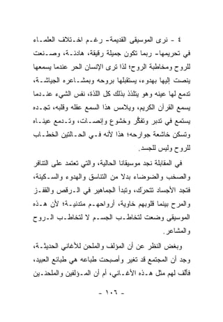 ‫٤ - ﻨﺭﻯ ﺍﻟﻤﻭﺴﻴﻘﻰ ﺍﻟﻘﺩﻴﻤﺔ- ﺭﻏـﻡ ﺍﺨـﺘﻼﻑ ﺍﻟﻌﻠﻤـﺎﺀ‬
‫ﻓﻲ ﺘﺤﺭﻴﻤﻬﺎ- ﺭﺒﻤﺎ ﺘﻜﻭﻥ ﺠﻤﻴﻠﺔ ﺭﻗﻴﻘﺔ، ﻫﺎﺩﺌـﺔ، ﻭﺼـﻨﻌﺕ‬
‫ﻟﻠﺭﻭﺡ ﻭﻤﺨﺎﻁﺒﺔ ﺍﻟﺭﻭﺡ؛ ﻟﺫﺍ ﺘﺭﻯ ﺍﻹﻨﺴﺎﻥ ﺍﻟﺤﺭ ﻋﻨﺩﻤﺎ ﻴﺴﻤﻌﻬﺎ‬
‫ﻴﻨﺼﺕ ﺇﻟﻴﻬﺎ ﺒﻬﺩﻭﺀ، ﻴﺴﺘﻘﺒﻠﻬﺎ ﺒﺭﻭﺤﻪ ﻭﺒﻤﺸـﺎﻋﺭﻩ ﺍﻟﺠﻴﺎﺸـﺔ،‬
‫ﺘﺩﻤﻊ ﻟﻬﺎ ﻋﻴﻨﻪ ﻭﻫﻭ ﻴﺘﻠﺫﺫ ﺒﺫﻟﻙ ﻜل ﺍﻟﻠﺫﺓ، ﻨﻔﺱ ﺍﻟﺸﻲﺀ ﻋﻨـﺩﻤﺎ‬
‫ﻴﺴﻤﻊ ﺍﻟﻘﺭﺁﻥ ﺍﻟﻜﺭﻴﻡ، ﻭﻴﻼﻤﺱ ﻫﺫﺍ ﺍﻟﺴﻤﻊ ﻋﻘﻠﻪ ﻭﻗﻠﺒﻪ، ﺘﺠـﺩﻩ‬
‫ﻴﺴﺘﻤﻊ ﻓﻲ ﺘﺩﺒﺭ ﻭﺘﻔﻜﺭ ﻭﺨﺸﻭﻉ ﻭﺇﻨﺼـﺎﺕ، ﻭﺘـﺩﻤﻊ ﻋﻴﻨـﺎﻩ‬
                              ‫ﱡ‬     ‫‪‬‬
‫ﻭﺘﺴﻜﻥ ﺨﺎﺸﻌﺔ ﺠﻭﺍﺭﺤﻪ؛ ﻫﺫﺍ ﻷﻨﻪ ﻓـﻲ ﺍﻟﺤـﺎﻟﺘﻴﻥ ﺍﻟﺨﻁـﺎﺏ‬
                                        ‫ﻟﻠﺭﻭﺡ ﻭﻟﻴﺱ ﻟﻠﺠﺴﺩ.‬
‫ﻓﻲ ﺍﻟﻤﻘﺎﺒﻠﺔ ﻨﺠﺩ ﻤﻭﺴﻴﻘﺎﻨﺎ ﺍﻟﺤﺎﻟﻴﺔ، ﻭﺍﻟﺘﻲ ﺘﻌﺘﻤﺩ ﻋﻠﻰ ﺍﻟﺘﻨﺎﻓﺭ‬
‫ﻭﺍﻟﺼﺨﺏ ﻭﺍﻟﻀﻭﻀﺎﺀ ﺒﺩﻻ ﻤﻥ ﺍﻟﺘﻨﺎﺴﻕ ﻭﺍﻟﻬﺩﻭﺀ ﻭﺍﻟﺴـﻜﻴﻨﺔ،‬
                              ‫ﹰ‬
‫ﻓﺘﺠﺩ ﺍﻷﺠﺴﺎﺩ ﺘﺘﺤﺭﻙ، ﻭﺘﺒﺩﺃ ﺍﻟﺠﻤﺎﻫﻴﺭ ﻓﻲ ﺍﻟـ ‪‬ﻗﺹ ﻭﺍﻟﻘﻔـﺯ‬
          ‫ﺭ‬                         ‫َ‬
                                    ‫‪‬‬
‫ﻭﺍﻟﻤﺭﺡ ﺒﻴﻨﻤﺎ ﻗﻠﻭﺒﻬﻡ ﺨﺎﻭﻴﺔ، ﺃﺭﻭﺍﺤﻬـﻡ ﻤﺘﺩﻨﻴـﺔ؛ ﻷﻥ ﻫـﺫﻩ‬
‫ﺍﻟﻤﻭﺴﻴﻘﻰ ﻭﻀﻌﺕ ﻟﺘﺨﺎﻁـﺏ ﺍﻟﺠﺴـﻡ ﻻ ﻟﺘﺨﺎﻁـﺏ ﺍﻟـﺭﻭﺡ‬
                                                 ‫ﻭﺍﻟﻤﺸﺎﻋﺭ.‬
‫ﻭﺒﻐﺽ ﺍﻟﻨﻅﺭ ﻋﻥ ﺃﻥ ﺍﻟﻤﺅﻟﻑ ﻭﺍﻟﻤﻠﺤﻥ ﻟﻸﻏﺎﻨﻲ ﺍﻟﺤﺩﻴﺜـﺔ،‬
‫ﻭﺠﺩ ﺃﻥ ﺍﻟﻤﺠﺘﻤﻊ ﻗﺩ ﺘﻐﻴﺭ ﻭﺃﺼﺒﺤﺕ ﻁﺒﺎﻋﻪ ﻫﻲ ﻁﺒﺎﺌﻊ ﺍﻟﻌﺒﻴﺩ،‬
                               ‫‪‬‬
‫ﻓﺄﻟﻑ ﻟﻬﻡ ﻤﺜل ﻫـﺫﻩ ﺍﻷﻏـﺎﻨﻲ، ﺃﻡ ﺃﻥ ﺍﻟﻤـﺅﻟﻔﻴﻥ ﻭﺍﻟﻤﻠﺤﻨـﻴﻥ‬
                                                  ‫ﱠ‬

                        ‫- ٦٠١ -‬
 