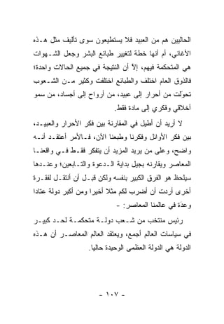 ‫ﺍﻟﺤﺎﻟﻴﻴﻥ ﻫﻡ ﻤﻥ ﺍﻟﻌﺒﻴﺩ ﻓﻼ ﻴﺴﺘﻁﻴﻌﻭﻥ ﺴﻭﻯ ﺘﺄﻟﻴﻑ ﻤﺜل ﻫـﺫﻩ‬
‫ﺍﻷﻏﺎﻨﻲ، ﺃﻡ ﺃﻨﻬﺎ ﺨﻁﺔ ﻟﺘﻐﻴﻴﺭ ﻁﺒﺎﺌﻊ ﺍﻟﺒﺸﺭ ﻭﺠﻌل ﺍﻟﺸـﻬﻭﺍﺕ‬
‫ﻫﻲ ﺍﻟﻤﺘﺤﻜﻤﺔ ﻓﻴﻬﻡ، ﺇﻻ ﺃﻥ ﺍﻟﻨﺘﻴﺠﺔ ﻓﻲ ﺠﻤﻴﻊ ﺍﻟﺤﺎﻻﺕ ﻭﺍﺤﺩﺓ؛‬
                                 ‫ﱠ‬
‫ﻓﺎﻟﺫﻭﻕ ﺍﻟﻌﺎﻡ ﺍﺨﺘﻠﻑ ﻭﺍﻟﻁﺒﺎﺌﻊ ﺍﺨﺘﻠﻔﺕ ﻭﻜﺜﻴﺭ ﻤـﻥ ﺍﻟﺸـﻌﻭﺏ‬
‫ﺘﺤﻭﻟﺕ ﻤﻥ ﺃﺤﺭﺍﺭ ﺇﻟﻰ ﻋﺒﻴﺩ، ﻤﻥ ﺃﺭﻭﺍﺡ ﺇﻟﻰ ﺃﺠﺴﺎﺩ، ﻤﻥ ﺴﻤﻭ‬
                                                ‫‪َ‬‬
                           ‫ﺃﺨﻼﻗﻲ ﻭﻓﻜﺭﻱ ﺇﻟﻰ ﻤﺎﺩﺓ ﻓﻘﻁ.‬
‫ﻻ ﺃﺭﻴﺩ ﺃﻥ ﺃﻁﻴل ﻓﻲ ﺍﻟﻤﻘﺎﺭﻨﺔ ﺒﻴﻥ ﻓﻜﺭ ﺍﻷﺤﺭﺍﺭ ﻭﺍﻟﻌﺒﻴـﺩ،‬
‫ﺒﻴﻥ ﻓﻜﺭ ﺍﻷﻭﺍﺌل ﻭﻓﻜﺭﻨﺎ ﻭﻁﺒﻌﻨﺎ ﺍﻵﻥ، ﻓـﺎﻷﻤﺭ ﺃﻋﺘﻘـﺩ ﺃﻨـﻪ‬
‫ﻭﺍﻀﺢ، ﻭﻋﻠﻰ ﻤﻥ ﻴﺭﻴﺩ ﺍﻟﻤﺯﻴﺩ ﺃﻥ ﻴﺘﻔﻜﺭ ﻓﻘـﻁ ﻓـﻲ ﻭﺍﻗﻌﻨـﺎ‬
                                      ‫‪‬‬
‫ﺍﻟﻤﻌﺎﺼﺭ ﻭﻴﻘﺎﺭﻨﻪ ﺒﺠﻴل ﺒﺩﺍﻴﺔ ﺍﻟـﺩﻋﻭﺓ ﻭﺍﻟﺘـﺎﺒﻌﻴﻥ؛ ﻭﻋﻨـﺩﻫﺎ‬
‫ﺴﻴﻠﺤﻅ ﻫﻭ ﺍﻟﻔﺭﻕ ﺍﻟﻜﺒﻴﺭ ﺒﻨﻔﺴﻪ ﻭﻟﻜﻥ ﻗﺒـل ﺃﻥ ﺃﻨﺘﻘـل ﻟﻔﻘـﺭﺓ‬
‫ﺃﺨﺭﻯ ﺃﺭﺩﺕ ﺃﻥ ﺃﻀﺭﺏ ﻟﻜﻡ ﻤﺜﻼ ﺃﺨﻴ ‪‬ﺍ ﻭﻤﻥ ﺃﻜﺒﺭ ﺩﻭﻟﺔ ﻋﺘﺎ ‪‬ﺍ‬
 ‫ﺩ‬                    ‫ﹰ ﺭ‬
                            ‫ﻭﻋﺩﺓ ﻓﻲ ﻋﺎﻟﻤﻨﺎ ﺍﻟﻤﻌﺎﺼﺭ: -‬
                                                  ‫َ‬
                                                  ‫‪‬‬
‫ﺭﺌﻴﺱ ﻤﻨﺘﺨﺏ ﻤﻥ ﺸـﻌﺏ ﺩﻭﻟـﺔ ﻤﺘﺤﻜﻤـﺔ ﻟﺤـﺩ ﻜﺒﻴـﺭ‬
‫ﻓﻲ ﺴﻴﺎﺴﺎﺕ ﺍﻟﻌﺎﻟﻡ ﺃﺠﻤﻊ، ﻭﻴﻌﺘﻘﺩ ﺍﻟﻌﺎﻟﻡ ﺍﻟﻤﻌﺎﺼـﺭ ﺃﻥ ﻫـﺫﻩ‬
                  ‫ﺍﻟﺩﻭﻟﺔ ﻫﻲ ﺍﻟﺩﻭﻟﺔ ﺍﻟﻌﻅﻤﻰ ﺍﻟﻭﺤﻴﺩﺓ ﺤﺎﻟ ‪‬ﺎ.‬
                    ‫ﻴ‬




                      ‫- ٧٠١ -‬
 