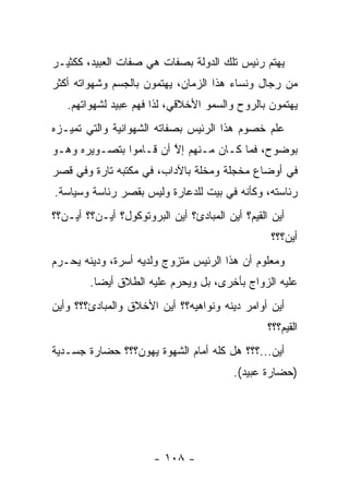 ‫ﻴﻬﺘﻡ ﺭﺌﻴﺱ ﺘﻠﻙ ﺍﻟﺩﻭﻟﺔ ﺒﺼﻔﺎﺕ ﻫﻲ ﺼﻔﺎﺕ ﺍﻟﻌﺒﻴﺩ، ﻜﻜﺜﻴـﺭ‬
‫ﻤﻥ ﺭﺠﺎل ﻭﻨﺴﺎﺀ ﻫﺫﺍ ﺍﻟﺯﻤﺎﻥ، ﻴﻬﺘﻤﻭﻥ ﺒﺎﻟﺠﺴﻡ ﻭﺸﻬﻭﺍﺘﻪ ﺃﻜﺜﺭ‬
   ‫ﻴﻬﺘﻤﻭﻥ ﺒﺎﻟﺭﻭﺡ ﻭﺍﻟﺴﻤﻭ ﺍﻷﺨﻼﻗﻲ، ﻟﺫﺍ ﻓﻬﻡ ﻋﺒﻴﺩ ﻟﺸﻬﻭﺍﺘﻬﻡ.‬
‫ﻋﻠﻡ ﺨﺼﻭﻡ ﻫﺫﺍ ﺍﻟﺭﺌﻴﺱ ﺒﺼﻔﺎﺘﻪ ﺍﻟﺸﻬﻭﺍﻨﻴﺔ ﻭﺍﻟﺘﻲ ﺘﻤ ‪‬ـﺯﻩ‬
   ‫ﻴ‬
‫ﺒﻭﻀﻭﺡ، ﻓﻤﺎ ﻜـﺎﻥ ﻤـﻨﻬﻡ ﺇﻻ ﺃﻥ ﻗـﺎﻤﻭﺍ ﺒﺘﺼـﻭﻴﺭﻩ ﻭﻫـﻭ‬
                        ‫ﱠ‬
‫ﻓﻲ ﺃﻭﻀﺎﻉ ﻤﺨﺠﻠﺔ ﻭﻤﺨﻠﺔ ﺒﺎﻵﺩﺍﺏ، ﻓﻲ ﻤﻜﺘﺒﻪ ﺘﺎﺭﺓ ﻭﻓﻲ ﻗﺼﺭ‬
‫ﺭﺌﺎﺴﺘﻪ، ﻭﻜﺄﻨﻪ ﻓﻲ ﺒﻴﺕ ﻟﻠﺩﻋﺎﺭﺓ ﻭﻟﻴﺱ ﺒﻘﺼﺭ ﺭﺌﺎﺴﺔ ﻭﺴﻴﺎﺴﺔ.‬
‫ﺃﻴﻥ ﺍﻟﻘﻴﻡ؟ ﺃﻴﻥ ﺍﻟﻤﺒﺎﺩﺉ؟ ﺃﻴﻥ ﺍﻟﺒﺭﻭﺘﻭﻜﻭل؟ ﺃﻴـﻥ؟؟ ﺃﻴـﻥ؟؟‬
                                                  ‫ﺃﻴﻥ؟؟؟‬
‫ﻭﻤﻌﻠﻭﻡ ﺃﻥ ﻫﺫﺍ ﺍﻟﺭﺌﻴﺱ ﻤﺘﺯﻭﺝ ﻭﻟﺩﻴﻪ ﺃﺴﺭﺓ، ﻭﺩﻴﻨﻪ ﻴﺤـﺭﻡ‬
                         ‫‪‬‬
        ‫ﻋﻠﻴﻪ ﺍﻟﺯﻭﺍﺝ ﺒﺄﺨﺭﻯ، ﺒل ﻭﻴﺤﺭﻡ ﻋﻠﻴﻪ ﺍﻟﻁﻼﻕ ﺃﻴ ‪‬ﺎ.‬
          ‫ﻀ‬
‫ﺃﻴﻥ ﺃﻭﺍﻤﺭ ﺩﻴﻨﻪ ﻭﻨﻭﺍﻫﻴﻪ؟؟ ﺃﻴﻥ ﺍﻷﺨﻼﻕ ﻭﺍﻟﻤﺒﺎﺩﺉ؟؟؟ ﻭﺃﻴﻥ‬
                                                 ‫ﺍﻟﻘﻴﻡ؟؟؟‬
‫ﺃﻴﻥ...؟؟؟ ﻫل ﻜﻠﻪ ﺃﻤﺎﻡ ﺍﻟﺸﻬﻭﺓ ﻴﻬﻭﻥ؟؟؟ ﺤﻀﺎﺭﺓ ﺠﺴـﺩﻴﺔ‬
                                         ‫)ﺤﻀﺎﺭﺓ ﻋﺒﻴﺩ(.‬




                       ‫- ٨٠١ -‬
 