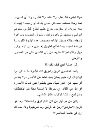 ‫ﺤﻴﺎﺓ ﺍﻟﺒﺸﺭ، ﻓﻼ ﻋﻘل، ﻭﻻ ﻋﻠﻡ، ﻭﻻ ﻓﻜـﺭ، ﻭﻻ ﺃﻱ ﺸـﻲﺀ.‬
‫ﺘﺠﺩ ﺭﺠﻼ ﻤﺴﺎﻟ ‪‬ﺎ، ﻤﺴـﺎﻓ ‪‬ﺍ ﻤـﻥ ﺒﻠـﺩﻩ ﺃﻭ ﺭﺍﺠ ‪‬ـﺎ ﺇﻟﻴﻬـﺎ،‬
          ‫ﻌ‬                   ‫ﺭ‬         ‫ﻤ‬      ‫ﹰ‬
‫ﻤﻌﻪ ﺃﺴﺭﺘﻪ- ﺃﻭ ﺒﻤﻔﺭﺩﻩ- ﺨﺭﺝ ﻋﻠﻴﻬﻡ ﻗﻁﺎﻉ ﺍﻟﻁﺭﻴﻕ ﺴﻠﺒﻭﻫﻡ‬
                ‫ﹸﱠ‬
‫ﺃﻤﻭﺍﻟﻬﻡ ﻭﺃﻤﺘﻌﺘﻬﻡ ﺜﻡ ﺒﺎﻋﻭﻩ ﻭﺃﺒﻨﺎﺀﻩ ﺒﺄﺴﻭﺍﻕ ﺍﻟﻌﺒﻴـﺩ، ﻭﺒـﺎﻋﻭﺍ‬
‫ﺯﻭﺠﺘﻪ ﻭﺒﻨﺎﺘﻪ ﺒﺴﻭﻕ ﺍﻹﻤﺎﺀ؛ ﻓﺄﺼﺒﺤﺕ ﻫﺫﻩ ﺍﻷﺴﺭﺓ ﺍﻟﻜﺭﻴﻤـﺔ‬
‫ﻤﻥ ﻓﺌﺔ ﺍﻟﻌﺒﻴﺩ، ﺒﻴﻨﻤﺎ ﻗﻁﺎﻉ ﺍﻟﻁﺭﻴﻕ ﻴﻌـﺩﻭﻥ ﻤـﻥ ﺍﻷﺤـﺭﺍﺭ.‬
               ‫ُ‬
               ‫ُ ‪‬‬           ‫ﹸﱠ‬
‫ﺠﻬل ﻭﻅﻠﻡ ﺘﻌﻭﺩﻨﺎ ﻋﻠﻴﻬﻤﺎ ﻤﻥ ﺒﻨﻲ ﺍﻹﻨﺴﺎﻥ ﻋﻠﻰ ﻤﺭ ﺍﻟﻌﺼﻭﺭ‬
       ‫‪‬‬                              ‫‪َ‬‬
                                                ‫ﻭﺍﻷﺯﻤﺎﻥ.‬
                          ‫ﻭﻟﻨﺭ ﻋﻤﻠﻴﺔ ﺍﻟﺒﻴﻊ ﻜﻴﻑ ﺘﻜﻭﻥ؟!‬
                                                 ‫‪‬‬
‫ﻴﺘﻌﻤﺩ ﺍﻟﺨﺎﻁﻔﻭﻥ ﺘﻔﺭﻴﻕ ﻭﺘﻤﺯﻴﻕ ﺘﻠﻙ ﺍﻷﺴﺭﺓ ﻋﻨـﺩ ﺍﻟﺒﻴـﻊ؛‬
                                              ‫‪‬‬
‫ﻓﻴﺒﺎﻉ ﻜل ﻓﺭﺩ ﻤﻨﻬﻡ ﺒﻤﻜﺎﻥ ﺒﻌﻴﺩ ﺘﻤﺎ ‪‬ﺎ ﻋﻥ ﺍﻵﺨـﺭ، ﻭﻻ ﻴﻌﻠـﻡ‬
                    ‫ﻤ‬
‫ﺃﻱ ﻤﻨﻬﻡ ﻋﻥ ﺍﻵﺨﺭ ﺸﻴ ًﺎ، ﺤﺘﻰ ﻴﻘﻁﻌﻭﺍ ﻋﻠﻰ ﻫـﺫﻩ ﺍﻷﺴـﺭﺓ‬
                             ‫ﺌ‬
‫ﺃﻱ ﺃﻤل ﻓﻲ ﺍﻟﻠﻘﺎﺀ، ﺃﻱ ﺒﻁﺭﻴﻘﺔ ﻻ ﺇﻨﺴﺎﻨﻴﺔ ﺒﺤﺘﺔ ﻴﺘﻡ ﺍﻻﺨﺘﻁﺎﻑ‬
        ‫‪‬‬
        ‫ُ‬
                   ‫ﻭﻴﺘﻡ ﺍﻟﺒﻴﻊ، ﻭﺘﻨﺸﺄ ﺍﻟﺭﻗﻴﻕ، ﻭﺘﻜﺜﺭ ﺍﻟﻤﺂﺴﻲ.‬
                                     ‫َ‬
                                     ‫‪‬‬                ‫ُ‬
                                                      ‫‪‬‬
‫ﻭﻟﻜﻥ ﻤﻥ ﻫﻭ ﺃﻭل ﻤﻥ ﻗﻨﻥ ﻨﻅﺎﻡ ﺍﻟ ‪‬ﻕ ﻭﺍﺴﺘﻌﻤﻠﻪ؟! ﻭﻤﺎ ﻫﻭ‬
                   ‫ﺭ‬             ‫‪‬‬        ‫‪‬‬
‫ﺘﺎﺭﻴﺦ ﺍﻻﺴﺘﺭﻗﺎﻕ؟ ﻭﻤﻥ ﻫﻡ ﺍﻟﺭﻗﻴﻕ ﻭﻤﺎ ﺘﻌﺭﻴﻔﻬﻡ؟ ﻭﻫل ﻫﻨـﺎﻙ‬
                          ‫َ‬
                          ‫‪‬‬      ‫‪‬‬
                                 ‫ﺭﻕ ﻓﻲ ﻋﺎﻟﻤﻨﺎ ﺍﻟﻤﻌﺎﺼﺭ؟!‬


                        ‫- ٠١ -‬
 