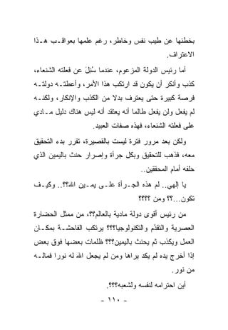 ‫ﺒﺨﻁﺌﻬﺎ ﻋﻥ ﻁﻴﺏ ﻨﻔﺱ ﻭﺨﺎﻁﺭ، ﺭﻏﻡ ﻋﻠﻤﻬﺎ ﺒﻌﻭﺍﻗـﺏ ﻫـﺫﺍ‬
                                              ‫ﺍﻻﻋﺘﺭﺍﻑ.‬
‫ﺃﻤﺎ ﺭﺌﻴﺱ ﺍﻟﺩﻭﻟﺔ ﺍﻟﻤﺯﻋﻭﻡ، ﻋﻨﺩﻤﺎ ﺴﺌل ﻋﻥ ﻓﻌﻠﺘﻪ ﺍﻟﺸﻨﻌﺎﺀ،‬
                  ‫ُِ َ‬                            ‫‪‬‬
‫ﻜﺫﺏ ﻭﺃﻨﻜﺭ ﺃﻥ ﻴﻜﻭﻥ ﻗﺩ ﺍﺭﺘﻜﺏ ﻫﺫﺍ ﺍﻷﻤﺭ، ﻭﺃﻋﻁﺘـﻪ ﺩﻭﻟﺘـﻪ‬
‫ﻓﺭﺼﺔ ﻜﺒﻴﺭﺓ ﺤﺘﻰ ﻴﻌﺘﺭﻑ ﺒﺩﻻ ﻤﻥ ﺍﻟﻜﺫﺏ ﻭﺍﻹﻨﻜﺎﺭ، ﻭﻟﻜﻨـﻪ‬
                         ‫ﹰ‬
‫ﻟﻡ ﻴﻔﻌل ﻭﻟﻥ ﻴﻔﻌل ﻁﺎﻟﻤﺎ ﺃﻨﻪ ﻴﻌﺘﻘﺩ ﺃﻨﻪ ﻟﻴﺱ ﻫﻨﺎﻙ ﺩﻟﻴل ﻤـﺎﺩﻱ‬
                    ‫ﻋﻠﻰ ﻓﻌﻠﺘﻪ ﺍﻟﺸﻨﻌﺎﺀ، ﻓﻬﺫﻩ ﺼﻔﺎﺕ ﺍﻟﻌﺒﻴﺩ.‬
‫ﻭﻟﻜﻥ ﺒﻌﺩ ﻤﺭﻭﺭ ﻓﺘﺭﺓ ﻟﻴﺴﺕ ﺒﺎﻟﻘﺼﻴﺭﺓ، ﺘﻘﺭﺭ ﺒﺩﺀ ﺍﻟﺘﺤﻘﻴﻕ‬
‫ﻤﻌﻪ، ﻓﺫﻫﺏ ﻟﻠﺘﺤﻘﻴﻕ ﻭﺒﻜل ﺠﺭﺃﺓ ﻭﺇﺼﺭﺍﺭ ﺤﻨﺙ ﺒﺎﻟﻴﻤﻴﻥ ﺍﻟﺫﻱ‬
                                     ‫ﺤﻠﻔﻪ ﺃﻤﺎﻡ ﺍﻟﻤﺤﻘﻘﻴﻥ..‬
‫ﻴﺎ ﺇﻟﻬﻲ.. ﻟﻡ ﻫﺫﻩ ﺍﻟﺠـﺭﺃﺓ ﻋﻠـﻰ ﻴﻤـﻴﻥ ﺍﷲ؟؟.. ﻭﻜﻴـﻑ‬
                                    ‫ﺘﻜﻭﻥ...؟؟ ﻭﻤﻥ ؟؟؟؟‬
                                         ‫‪‬‬
‫ﻤﻥ ﺭﺌﻴﺱ ﺃﻗﻭﻯ ﺩﻭﻟﺔ ﻤﺎﺩﻴﺔ ﺒﺎﻟﻌﺎﻟﻡ؟؟، ﻤﻥ ﻤﻤﺜل ﺍﻟﺤﻀﺎﺭﺓ‬
‫ﺍﻟﻌﺼﺭﻴﺔ ﻭﺍﻟﺘﻘﺩﻡ ﻭﺍﻟﺘﻜﻨﻭﻟﻭﺠﻴﺎ؟؟؟ ﻴﺭﺘﻜﺏ ﺍﻟﻔﺎﺤﺸـﺔ ﺒﻤﻜـﺎﻥ‬
                                       ‫ُ‬
                                       ‫‪‬‬
‫ﺍﻟﻌﻤل ﻭﻴﻜﺫﺏ ﺜﻡ ﻴﺤﻨﺙ ﺒﺎﻟﻴﻤﻴﻥ؟؟؟ ﻅﻠﻤﺎﺕ ﺒﻌﻀﻬﺎ ﻓﻭﻕ ﺒﻌﺽ‬
‫ﺇﺫﺍ ﺃﺨﺭﺝ ﻴﺩﻩ ﻟﻡ ﻴﻜﺩ ﻴﺭﺍﻫﺎ ﻭﻤﻥ ﻟﻡ ﻴﺠﻌل ﺍﷲ ﻟﻪ ﻨﻭ ‪‬ﺍ ﻓﻤﺎﻟـﻪ‬
        ‫ﺭ‬                  ‫‪‬‬
                                                ‫ﻤﻥ ﻨﻭﺭ.‬
                         ‫ﺃﻴﻥ ﺍﺤﺘﺭﺍﻤﻪ ﻟﻨﻔﺴﻪ ﻭﻟﺸﻌﺒﻪ؟؟؟.‬
                       ‫- ٠١١ -‬
 