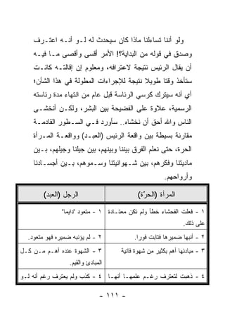 ‫ﻭﻟﻭ ﺃﻨﻨﺎ ﺘﺴﺎﺀﻟﻨﺎ ﻤﺎﺫﺍ ﻜﺎﻥ ﺴﻴﺤﺩﺙ ﻟﻪ ﻟـﻭ ﺃﻨـﻪ ﺍﻋﺘـﺭﻑ‬
    ‫ﻭﺼﺩﻕ ﻓﻲ ﻗﻭﻟﻪ ﻤﻥ ﺍﻟﺒﺩﺍﻴﺔ؟! ﺍﻷﻤﺭ ﺃﻗﺴﻰ ﻭﺃﻗﺼﻰ ﻤـﺎ ﻓﻴـﻪ‬
    ‫ﺃﻥ ﻴﻘﺎل ﺍﻟﺭﺌﻴﺱ ﻨﺘﻴﺠﺔ ﻻﻋﺘﺭﺍﻓﻪ، ﻭﻤﻌﻠﻭﻡ ﺇﻥ ﺇﻗﺎﻟﺘـﻪ ﻜﺎﻨـﺕ‬
    ‫ﺴﺘﺄﺨﺫ ﻭﻗﺘﺎ ﻁﻭﻴﻼ ﻨﺘﻴﺠﺔ ﻟﻺﺠﺭﺍﺀﺍﺕ ﺍﻟﻤﻁﻭﻟﺔ ﻓﻲ ﻫﺫﺍ ﺍﻟﺸﺄﻥ؛‬
                                         ‫ﹰ‬     ‫ﹰ‬
    ‫ﺃﻱ ﺃﻨﻪ ﺴﻴﺘﺭﻙ ﻜﺭﺴﻲ ﺍﻟﺭﺌﺎﺴﺔ ﻗﺒل ﻋﺎﻡ ﻤﻥ ﺍﻨﺘﻬﺎﺀ ﻤﺩﺓ ﺭﺌﺎﺴﺘﻪ‬
    ‫ﺍﻟﺭﺴﻤﻴﺔ، ﻋﻼﻭﺓ ﻋﻠﻰ ﺍﻟﻔﻀﻴﺤﺔ ﺒﻴﻥ ﺍﻟﺒﺸﺭ، ﻭﻟﻜـﻥ ﺃﻨﺨﺸـﻰ‬
    ‫ﺍﻟﻨﺎﺱ ﻭﺍﷲ ﺃﺤﻕ ﺃﻥ ﻨﺨﺸﺎﻩ.. ﺴﺄﻭﺭﺩ ﻓـﻲ ﺍﻟﺴـﻁﻭﺭ ﺍﻟﻘﺎﺩﻤـﺔ‬
    ‫ﻤﻘﺎﺭﻨﺔ ﺒﺴﻴﻁﺔ ﺒﻴﻥ ﻭﺍﻗﻌﺔ ﺍﻟﺭﺌﻴﺱ )ﺍﻟﻌﺒـﺩ( ﻭﻭﺍﻗﻌـﺔ ﺍﻟﻤـﺭﺃﺓ‬
    ‫ﺍﻟﺤﺭﺓ، ﺤﺘﻰ ﻨﻌﻠﻡ ﺍﻟﻔﺭﻕ ﺒﻴﻨﻨﺎ ﻭﺒﻴﻨﻬﻡ، ﺒﻴﻥ ﺠﻴﻠﻨﺎ ﻭﺠﻴﻠﻬﻡ، ﺒـﻴﻥ‬
    ‫ﻤﺎﺩﻴﺘﻨﺎ ﻭﻓﻜﺭﻫﻡ، ﺒﻴﻥ ﺸـﻬﻭﺍﻨﻴﺘﻨﺎ ﻭﺴـﻤﻭﻫﻡ، ﺒـﻴﻥ ﺃﺠﺴـﺎﺩﻨﺎ‬
                                                      ‫ﻭﺃﺭﻭﺍﺤﻬﻡ.‬

        ‫ﺍﻟﺭﺠل )ﺍﻟﻌﺒﺩ(‬                       ‫ﺍﻟﻤﺭﺃﺓ )ﺍﻟﺤﺭﺓ(‬
                                              ‫َ‬
                                              ‫ّ‬

               ‫١ - ﻓﻌﻠﺕ ﺍﻟﻔﺤﺸﺎﺀ ﺨﻁﺄ ﻭﻟﻡ ﺘﻜﻥ ﻤﻌﺘـﺎﺩﺓ ١ - ﻤﺘﻌﻭﺩ "ﺩﺍﻴ ‪‬ﺎ"‬
                 ‫ﻤ‬
                                                              ‫ﻋﻠﻰ ﺫﻟﻙ.‬
  ‫٢ - ﻟﻡ ﻴﺅﻨﺒﻪ ﻀﻤﻴﺭﻩ ﻓﻬﻭ ﻤﺘﻌﻭﺩ.‬           ‫٢ - ﺃﻨﺒﻬﺎ ﻀﻤﻴﺭﻫﺎ ﻓﺘﺎﺒﺕ ﻓﻭ ‪‬ﺍ.‬
                                            ‫ﺭ‬
‫٣ - ﺍﻟﺸﻬﻭﺓ ﻋﻨﺩﻩ ﺃﻫـﻡ ﻤـﻥ ﻜـل‬         ‫٣ - ﻤﺒﺎﺩﺌﻬﺎ ﺃﻫﻡ ﺒﻜﺜﻴﺭ ﻤﻥ ﺸﻬﻭﺓ ﻓﺎﻨﻴﺔ‬
                  ‫ﺍﻟﻤﺒﺎﺩﺉ ﻭﺍﻟﻘﻴﻡ.‬
‫٤ - ﺫﻫﺒﺕ ﻟﺘﻌﺘﺭﻑ ﺭﻏـﻡ ﻋﻠﻤﻬـﺎ ﺃﻨﻬـﺎ ٤ - ﻜﺫﺏ ﻭﻟﻡ ﻴﻌﺘﺭﻑ ﺭﻏﻡ ﺃﻨﻪ ﻟـﻭ‬

                               ‫- ١١١ -‬
 