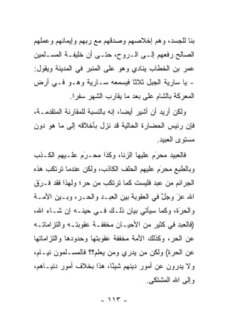 ‫ﺒﻨﺎ ﻟﻠﺠﺴﺩ، ﻭﻫﻡ ﺇﺨﻼﺼﻬﻡ ﻭﺼﺩﻗﻬﻡ ﻤﻊ ﺭﺒﻬﻡ ﻭﺇﻴﻤﺎﻨﻬﻡ ﻭﻋﻤﻠﻬﻡ‬
‫ﺍﻟﺼﺎﻟﺢ ﺭﻓﻌﻬﻡ ﺇﻟـﻰ ﺍﻟـﺭﻭﺡ، ﺤﺘـﻰ ﺃﻥ ﺨﻠﻴﻔـﺔ ﺍﻟﻤﺴـﻠﻤﻴﻥ‬
‫ﻋﻤﺭ ﺒﻥ ﺍﻟﺨﻁﺎﺏ ﻴﻨﺎﺩﻱ ﻭﻫﻭ ﻋﻠﻰ ﺍﻟﻤﻨﺒﺭ ﻓﻲ ﺍﻟﻤﺩﻴﻨﺔ ﻭﻴﻘﻭل:‬
‫- ﻴﺎ ﺴﺎﺭﻴﺔ ﺍﻟﺠﺒل ﺜﻼ ﹰﺎ ﻓﻴﺴﻤﻌﻪ ﺴـﺎﺭﻴﺔ ﻭﻫـﻭ ﻓـﻲ ﺃﺭﺽ‬
                            ‫ﺜ‬
             ‫ﺍﻟﻤﻌﺭﻜﺔ ﺒﺎﻟﺸﺎﻡ ﻋﻠﻰ ﺒﻌﺩ ﻤﺎ ﻴﻘﺎﺭﺏ ﺍﻟﺸﻬﺭ ﺴﻔ ‪‬ﺍ.‬
               ‫ﺭ‬
‫ﻭﻟﻜﻥ ﺃﺭﻴﺩ ﺃﻥ ﺃﺸﻴﺭ ﺃﻴ ‪‬ﺎ، ﺇﻨﻪ ﺒﺎﻟﻨﺴﺒﺔ ﻟﻠﻤﻘﺎﺭﻨﺔ ﺍﻟﻤﺘﻘﺩﻤـﺔ،‬
    ‫‪‬‬                             ‫ﻀ‬
‫ﻓﺈﻥ ﺭﺌﻴﺱ ﺍﻟﺤﻀﺎﺭﺓ ﺍﻟﺤﺎﻟﻴﺔ ﻗﺩ ﻨﺯل ﺒﺄﺨﻼﻗﻪ ﺇﻟﻰ ﻤﺎ ﻫﻭ ﺩﻭﻥ‬
                                             ‫ﻤﺴﺘﻭﻯ ﺍﻟﻌﺒﻴﺩ.‬
‫ﻓﺎﻟﻌﺒﻴﺩ ﻤﺤﺭﻡ ﻋﻠﻴﻬﺎ ﺍﻟﺯﻨﺎ، ﻭﻜﺫﺍ ﻤﺤـﺭﻡ ﻋﻠـﻴﻬﻡ ﺍﻟﻜـﺫﺏ‬
               ‫‪َ‬‬                      ‫َ‬
                                       ‫‪‬‬
‫ﻭﺒﺎﻟﻁﺒﻊ ﻤﺤﺭﻡ ﻋﻠﻴﻬﻡ ﺍﻟﺤﻠﻑ ﺍﻟﻜﺎﺫﺏ، ﻭﻟﻜﻥ ﻋﻨﺩﻤﺎ ﺘﺭﺘﻜﺏ ﻫﺫﻩ‬
                                          ‫َ‬
                                          ‫‪‬‬
‫ﺍﻟﺠﺭﺍﺌﻡ ﻤﻥ ﻋﺒﺩ ﻓﻠﻴﺴﺕ ﻜﻤﺎ ﺘﺭﺘﻜﺏ ﻤﻥ ﺤﺭ؛ ﻭﻟﻬﺫﺍ ﻓﻘﺩ ﻓـﺭﻕ‬
 ‫َ‬
 ‫‪‬‬
‫ﺍﷲ ﻋﺯ ﻭﺠل ﻓﻲ ﺍﻟﻌﻘﻭﺒﺔ ﺒﻴﻥ ﺍﻟﻌﺒـﺩ ﻭﺍﻟﺤـﺭ، ﻭﺒـﻴﻥ ﺍﻷﻤـﺔ‬
                                          ‫ﱠ‬   ‫َ‬
                                              ‫‪‬‬
‫ﻭﺍﻟﺤﺭﺓ، ﻭﻜﻤﺎ ﺴﻴﺄﺘﻲ ﺒﻴﺎﻥ ﺫﻟـﻙ ﻓـﻲ ﺤﻴﻨـﻪ ﺇﻥ ﺸـﺎﺀ ﺍﷲ،‬
                                             ‫َ‬
                                             ‫‪‬‬
‫)ﻓﺎﻟﻌﺒﺩ ﻓﻲ ﻜﺜﻴﺭ ﻤﻥ ﺍﻷﺤﻴـﺎﻥ ﻤﺨﻔﻔـﺔ ﻋﻘﻭﺒﺘـﻪ ﻭﺍﻟﺘﺯﺍﻤﺎﺘـﻪ‬
‫ﻋﻥ ﺍﻟﺤﺭ، ﻭﻜﺫﻟﻙ ﺍﻷﻤﺔ ﻤﺨﻔﻔﺔ ﻋﻘﻭﺒﺘﻬﺎ ﻭﺤﺩﻭﺩﻫﺎ ﻭﺍﻟﺘﺯﺍﻤﺎﺘﻬﺎ‬
‫ﻋﻥ ﺍﻟﺤﺭﺓ( ﻭﻟﻜﻥ ﻤﻥ ﻴﺩﺭﻱ ﻭﻤﻥ ﻴﻌﻠﻡ؟؟ ﻓﺎﻟﻤﺴـﻠﻤﻭﻥ ﻨﻴـﺎﻡ،‬
                         ‫‪‬‬       ‫‪‬‬
‫ﻭﻻ ﻴﺩﺭﻭﻥ ﻋﻥ ﺃﻤﻭﺭ ﺩﻴﻨﻬﻡ ﺸﻴ ًﺎ، ﻫﺫﺍ ﺒﺨﻼﻑ ﺃﻤﻭﺭ ﺩﻨﻴـﺎﻫﻡ،‬
                         ‫ﺌ‬
                                         ‫ﻭﺇﻟﻰ ﺍﷲ ﺍﻟﻤﺸﺘﻜﻰ.‬

                        ‫- ٣١١ -‬
 