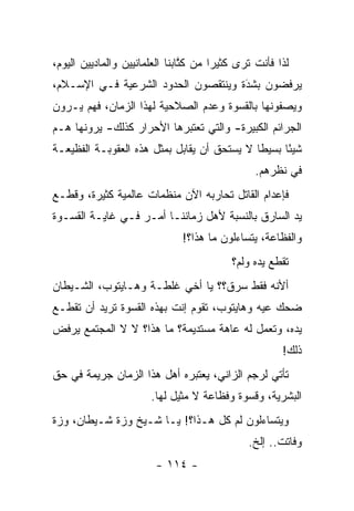 ‫ﻟﺫﺍ ﻓﺄﻨﺕ ﺘﺭﻯ ﻜﺜﻴﺭﺍ ﻤﻥ ﻜﺘﺎﺒﻨﺎ ﺍﻟﻌﻠﻤﺎﻨﻴﻴﻥ ﻭﺍﻟﻤﺎﺩﻴﻴﻥ ﺍﻟﻴﻭﻡ،‬
                                ‫ﹸﱠ‬     ‫‪‬‬
‫ﻴﺭﻓﻀﻭﻥ ﺒﺸﺩﺓ ﻭﻴﻨﺘﻘﺼﻭﻥ ﺍﻟﺤﺩﻭﺩ ﺍﻟﺸﺭﻋﻴﺔ ﻓـﻲ ﺍﻹﺴـﻼﻡ،‬
                                     ‫‪َ‬‬
‫ﻭﻴﺼﻔﻭﻨﻬﺎ ﺒﺎﻟﻘﺴﻭﺓ ﻭﻋﺩﻡ ﺍﻟﺼﻼﺤﻴﺔ ﻟﻬﺫﺍ ﺍﻟﺯﻤﺎﻥ، ﻓﻬﻡ ﻴـﺭﻭﻥ‬
‫ﺍﻟﺠﺭﺍﺌﻡ ﺍﻟﻜﺒﻴﺭﺓ- ﻭﺍﻟﺘﻲ ﺘﻌﺘﺒﺭﻫﺎ ﺍﻷﺤﺭﺍﺭ ﻜﺫﻟﻙ- ﻴﺭﻭﻨﻬﺎ ﻫـﻡ‬
‫ﺸﻴ ًﺎ ﺒﺴﻴﻁﺎ ﻻ ﻴﺴﺘﺤﻕ ﺃﻥ ﻴﻘﺎﺒل ﺒﻤﺜل ﻫﺫﻩ ﺍﻟﻌﻘﻭﺒـﺔ ﺍﻟﻔﻅﻴﻌـﺔ‬
                                             ‫ﹰ‬     ‫ﺌ‬
                                                ‫ﻓﻲ ﻨﻅﺭﻫﻡ.‬
‫ﻓﺈﻋﺩﺍﻡ ﺍﻟﻘﺎﺘل ﺘﺤﺎﺭﺒﻪ ﺍﻵﻥ ﻤﻨﻅﻤﺎﺕ ﻋﺎﻟﻤﻴﺔ ﻜﺜﻴﺭﺓ، ﻭﻗﻁـﻊ‬
‫ﻴﺩ ﺍﻟﺴﺎﺭﻕ ﺒﺎﻟﻨﺴﺒﺔ ﻷﻫل ﺯﻤﺎﻨﻨـﺎ ﺃﻤـﺭ ﻓـﻲ ﻏﺎﻴـﺔ ﺍﻟﻘﺴـﻭﺓ‬
                              ‫ﻭﺍﻟﻔﻅﺎﻋﺔ، ﻴﺘﺴﺎﺀﻟﻭﻥ ﻤﺎ ﻫﺫﺍ؟!‬
                                          ‫ﺘﻘﻁﻊ ﻴﺩﻩ ﻭﻟﻡ؟‬
‫ﺃﻷﻨﻪ ﻓﻘﻁ ﺴﺭﻕ؟؟ ﻴﺎ ﺃﺨﻲ ﻏﻠﻁـﺔ ﻭﻫـﺎﻴﺘﻭﺏ، ﺍﻟﺸـﻴﻁﺎﻥ‬
‫ﻀﺤﻙ ﻋﻴﻪ ﻭﻫﺎﻴﺘﻭﺏ، ﺘﻘﻭﻡ ﺇﻨﺕ ﺒﻬﺫﻩ ﺍﻟﻘﺴﻭﺓ ﺘﺭﻴﺩ ﺃﻥ ﺘﻘﻁـﻊ‬
‫ﻴﺩﻩ، ﻭﺘﻌﻤل ﻟﻪ ﻋﺎﻫﺔ ﻤﺴﺘﺩﻴﻤﺔ؟ ﻤﺎ ﻫﺫﺍ؟ ﻻ ﻻ ﺍﻟﻤﺠﺘﻤﻊ ﻴﺭﻓﺽ‬
                                                      ‫ﺫﻟﻙ!‬
‫ﺘﺄﺘﻲ ﻟﺭﺠﻡ ﺍﻟﺯﺍﻨﻲ، ﻴﻌﺘﺒﺭﻩ ﺃﻫل ﻫﺫﺍ ﺍﻟﺯﻤﺎﻥ ﺠﺭﻴﻤﺔ ﻓﻲ ﺤﻕ‬
                       ‫ﺍﻟﺒﺸﺭﻴﺔ، ﻭﻗﺴﻭﺓ ﻭﻓﻅﺎﻋﺔ ﻻ ﻤﺜﻴل ﻟﻬﺎ.‬
‫ﻭﻴﺘﺴﺎﺀﻟﻭﻥ ﻟﻡ ﻜل ﻫـﺫﺍ؟! ﻴـﺎ ﺸـﻴﺦ ﻭﺯﺓ ﺸـﻴﻁﺎﻥ، ﻭﺯﺓ‬
                                              ‫ﻭﻓﺎﺘﺕ.. ﺇﻟﺦ.‬
                        ‫- ٤١١ -‬
 