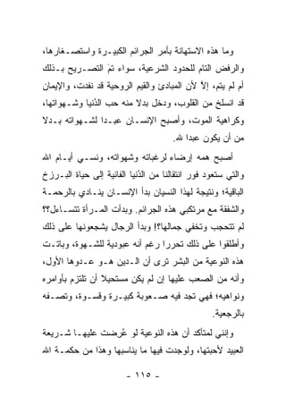 ‫ﻭﻤﺎ ﻫﺫﻩ ﺍﻻﺴﺘﻬﺎﻨﺔ ﺒﺄﻤﺭ ﺍﻟﺠﺭﺍﺌﻡ ﺍﻟﻜﺒﻴـﺭﺓ ﻭﺍﺴﺘﺼـﻐﺎﺭﻫﺎ،‬
‫ﻭﺍﻟﺭﻓﺽ ﺍﻟﺘﺎﻡ ﻟﻠﺤﺩﻭﺩ ﺍﻟﺸﺭﻋﻴﺔ، ﺴﻭﺍﺀ ﺘﻡ ﺍﻟﺘﺼـﺭﻴﺢ ﺒـﺫﻟﻙ‬
               ‫َ‬
               ‫‪ ‬‬
‫ﺃﻡ ﻟﻡ ﻴﺘﻡ، ﺇﻻ ﻷﻥ ﺍﻟﻤﺒﺎﺩﺉ ﻭﺍﻟﻘﻴﻡ ﺍﻟﺭﻭﺤﻴﺔ ﻗﺩ ﻨﻔﺩﺕ، ﻭﺍﻹﻴﻤﺎﻥ‬
                                           ‫ﱠ‬
‫ﻗﺩ ﺍﻨﺴﻠﺦ ﻤﻥ ﺍﻟﻘﻠﻭﺏ، ﻭﺩﺨل ﺒﺩﻻ ﻤﻨﻪ ﺤﺏ ﺍﻟﺩﻨﻴﺎ ﻭﺸـﻬﻭﺍﺘﻬﺎ،‬
              ‫ُ‬
              ‫‪‬‬          ‫ﹰ‬
‫ﻭﻜﺭﺍﻫﻴﺔ ﺍﻟﻤﻭﺕ، ﻭﺃﺼﺒﺢ ﺍﻹﻨﺴـﺎﻥ ﻋﺒـ ‪‬ﺍ ﻟﺸـﻬﻭﺍﺘﻪ ﺒـﺩﻻ‬
‫ﹰ‬              ‫ﺩ‬
                                      ‫ﻤﻥ ﺃﻥ ﻴﻜﻭﻥ ﻋﺒ ‪‬ﺍ ﷲ.‬
                                          ‫ﺩ‬
‫ﺃﺼﺒﺢ ﻫﻤﻪ ﺇﺭﻀﺎﺀ ﻟﺭﻏﺒﺎﺘﻪ ﻭﺸﻬﻭﺍﺘﻪ، ﻭﻨﺴـﻲ ﺃﻴـﺎﻡ ﺍﷲ‬
                                ‫‪‬‬
‫ﻭﺍﻟﺘﻲ ﺴﺘﻌﻭﺩ ﻓﻭﺭ ﺍﻨﺘﻘﺎﻟﻨﺎ ﻤﻥ ﺍﻟﺩﻨﻴﺎ ﺍﻟﻔﺎﻨﻴﺔ ﺇﻟﻰ ﺤﻴﺎﺓ ﺍﻟﺒـﺭﺯﺥ‬
                            ‫ُ‬
                            ‫‪‬‬
‫ﺍﻟﺒﺎﻗﻴﺔ؛ ﻭﻨﺘﻴﺠﺔ ﻟﻬﺫﺍ ﺍﻟﻨﺴﻴﺎﻥ ﺒﺩﺃ ﺍﻹﻨﺴـﺎﻥ ﻴﻨـﺎﺩﻱ ﺒﺎﻟﺭﺤﻤـﺔ‬
‫ﻭﺍﻟﺸﻔﻘﺔ ﻤﻊ ﻤﺭﺘﻜﺒﻲ ﻫﺫﻩ ﺍﻟﺠﺭﺍﺌﻡ. ﻭﺒﺩﺃﺕ ﺍﻟﻤـﺭﺃﺓ ﺘﺘﺴـﺎﺀل؟؟‬
‫ﻟﻡ ﺘﺘﺤﺠﺏ ﻭﺘﺨﻔﻲ ﺠﻤﺎﻟﻬﺎ؟! ﻭﺒﺩﺃ ﺍﻟﺭﺠﺎل ﻴﺸﺠﻌﻭﻨﻬﺎ ﻋﻠﻰ ﺫﻟﻙ‬
‫ﻭﺃﻁﻠﻘﻭﺍ ﻋﻠﻰ ﺫﻟﻙ ﺘﺤﺭ ‪‬ﺍ ﺭﻏﻡ ﺃﻨﻪ ﻋﺒﻭﺩﻴﺔ ﻟﻠﺸـﻬﻭﺓ، ﻭﺒﺎﺘـﺕ‬
                                ‫ﺭ‬
‫ﻫﺫﻩ ﺍﻟﻨﻭﻋﻴﺔ ﻤﻥ ﺍﻟﺒﺸﺭ ﺘﺭﻯ ﺃﻥ ﺍﻟـﺩﻴﻥ ﻫـﻭ ﻋـﺩﻭﻫﺎ ﺍﻷﻭل،‬
‫ﻭﺃﻨﻪ ﻤﻥ ﺍﻟﺼﻌﺏ ﻋﻠﻴﻬﺎ ﺇﻥ ﻟﻡ ﻴﻜﻥ ﻤﺴﺘﺤﻴﻼ ﺃﻥ ﺘﻠﺘﺯﻡ ﺒﺄﻭﺍﻤﺭﻩ‬
                 ‫ﹰ‬
‫ﻭﻨﻭﺍﻫﻴﻪ؛ ﻓﻬﻲ ﺘﺠﺩ ﻓﻴﻪ ﺼـﻌﻭﺒﺔ ﻜﺒﻴـﺭﺓ ﻭﻗﺴـﻭﺓ، ﻭﺘﺼـﻔﻪ‬
                                                 ‫ﺒﺎﻟﺭﺠﻌﻴﺔ.‬
‫ﻭﺇﻨﻨﻲ ﻟﻤﺘﺄﻜﺩ ﺃﻥ ﻫﺫﻩ ﺍﻟﻨﻭﻋﻴﺔ ﻟﻭ ﻋﺭﻀﺕ ﻋﻠﻴﻬـﺎ ﺸـﺭﻴﻌﺔ‬
               ‫ُِ ‪‬‬
‫ﺍﻟﻌﺒﻴﺩ ﻷﺤﺒﺘﻬﺎ، ﻭﻟﻭﺠﺩﺕ ﻓﻴﻬﺎ ﻤﺎ ﻴﻨﺎﺴﺒﻬﺎ ﻭﻫﺫﺍ ﻤﻥ ﺤﻜﻤـﺔ ﺍﷲ‬

                        ‫- ٥١١ -‬
 