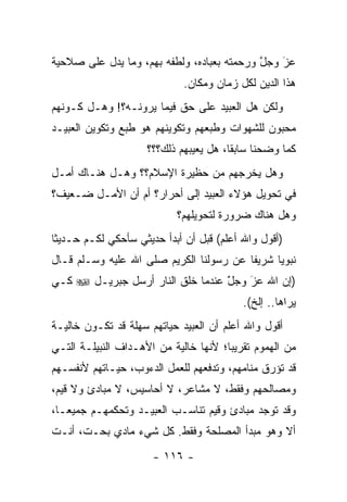 ‫ﻋﺯ ﻭﺠل ﻭﺭﺤﻤﺘﻪ ﺒﻌﺒﺎﺩﻩ، ﻭﻟﻁﻔﻪ ﺒﻬﻡ، ﻭﻤﺎ ﻴﺩل ﻋﻠﻰ ﺼﻼﺤﻴﺔ‬
                                            ‫ﱠ‬   ‫َ‬
                                                ‫‪‬‬
                             ‫ﻫﺫﺍ ﺍﻟﺩﻴﻥ ﻟﻜل ﺯﻤﺎﻥ ﻭﻤﻜﺎﻥ.‬
‫ﻭﻟﻜﻥ ﻫل ﺍﻟﻌﺒﻴﺩ ﻋﻠﻰ ﺤﻕ ﻓﻴﻤﺎ ﻴﺭﻭﻨـﻪ؟! ﻭﻫـل ﻜـﻭﻨﻬﻡ‬
‫ﻤﺤﺒﻭﻥ ﻟﻠﺸﻬﻭﺍﺕ ﻭﻁﺒﻌﻬﻡ ﻭﺘﻜﻭﻴﻨﻬﻡ ﻫﻭ ﻁﺒﻊ ﻭﺘﻜﻭﻴﻥ ﺍﻟﻌﺒﻴـﺩ‬
                     ‫ﻜﻤﺎ ﻭﻀﺤﻨﺎ ﺴﺎﺒ ﹰﺎ، ﻫل ﻴﻌﻴﺒﻬﻡ ﺫﻟﻙ؟؟؟‬
                                        ‫ﻘ‬
‫ﻭﻫل ﻴﺨﺭﺠﻬﻡ ﻤﻥ ﺤﻅﻴﺭﺓ ﺍﻹﺴﻼﻡ؟؟ ﻭﻫـل ﻫﻨـﺎﻙ ﺃﻤـل‬
‫ﻓﻲ ﺘﺤﻭﻴل ﻫﺅﻻﺀ ﺍﻟﻌﺒﻴﺩ ﺇﻟﻰ ﺃﺤﺭﺍﺭ؟ ﺃﻡ ﺃﻥ ﺍﻷﻤـل ﻀـﻌﻴﻑ؟‬
                            ‫ﻭﻫل ﻫﻨﺎﻙ ﻀﺭﻭﺭﺓ ﻟﺘﺤﻭﻴﻠﻬﻡ؟‬
‫)ﺃﻗﻭل ﻭﺍﷲ ﺃﻋﻠﻡ( ﻗﺒل ﺃﻥ ﺃﺒﺩﺃ ﺤﺩﻴﺜﻲ ﺴﺄﺤﻜﻲ ﻟﻜـﻡ ﺤـﺩﻴﺜﺎ‬
 ‫ﹰ‬
‫ﻨﺒﻭ ‪‬ﺎ ﺸﺭﻴ ﹰﺎ ﻋﻥ ﺭﺴﻭﻟﻨﺎ ﺍﻟﻜﺭﻴﻡ ﺼﻠﻰ ﺍﷲ ﻋﻠﻴﻪ ﻭﺴـﻠﻡ ﻗـﺎل‬
                                         ‫ﻔ‬      ‫ﻴ‬
‫)ﺇﻥ ﺍﷲ ﻋﺯ ﻭﺠل ﻋﻨﺩﻤﺎ ﺨﻠﻕ ﺍﻟﻨﺎﺭ ﺃﺭﺴل ﺠﺒﺭﻴـل ‪ ‬ﻜـﻲ‬
                                  ‫َ‬
                                  ‫ّ‬   ‫‪‬‬
                                      ‫َ‬
                                           ‫ﻴﺭﺍﻫﺎ.. ﺇﻟﺦ(.‬
‫ﺃﻗﻭل ﻭﺍﷲ ﺃﻋﻠﻡ ﺃﻥ ﺍﻟﻌﺒﻴﺩ ﺤﻴﺎﺘﻬﻡ ﺴﻬﻠﺔ ﻗﺩ ﺘﻜـﻭﻥ ﺨﺎﻟﻴـﺔ‬
‫ﻤﻥ ﺍﻟﻬﻤﻭﻡ ﺘﻘﺭﻴ ‪‬ﺎ؛ ﻷﻨﻬﺎ ﺨﺎﻟﻴﺔ ﻤﻥ ﺍﻷﻫـﺩﺍﻑ ﺍﻟﻨﺒﻴﻠـﺔ ﺍﻟﺘـﻲ‬
                                       ‫ﺒ‬
‫ﻗﺩ ﺘﺅﺭﻕ ﻤﻨﺎﻤﻬﻡ، ﻭﺘﺩﻓﻌﻬﻡ ﻟﻠﻌﻤل ﺍﻟﺩﺀﻭﺏ، ﺤﻴـﺎﺘﻬﻡ ﻷﻨﻔﺴـﻬﻡ‬
‫ﻭﻤﺼﺎﻟﺤﻬﻡ ﻭﻓﻘﻁ، ﻻ ﻤﺸﺎﻋﺭ، ﻻ ﺃﺤﺎﺴﻴﺱ، ﻻ ﻤﺒﺎﺩﺉ ﻭﻻ ﻗﻴﻡ،‬
‫ﻭﻗﺩ ﺘﻭﺠﺩ ﻤﺒﺎﺩﺉ ﻭﻗﻴﻡ ﺘﻨﺎﺴـﺏ ﺍﻟﻌﺒﻴـﺩ ﻭﺘﺤﻜﻤﻬـﻡ ﺠﻤﻴ ‪‬ـﺎ،‬
   ‫ﻌ‬
‫ﺃﻻ ﻭﻫﻭ ﻤﺒﺩﺃ ﺍﻟﻤﺼﻠﺤﺔ ﻭﻓﻘﻁ. ﻜل ﺸﻲﺀ ﻤﺎﺩﻱ ﺒﺤـﺕ، ﺃﻨـﺕ‬
                      ‫- ٦١١ -‬
 