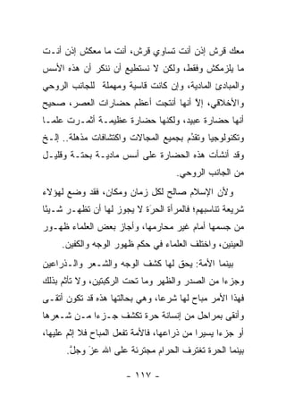 ‫ﻤﻌﻙ ﻗﺭﺵ ﺇﺫﻥ ﺃﻨﺕ ﺘﺴﺎﻭﻱ ﻗﺭﺵ، ﺃﻨﺕ ﻤﺎ ﻤﻌﻜﺵ ﺇﺫﻥ ﺃﻨـﺕ‬
‫ﻤﺎ ﻴﻠﺯﻤﻜﺵ ﻭﻓﻘﻁ، ﻭﻟﻜﻥ ﻻ ﻨﺴﺘﻁﻴﻊ ﺃﻥ ﻨﻨﻜﺭ ﺃﻥ ﻫﺫﻩ ﺍﻷﺴﺱ‬
‫ﻭﺍﻟﻤﺒﺎﺩﺉ ﺍﻟﻤﺎﺩﻴﺔ، ﻭﺇﻥ ﻜﺎﻨﺕ ﻗﺎﺴﻴﺔ ﻭﻤﻬﻤﻠﺔ ﻟﻠﺠﺎﻨﺏ ﺍﻟﺭﻭﺤﻲ‬
‫ﻭﺍﻷﺨﻼﻗﻲ، ﺇﻻ ﺃﻨﻬﺎ ﺃﻨﺘﺠﺕ ﺃﻋﻅﻡ ﺤﻀﺎﺭﺍﺕ ﺍﻟﻌﺼﺭ، ﺼﺤﻴﺢ‬
                                   ‫ﱠ‬
‫ﺃﻨﻬﺎ ﺤﻀﺎﺭﺓ ﻋﺒﻴﺩ، ﻭﻟﻜﻨﻬﺎ ﺤﻀﺎﺭﺓ ﻋﻅﻴﻤـﺔ ﺃﺜﻤـﺭﺕ ﻋﻠ ‪‬ـﺎ‬
  ‫ﻤ‬
‫ﻭﺘﻜﻨﻭﻟﻭﺠﻴﺎ ﻭﺘﻘﺩﻡ ﺒﺠﻤﻴﻊ ﺍﻟﻤﺠﺎﻻﺕ ﻭﺍﻜﺘﺸﺎﻓﺎﺕ ﻤﺫﻫﻠﺔ.. ﺇﻟـﺦ‬
                                      ‫ُ‬
                                      ‫‪‬‬
‫ﻭﻗﺩ ﺃﻨﺸﺄﺕ ﻫﺫﻩ ﺍﻟﺤﻀﺎﺭﺓ ﻋﻠﻰ ﺃﺴﺱ ﻤﺎﺩﻴـﺔ ﺒﺤﺘـﺔ ﻭﻗﻠﻴـل‬
                                      ‫ﻤﻥ ﺍﻟﺠﺎﻨﺏ ﺍﻟﺭﻭﺤﻲ.‬
‫ﻭﻷﻥ ﺍﻹﺴﻼﻡ ﺼﺎﻟﺢ ﻟﻜل ﺯﻤﺎﻥ ﻭﻤﻜﺎﻥ، ﻓﻘﺩ ﻭﻀﻊ ﻟﻬﺅﻻﺀ‬
‫ﺸﺭﻴﻌﺔ ﺘﻨﺎﺴﺒﻬﻡ؛ ﻓﺎﻟﻤﺭﺃﺓ ﺍﻟﺤﺭﺓ ﻻ ﻴﺠﻭﺯ ﻟﻬﺎ ﺃﻥ ﺘﻅﻬـﺭ ﺸـﻴ ًﺎ‬
 ‫ﺌ‬                          ‫‪‬‬
                            ‫َ‬
‫ﻤﻥ ﺠﺴﻤﻬﺎ ﺃﻤﺎﻡ ﻏﻴﺭ ﻤﺤﺎﺭﻤﻬﺎ، ﻭﺃﺠﺎﺯ ﺒﻌﺽ ﺍﻟﻌﻠﻤﺎﺀ ﻅﻬـﻭﺭ‬
     ‫ﺍﻟﻌﻴﻨﻴﻥ، ﻭﺍﺨﺘﻠﻑ ﺍﻟﻌﻠﻤﺎﺀ ﻓﻲ ﺤﻜﻡ ﻅﻬﻭﺭ ﺍﻟﻭﺠﻪ ﻭﺍﻟﻜﻔﻴﻥ.‬
‫ﺒﻴﻨﻤﺎ ﺍﻷﻤﺔ: ﻴﺤﻕ ﻟﻬﺎ ﻜﺸﻑ ﺍﻟﻭﺠﻪ ﻭﺍﻟﺸـﻌﺭ ﻭﺍﻟـﺫﺭﺍﻋﻴﻥ‬
‫ﻭﺠﺯﺀﺍ ﻤﻥ ﺍﻟﺼﺩﺭ ﻭﺍﻟﻅﻬﺭ ﻭﻤﺎ ﺘﺤﺕ ﺍﻟﺭﻜﺒﺘﻴﻥ، ﻭﻻ ﺘﺄﺜﻡ ﺒﺫﻟﻙ‬
                                                ‫‪‬‬
‫ﻓﻬﺫﺍ ﺍﻷﻤﺭ ﻤﺒﺎﺡ ﻟﻬﺎ ﺸﺭ ‪‬ﺎ، ﻭﻫﻲ ﺒﺤﺎﻟﺘﻬﺎ ﻫﺫﻩ ﻗﺩ ﺘﻜﻭﻥ ﺃﺘﻘـﻰ‬
                                ‫ﻋ‬
‫ﻭﺃﻨﻘﻰ ﺒﻤﺭﺍﺤل ﻤﻥ ﺇﻨﺴﺎﻨﺔ ﺤﺭﺓ ﺘﻜﺸﻑ ﺠـﺯ ‪‬ﺍ ﻤـﻥ ﺸـﻌﺭﻫﺎ‬
            ‫ﺀ‬
‫ﺃﻭ ﺠﺯ ‪‬ﺍ ﻴﺴﻴ ‪‬ﺍ ﻤﻥ ﺫﺭﺍﻋﻬﺎ، ﻓﺎﻷﻤﺔ ﺘﻔﻌل ﺍﻟﻤﺒﺎﺡ ﻓﻼ ﺇﺜﻡ ﻋﻠﻴﻬﺎ،‬
                                            ‫ﺭ‬      ‫ﺀ‬
      ‫ﺒﻴﻨﻤﺎ ﺍﻟﺤﺭﺓ ﺘﻐﺘﺭﻑ ﺍﻟﺤﺭﺍﻡ ﻤﺠﺘﺭﺌﺔ ﻋﻠﻰ ﺍﷲ ﻋﺯ ﻭﺠل.‬
       ‫ﱠ‬   ‫‪‬‬
           ‫َ‬

                        ‫- ٧١١ -‬
 