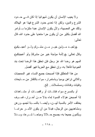 ‫ﻭﻻ ﻴﻌﻴﺏ ﺍﻹﻨﺴﺎﻥ ﺃﻥ ﻴﻜﻭﻥ ﺸﻬﻭﺍﻨ ‪‬ﺎ ﺇﺫﺍ ﻜﺎﻥ ﻓـﻲ ﺤـﺩﻭﺩ‬
                   ‫ﻴ‬
‫ﺍﻟﺸﺭﻉ ﻭﺍﻟﺩﻴﻥ، ﻭﻟﻜﻥ ﺇﺫﺍ ﺘﻌﺩﻯ ﺤﺩﻭﺩ ﺍﻟﺸﺭﻉ ﻓﻬﺫﺍ ﻫﻭ ﺍﻟﻬﻼﻙ‬
‫ﻭﺘﻠﻙ ﻫﻲ ﺍﻟﻤﺼﻴﺒﺔ، ﻭﻷﻥ ﻴﻜﻭﻥ ﺍﻹﻨﺴﺎﻥ ﻋﺒﺩﺍ ﻤﻠﺘﺯﻤﺎ ﺒـﺄﻭﺍﻤﺭ‬
         ‫‪‬‬      ‫‪‬‬
‫ﺍﷲ ﺃﻓﻀل ﺒﻜﺜﻴﺭ ﻤﻥ ﺃﻥ ﻴﻜﻭﻥ ﺤﺭﺍ ﻤﺘﻌﺩﻴﺎ ﻋﻠﻰ ﺤﺩﻭﺩ ﺍﷲ، ﻗﺎل‬
                  ‫‪‬‬      ‫‪‬‬
                                                 ‫ﺘﻌﺎﻟﻰ:‬
‫…ﻭﻟﻌﺒ‪‬ـﺩ ‪‬ـﺅﻤﻥ ﺨﻴ‪‬ـﺭ ‪‬ـﻥ ﻤﺸﹾـﺭﻙ ﻭ ﹶـﻭ ﺃﻋﺠـﺒﻜﻡ≈‬
 ‫‪ ٍ ِ ‬ﻟ ‪    َ ‬ﹸ ‪‬‬ ‫‪‬ﹶ ‪  ‬ﻤ ْ ِ ‪ ‬ﹶ ‪ ‬ﻤ‬

‫ﻭﻗﺎل ﺘﻌﺎﻟﻰ: … ‪‬ﻷ ‪‬ﺔ ﻤﺅﻤﻨﺔ ﺨﻴﺭ ‪‬ﻥ ﻤﺸ ِﻜ ٍ ﻭﻟﻭ ﺃﻋﺠﺒﺘﻜﻡ≈‬
 ‫ﻭ َ ﻤ ﹲ ‪ ِ ْ ‬ﹶ ﹲ ﹶ ‪  ‬ﻤ ‪ ‬ﹾﺭ ﹶ ﺔ ‪ ‬ﹶ ‪    َ ‬ﹾ ﹸ ‪‬‬

‫ﺍﻟﻤﻬﻡ ﻫﻭ ﺭﻀﺎ ﺍﷲ ﻋﺯ ﻭﺠل ﻓﺈﻥ ﺘﺤﻘﻕ ﻫﺫﺍ ﺍﻟﺭﻀﺎ ﺘﺤﺕ ﺒﻨﺩ‬
        ‫ﺍﻟﻌﺒﻭﺩﻴﺔ ﻓﺄﻫﻼ ﺒﻪ، ﻭﺇﻥ ﺘﺤﻘﻕ ﻤﻊ ﺍﻟﺤﺭﻴﺔ ﻓﻬﻭ ﺃﻓﻀل.‬
                                         ‫ﹰ‬
‫ﻤﻥ ﻫﺫﺍ ﺍﻟﻤﻨﻁﻠﻕ ﻓﺈﺫﺍ ﺃﺼﺒﺤﺕ ﺠﻤﻴﻊ ﺍﻟﻨﺴﺎﺀ ﻏﻴﺭ ﺍﻟﻤﺤﺠﺒﺎﺕ‬
‫ﻭﺍﻟﻼﺘﻲ ﺘﺭﺍﻫﻥ ﻴﻭﻤ ‪‬ﺎ ﻭﺒﺎﺴﺘﻤﺭﺍﺭ، ﺴﻭﺍﺀ ﺒﺎﻟﺘﻠﻔﺎﺯ ﻤﻥ ﻤـﺫﻴﻌﺎﺕ‬
                    ‫‪‬‬                ‫ﻴ‬
                        ‫ﻭﻓﺘﻴﺎﺕ ﻭﻓﻨﺎﻨﺎﺕ ﻭﻤﺴﻠﺴﻼﺕ.. ﺇﻟﺦ.‬
‫ﺃﻭ ﺒﺎﻟﻤﺴﺭﺡ ﺴﻭﺍﺀ ﻓﻨﺎﻨـﺎﺕ ﺃﻭ ﺭﺍﻗﺼـﺎﺕ ﺃﻭ ﻤﺸـﺎﻫﺩﺍﺕ‬
                               ‫‪‬‬
‫ﺇﺫﺍ ﺃﺼﺒﺤﻥ ﻫﺅﻻﺀ ﺍﻟﻨﺴﻭﺓ ﺇﻤﺎﺀ ﺒﺩﻻ ﻤـﻥ ﺃﺤـﺭﺍﺭ، ﻓﺴـﻭﻑ‬
                  ‫ﹰ‬
‫ﻴﺨﺘﻠﻑ ﺍﻷﻤﺭ ﺒﺎﻟﻨﺴﺒﺔ ﻟﻬـﻥ، ﻭﺃﻴ ‪‬ـﺎ ﺒﺎﻟﻨﺴـﺒﺔ ﻟﺠﻤﻬـﻭﺭﻫﻥ‬
                     ‫ﻀ‬
‫ﻭﻤﺸﺎﻫﺩﻴﻬﻥ ﻤﻥ ﺍﻟﺭﺠﺎل، ﻓﺒﺩﻻ ﻤﻥ ﺃﻥ ﻴﻜﻭﻥ ﺍﻷﻤـﺭ ﺤﺭﺍ ‪‬ـﺎ‬
  ‫ﻤ‬                      ‫ﹰ‬
‫ﻭﻴﺄﺜﻤﻭﻥ ﺠﻤﻴ ‪‬ﺎ ﺒﻪ، ﻴﺼﺒﺢ ﺤـﻼﻻ ﻭﻤﺒﺎ ‪‬ـﺎ ﺸـﺭ ‪‬ﺎ، ﻭﺒـﺩﻻ‬
‫ﹰ‬       ‫ﻋ‬       ‫ﺤ‬      ‫ﹰ‬              ‫ﻌ‬

                      ‫- ٨١١ -‬
 