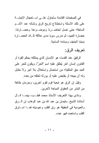 ‫ﻓﻲ ﺍﻟﺼﻔﺤﺎﺕ ﺍﻟﻘﺎﺩﻤﺔ ﺴﺄﺤﺎﻭل ﻋﻠـﻰ ﺍﺴـﺘﻌﺠﺎل ﺍﻹﺠﺎﺒـﺔ‬
‫ﻋﻠﻰ ﺘﻠﻙ ﺍﻷﺴﺌﻠﺔ ﻭﺍﺴﺘﻁﻼﻉ ﺘﺎﺭﻴﺦ ﺍﻟ ‪‬ﻕ ﻭﻨﺸﺄﺘﻪ ﻋﻨﺩ ﺍﻷﻤـﻡ‬
                  ‫ﺭ‬
‫ﺍﻟﺴﺎﺒﻘﺔ؛ ﺤﺘﻰ ﻨﺼل ﻟﺤﺎﻀـﺭﻨﺎ ﻭﻤﻭﻀـﻭﻋﻨﺎ ﻭﺤﻀـﺎﺭﺘﻨﺎ:‬
‫ﺤﻀﺎﺭﺓ ﺍﻟﻌﺒﻴﺩ، ﺜﻡ ﻨﺩﺭﺱ ﺴﻭ ‪‬ﺎ ﻤﺩﻯ ﻋﻼﻗﺔ ﺘﻠـﻙ ﺍﻟﺤﻀـﺎﺭﺓ‬
                        ‫ﻴ‬
                            ‫ﺒﺩﻴﻨﻨﺎ ﺍﻟﺤﻨﻴﻑ ﻭﻤﺒﺎﺩﺌﻪ ﺍﻟﺴﺎﻤﻴﺔ.‬

                                        ‫ﺘﻌﺭﻴﻑ ﺍﻟ ‪‬ﻕ:‬
                                          ‫ﺭ‬
‫ﺍﻟﺭﻗﻴﻕ ﻋﻨﺩ ﺍﻟﻘﺩﻤﺎﺀ ﻫﻭ ﺍﻹﻨﺴﺎﻥ ﺍﻟﺫﻱ ﻴﻤﺘﻠﻜﻪ ﺒﺤﻜﻡ ﺍﻟﻘﻭﺓ ﺃﻭ‬
                                                   ‫َ‬
                                                   ‫‪‬‬
‫ﺍﻟﻘﺎﻨﻭﻥ ﺇﻨﺴﺎﻥ ﺁﺨﺭ ﻴﻁﻠﻕ ﻋﻠﻴﻪ ﺍﺴﻡ "ﺍﻟﺤﺭ"، ﻭﻴﻜﻭﻥ ﻟﻠﺤﺭ ﻋﻠﻰ‬
    ‫‪‬‬            ‫ُ‬
                 ‫‪‬‬              ‫ُ ﹶﹸ‬
‫ﺍﻟﻌﺒﺩ ﺤﻕ ﺍﻟﻤﻠﻜﻴﺔ؛ ﻤﻥ ﺍﺴﺘﻌﻤﺎل ﻭﺍﺴﺘﻐﻼل ﺒﻼ ﺃﺠﺭ ﻭﻻ ﻤﻘﺎﺒل‬
      ‫ﻭﻟﻪ ﺃﻥ ﻴﺒﻴﻌﻪ ﺃﻭ ﻴﻘﺎﻴﺽ ﻋﻠﻴﻪ ﺃﻭ ﻴﻭﺭﺜﻪ ﻟﺨﻠﻔﻪ ﻤﻥ ﺒﻌﺩﻩ.‬
                       ‫‪‬‬
‫ﻭﻗﻴل ﺇﻥ ﺍﻟ ‪‬ﻕ ﻫﻭ ﺘﺒﻌﻴﺔ ﻗﻭﻡ ﻟﻘﻭﻡ ﺁﺨﺭﻴﻥ، ﻭﺤﺭﻤﺎﻥ ﻁﺎﺌﻔﺔ‬
                                       ‫ﺭ‬
                     ‫ﻤﻥ ﺍﻟﺒﺸﺭ ﻤﻥ ﺍﻟﺤﻘﻭﻕ ﺍﻟﻤﺒﺎﺤﺔ ﻵﺨﺭﻴﻥ.‬
‫ﻭﻨﺎﺩﻯ ﺒﻬﺫﺍ ﺍﻟﺘﻌﺭﻴﻑ ﺍﻷﺴﺘﺎﺫ ﻤﺤﻤﺩ ﻗﻁـﺏ، ﺒﻴﻨﻤـﺎ ﻗـﺎل‬
‫ﺃﺴﺘﺎﺫﻨﺎ ﺍﻟﺸﻴﺦ: ﺴﻠﻴﻤﺎﻥ ﺒﻥ ﻋﺒﺩ ﺍﷲ ﺒﻥ ﻋﺒﺩ ﺍﻟﻭﻫﺎﺏ ﺇﻥ ﺍﻟـ ‪‬ﻕ‬
 ‫ﺭ‬
‫ﻭﺍﻟﻌﺒﻭﺩﻴﺔ ﻓﻲ ﺍﻟﺤﻘﻴﻘﺔ ﻫﻭ ﺭﻕ ﺍﻟﻘﻠﺏ ﻭﻋﺒﻭﺩﻴﺘﻪ ﻓﻤـﺎ ﺍﺴـﺘﺭﻕ‬
                                 ‫ﺍﻟﻘﻠﺏ ﻭﺍﺴﺘﻌﺒﺩﻩ ﻓﻬﻭ ﻋﺒﺩﻩ.‬



                        ‫- ١١ -‬
 