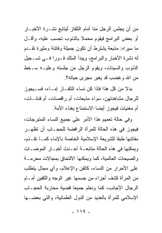 ‫ﻤﻥ ﺃﻥ ﻴﺠﻠﺱ ﺍﻟﺭﺠل ﻤﻨﺎ ﺃﻤﺎﻡ ﺍﻟﺘﻠﻔﺎﺯ ﻟﻴﺘﺎﺒﻊ ﻨﺸـﺭﺓ ﺍﻷﺨﺒـﺎﺭ‬
‫ﺃﻭ ﺒﻌﺽ ﺍﻟﺒﺭﺍﻤﺞ ﻓﻴﻘﻭﻡ ﻤﺤﻤﻼ ﺒﺎﻟﺫﻨﻭﺏ ﺘﺤﺴﺏ ﻋﻠﻴﻪ، ﻭﺃﻗـل‬
                         ‫ﹰ‬
‫ﻤﺎ ﺴﻴﺭﺍﻩ: ﻤﺫﻴﻌﺔ ﻴﺸﺘﺭﻁ ﺃﻥ ﺘﻜﻭﻥ ﺠﻤﻴﻠﺔ ﻭﻓﺎﺘﻨﺔ ﻭﻤﺜﻴﺭﺓ ﺘﻘـﺩﻡ‬
 ‫‪‬‬
‫ﻟﻪ ﻨﺸﺭﺓ ﺍﻷﺨﺒﺎﺭ ﻭﺍﻟﺒﺭﺍﻤﺞ، ﻭﻴﺒﺩﺃ ﺍﻟﻤﻠﻙ ﻓـﻭ ‪‬ﺍ ﻓـﻲ ﺘﺴـﺠﻴل‬
            ‫ﺭ‬
‫ﺍﻟﺫﻨﻭﺏ ﻭﺍﻟﺴﻴﺌﺎﺕ، ﻭﻴﻘﻭﻡ ﺍﻟﺭﺠل ﻤﻥ ﺠﻠﺴﺘﻪ ﻭﻋﻠﻴـﻪ ﺴـﺨﻁ‬
                   ‫ﻤﻥ ﺍﷲ ﻭﻏﻀﺏ ﻗﺩ ﻴﻐﻴﺭ ﻤﺠﺭﻯ ﺤﻴﺎﺘﻪ؟.‬
‫ﺒﺩﻻ ﻤﻥ ﻜل ﻫﺫﺍ ﻓﺈﺫﺍ ﻜﻥ ﻨﺴﺎﺀ ﺍﻟﺘﻠﻔـﺎﺯ ﺇﻤـﺎﺀ، ﻓﺴـﻴﺠﻭﺯ‬
                                               ‫ﹰ‬
‫ﻟﻠﺭﺠﺎل ﻤﺸﺎﻫﺩﺘﻬﻥ، ﺴﻭﺍﺀ ﻤﺫﻴﻌﺎﺕ، ﺃﻡ ﺭﺍﻗﺼﺎﺕ، ﺃﻡ ﻓﻨﺎﻨـﺎﺕ،‬
             ‫ﺃﻡ ﻤﻐﻨﻴﺎﺕ ﻓﻴﺠﻭﺯ ﺃﻴ ‪‬ﺎ ﺍﻻﺴﺘﻤﺘﺎﻉ ﺒﻐﻨﺎﺀ ﺍﻷﻤﺔ.‬
                                   ‫ﻀ‬
‫ﻭﻓﻲ ﺤﺎﻟﺔ ﺘﻌﻤﻴﻡ ﻫﺫﺍ ﺍﻷﻤﺭ ﻋﻠﻰ ﺠﻤﻴﻊ ﺍﻟﻨﺴﺎﺀ ﺍﻟﻤﺘﺒﺭﺠﺎﺕ،‬
‫ﻓﻴﺠﻭﺯ ﻓﻲ ﻫﺫﻩ ﺍﻟﺤﺎﻟﺔ ﻟﻠﻤﺭﺃﺓ ﺍﻟﺭﺍﻓﻀﺔ ﻟﻠﺤﺠـﺎﺏ ﺃﻥ ﺘﻅﻬـﺭ‬
‫ﻤﻔﺎﺘﻨﻬﺎ ﻁﺒ ﹰﺎ ﻟﻠﺸﺭﻴﻌﺔ ﺍﻹﺴﻼﻤﻴﺔ ﺍﻟﺨﺎﺼﺔ ﺒﺎﻹﻤﺎﺀ ﻜﻤـﺎ ﺘﻘـﺩﻡ،‬
  ‫‪‬‬
  ‫َ‬                                        ‫ﻘ‬
‫ﻭﻴﻤﻜﻨﻬﺎ ﻓﻲ ﻫﺫﻩ ﺍﻟﺤﺎﻟﺔ ﻤﺘﺎﺒﻌـﺔ ﺃﺤـﺩﺙ ﺃﺨﺒـﺎﺭ ﺍﻟﻤﻭﻀـﺎﺕ‬
‫ﻭﺍﻟﺼﻴﺤﺎﺕ ﺍﻟﻌﺎﻟﻤﻴﺔ، ﻜﻤﺎ ﻭﻴﻤﻜﻨﻬﺎ ﺍﻻﻟﺘﺤﺎﻕ ﺒﻤﺠﺎﻻﺕ ﻤﺤﺭﻤـﺔ‬
‫ﻋﻠﻰ ﺍﻷﺤﺭﺍﺭ ﻤﻥ ﺍﻟﻨﺴﺎﺀ، ﻜﺎﻟﻔﻥ ﻭﺍﻹﻋﻼﻡ، ﻭﺃﻱ ﻤﺠﺎل ﻴﺘﻁﻠﺏ‬
‫ﻤﻥ ﺍﻟﻤﺭﺃﺓ ﻜﺸﻑ ﺃﺠﺯﺍﺀ ﻤﻥ ﺠﺴﻤﻬﺎ ﻏﻴﺭ ﺍﻟﻭﺠﻪ ﻭﺍﻟﻜﻔﻴﻥ ﺃﻤـﺎﻡ‬
‫ﺍﻟﺭﺠﺎل ﺍﻷﺠﺎﻨﺏ، ﻜﻤﺎ ﻭﻨﻌﻠﻡ ﺠﻤﻴ ‪‬ﺎ ﻗﻀﻴﺔ ﻤﺤﺎﺭﺒﺔ ﺍﻟﺤﺠـﺎﺏ‬
                     ‫ﻌ‬
‫ﺍﻹﺴﻼﻤﻲ ﻟﻠﻤﺭﺃﺓ ﺒﺎﻟﻌﺩﻴﺩ ﻤﻥ ﺍﻟﺩﻭل ﺍﻟﻌﻠﻤﺎﻨﻴﺔ، ﻭﺍﻟﺘﻲ ﺒﻌﻀـﻬﺎ‬

                      ‫- ٩١١ -‬
 