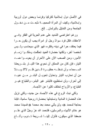 ‫ﻓﻲ ﺍﻷﺼل ﺩﻭل ﺇﺴﻼﻤﻴﺔ ﻜﺘﺭﻜﻴﺎ ﻭﻓﺭﻨﺴﺎ ﻭﺒﻌﺽ ﺩﻭل ﺃﻭﺭﺒﻴﺔ‬
‫ﻭﺇﺴﻼﻤﻴﺔ، ﻭﻜﻴﻑ ﺃﻥ ﺍﻟﻤﺭﺃﺓ ﺍﻟﻤﺤﺠﺒـﺔ ﻤﻨ ‪‬ـﺕ ﻤـﻥ ﺩﺨـﻭل‬
            ‫ُ ِﻌ‬
                     ‫ﺍﻟﺠﺎﻤﻌﺔ ﻭﻤﻥ ﺍﻟﺘﻤﺜﻴل ﺒﺎﻟﺒﺭﻟﻤﺎﻥ.. ﺇﻟﺦ.‬
‫ﻭﺭﻏﻡ ﺍﻋﺘﺭﺍﻀﻲ ﺍﻟﺸﺩﻴﺩ ﻋﻠﻰ ﻋﺩﻡ ﺍﻟﺤﺭﻴﺔ ﻓﻲ ﺍﻟﻔﻜﺭ ﻭﻓـﻲ‬
‫ﺍﻻﻋﺘﻘﺎﺩ، ﻓﻜل ﻓﺭﺩ ﺴﻭﺍﺀ ﺭﺠل ﺃﻭ ﺍﻤﺭﺃﺓ ﻴﺠﺏ ﺃﻥ ﻴﻜﻭﻥ ﺤـﺭﺍ‬
 ‫‪‬‬                            ‫ٌ‬
‫ﻓﻴﻤﺎ ﻴﻌﺘﻘﺩ، ﺤﺭﺍ ﻓﻲ ﺩﻴﻨﻪ ﻭﻓﻜﺭﻩ، ﻓﻬﻭ ﺍﻟﺫﻱ ﺴﻴﺤﺎﺴﺏ ﻭﻟـﻴﺱ‬
                                      ‫‪‬‬
‫ﺸﺨﺼﺎ ﺁﺨﺭ، ﻭﻟﻜﻨﻬﺎ ﺤﻀﺎﺭﺓ ﺍﻟﻌﺒﻴﺩ ﺘﺤﻜﻤﺕ ﻭﻤﻠﻜـﻭﺍ ﺯﻤـﺎﻡ‬
                ‫ﱠ‬                             ‫‪‬‬
‫ﺍﻷﻤﻭﺭ، ﻭﻤﻥ ﺍﻟﺼﻌﺏ ﺍﻵﻥ ﻋﻠﻰ ﺍﻷﺤﺭﺍﺭ ﺃﻥ ﻴﻌﻭﻤـﻭﺍ ﻀـﺩ‬
‫ﺍﻟﺘﻴﺎﺭ، ﻓﺈﻥ ﻜﺎﻥ ﻤﻥ ﺍﻟﻤﻤﻜﻥ ﺃﻥ ﻨﺤﻭﻱ ﻫﺫﺍ ﺍﻟﺘﻴـﺎﺭ ﺒﺸـﺭﻴﻌﺘﻨﺎ‬
‫ﺍﻟﺴ ـﻤﺤﺎﺀ، ﻭﺃﻥ ﻨﺩﺨﻠ ـﻪ ﺤﻅﻴ ـﺭﺓ ﺍﻟ ـﺩﻴﻥ ﻓﻠ ـﻡ ﻻ؟! ﻭﺒ ـﺩﻻ‬
‫ـ ﹰ‬         ‫ـ‬       ‫ـ‬      ‫ـ‬      ‫ـ‬               ‫ـ‬
‫ﻤﻥ ﺃﻥ ﻨﺤﺎﺭﺏ ﺍﻟﺘﻴﺎﺭ ﻭﻨﺤﺎﻭل ﺘﺤﻭﻴـل ﺍﻟﺒﺸـﺭ ﻤـﻥ ﻋﺒﻴـﺩ‬
‫ﺇﻟﻰ ﺃﺤﺭﺍﺭ، ﻭﻟﻥ ﻨﺴﺘﻁﻴﻊ، ﻓﺎﻟﺒﺸﺭ ﻏﻴﺭ ﺍﻟﺒﺸﺭ، ﻭﺍﻟﻁﺒﺎﻉ ﻏﻴـﺭ‬
              ‫ﺍﻟﻁﺒﺎﻉ، ﻭﺍﻷﺭﻭﺍﺡ ﺘﺨﺘﻠﻑ ﻜﺜﻴ ‪‬ﺍ ﻋﻥ ﺍﻷﺠﺴﺎﺩ.‬
                          ‫ﺭ‬
‫ﻭﻟﻜﻲ ﻨﺒﺙ ﺍﻟﺭﻭﺡ ﻓﻲ ﻫﺫﻩ ﺍﻷﺠﺴﺎﺩ ﻤﻥ ﺠﺩﻴﺩ، ﻭﻟﻜﻲ ﻨﺯﻴل‬
‫ﻫﺫﻩ ﺍﻟﺤﻀﺎﺭﺓ ﺍﻟﻤﺎﺩﻴﺔ ﻭﻨﺴﺘﺒﺩﻟﻬﺎ ﺒﺤﻀﺎﺭﺓ ﺭﻭﺤﻴﺔ ﺴﺎﻤﻴﺔ، ﻓﺈﻨﻨﺎ‬
‫ﺒﺤﺎﺠﺔ ﻟﻤﺤﻤﺩ ‪ ،‬ﻭﻟﻥ ﻴﺄﺘﻲ ﻤﺤﻤﺩ ﺒﻌﺩ ﻤﺤﻤ ‪‬ﺍ ‪ ‬ﻓﺴﻴﺩﻨﺎ ﻤﺤﻤﺩ‬
               ‫ﺩ‬
‫ﻫﻭ ﺨﺎﺘﻡ ﺍﻷﻨﺒﻴﺎﺀ ﻭﺍﻟﻤﺭﺴﻠﻴﻥ، ﻓﻠﻨﺤﻤﺩ ﺍﷲ ﻋﺯ ﻭﺠل ﺍﻟﺫﻱ ﻋﻠـﻡ‬
          ‫ﱠ‬   ‫َ‬
              ‫‪‬‬
‫ﻀﻌﻔﻨﺎ ﺍﻟﺫﻱ ﺴﻴﻜﻭﻥ، ﻓﺄﻨﺯل ﺇﻟﻴﻨـﺎ ﺸـﺭﻴﻌﺔ ﺘـﺩﻭﻡ، ﻭﺃﺘـﺎﺡ‬

                      ‫- ٠٢١ -‬
 