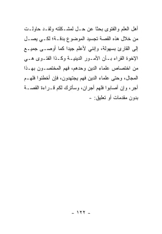 ‫ﺃﻫل ﺍﻟﻌﻠﻡ ﻭﺍﻟﻔﺘﻭﻯ ﺒﺤ ﹰﺎ ﻋﻥ ﺤـل ﻟﻤﺸـﻜﻠﺘﻪ ﻭﻟﻘـﺩ ﺤﺎﻭﻟـﺕ‬
                              ‫ﺜ‬
‫ﻤﻥ ﺨﻼل ﻫﺫﻩ ﺍﻟﻘﺼﺔ ﺘﺠﺴﻴﺩ ﺍﻟﻤﻭﻀﻭﻉ ﺒﺩﻗـﺔ؛ ﻟﻜـﻲ ﻴﺼـل‬
‫ﺇﻟﻰ ﺍﻟﻘﺎﺭﺉ ﺒﺴﻬﻭﻟﺔ، ﻭﺇﻨﻨﻲ ﻷﻋﻠﻡ ﺠﻴ ‪‬ﺍ ﻜﻤﺎ ﺃﻭﺼـﻰ ﺠﻤﻴـﻊ‬
                 ‫ﺩ‬
‫ﺍﻹﺨﻭﺓ ﺍﻟﻘﺭﺍﺀ ﺒـﺄﻥ ﺍﻷﻤـﻭﺭ ﺍﻟﺩﻴﻨﻴـﺔ ﻭﻜـﺫﺍ ﺍﻟﻔﺘـﻭﻯ ﻫـﻲ‬
‫ﻤﻥ ﺍﺨﺘﺼﺎﺹ ﻋﻠﻤﺎﺀ ﺍﻟﺩﻴﻥ ﻭﺤﺩﻫﻡ، ﻓﻬﻡ ﺍﻟﻤﺨﺘﺼـﻭﻥ ﺒﻬـﺫﺍ‬
‫ﺍﻟﻤﺠﺎل، ﻭﺤﺘﻰ ﻋﻠﻤﺎﺀ ﺍﻟﺩﻴﻥ ﻓﻬﻡ ﻴﺠﺘﻬﺩﻭﻥ، ﻓﺈﻥ ﺃﺨﻁﺌﻭﺍ ﻓﻠﻬـﻡ‬
‫ﺃﺠﺭ، ﻭﺇﻥ ﺃﺼﺎﺒﻭﺍ ﻓﻠﻬﻡ ﺃﺠﺭﺍﻥ، ﻭﺴﺄﺘﺭﻙ ﻟﻜﻡ ﻗـﺭﺍﺀﺓ ﺍﻟﻘﺼـﺔ‬
                              ‫ﺒﺩﻭﻥ ﻤﻘﺩﻤﺎﺕ ﺃﻭ ﺘﻌﻠﻴﻕ: -‬




                      ‫- ٢٢١ -‬
 