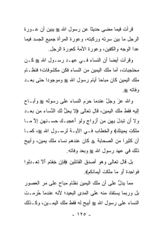 ‫ﻗﺭﺃﺕ ﻓﻴﻤﺎ ﻤﻀﻰ ﺤﺩﻴﺜﺎ ﻋﻥ ﺭﺴﻭل ﺍﷲ ‪ ‬ﻴﺒﻴﻥ ﺃﻥ ﻋـﻭﺭﺓ‬
                            ‫ﹰ‬
‫ﺍﻟﺭﺠل ﻤﺎ ﺒﻴﻥ ﺴﺭﺘﻪ ﻭﺭﻜﺒﺘﻪ، ﻭﻋﻭﺭﺓ ﺍﻟﻤﺭﺃﺓ ﺠﻤﻴﻊ ﺍﻟﺠﺴﺩ ﻓﻴﻤﺎ‬
            ‫ﻋﺩﺍ ﺍﻟﻭﺠﻪ ﻭﺍﻟﻜﻔﻴﻥ، ﻭﻋﻭﺭﺓ ﺍﻷﻤﺔ ﻜﻌﻭﺭﺓ ﺍﻟﺭﺠل.‬
‫ﻭﻗﺭﺃﺕ ﺃﻴ ‪‬ﺎ ﺃﻥ ﺍﻟﻨﺴﺎﺀ ﻓـﻲ ﻋﻬـﺩ ﺭﺴـﻭل ﺍﷲ ‪ ‬ﻜـﻥ‬
                                   ‫ﻀ‬
‫ﻤﺤﺘﺠﺒﺎﺕ، ﺃﻤﺎ ﻤﻠﻙ ﺍﻟﻴﻤﻴﻥ ﻤﻥ ﺍﻟﻨﺴﺎﺀ ﻓﻜﻥ ﻤﻜﺸﻭﻓﺎﺕ؛ ﻓﻨﻅـﺎﻡ‬
                                          ‫‪‬‬
‫ﻤﻠﻙ ﺍﻟﻴﻤﻴﻥ ﻜﺎﻥ ﻤﺒﺎ ‪‬ﺎ ﺃﻴﺎﻡ ﺭﺴﻭل ﺍﷲ ‪ ‬ﻭﻤﻭﺠﻭ ‪‬ﺍ ﺤﺘﻰ ﺒﻌـﺩ‬
          ‫ﺩ‬                       ‫ﺤ‬
                                                      ‫ﻭﻓﺎﺘﻪ ‪.‬‬
‫ﻭﺍﷲ ﻋﺯ ﻭﺠل ﻋﻨﺩﻤﺎ ﺤﺭﻡ ﺍﻟﻨﺴﺎﺀ ﻋﻠﻰ ﺭﺴﻭﻟﻪ ‪ ‬ﻭﺃﺒـﺎﺡ‬
                           ‫َ‬
                           ‫‪‬‬        ‫ﱠ‬   ‫َ‬
                                        ‫‪‬‬
‫ﺇﻟﻴﻪ ﻓﻘﻁ ﻤﻠﻙ ﺍﻟﻴﻤﻴﻥ، ﻗﺎل ﺘﻌﺎﻟﻰ ‪‬ﻻ ﻴﺤل ﻟ ‪ ‬ﺍﻟﻨ ‪‬ﺎﺀ ِﻥ ﺒﻌ‪‬ـﺩ‬
‫ﹶ ‪ ِ ‬ﱡ ﹶﻙ ﱢﺴ ‪ ‬ﻤ ‪ ‬‬
‫‪‬ﻻ َﻥ ﺘ ‪‬ﺩل ﺒﻬﻥ ﻤﻥ ﺃﺯ ‪‬ﺍﺝ ﻭﻟﻭ ﺃﻋﺠ ‪‬ـﻙ ﺤﺴ‪‬ـﻨﻬ ‪ ‬ﺇﻻ ‪‬ـﺎ‬
  ‫ﻭ ﹶ ﺃ ﹶﺒ ‪ َ  ِ  ِ ِ َ ‬ﻭ ٍ ‪ ‬ﹶ ‪  َ ‬ﺒ ‪  ‬ﹸ ‪‬ﻥ ِ ﱠ ﻤ‬
‫‪‬ﻠﻜﺕ ﻴ ِﻴﻨﻙ‪ ‬ﻭﺍﻟﺨﻁﺎﺏ ﻓـﻲ ﺍﻵﻴـﺔ ﻟﺭﺴـﻭل ﺍﷲ ‪ ،‬ﻜﻤـﺎ‬
                                     ‫ﻤ ﹶ ﹶ ﹾ ‪‬ﻤ ﹸ ‪‬‬
‫ﺃﻥ ﻜﺜﻴﺭﺍ ﻤﻥ ﺍﻟﺼﺤﺎﺒﺔ ‪ ‬ﻜﺎﻥ ﻋﻨﺩﻫﻡ ﻨﺴﺎﺀ ﻤﻠﻙ ﻴﻤﻴﻥ، ﻭﺃﺒﻴﺢ‬
                                             ‫‪‬‬
                     ‫ﺫﻟﻙ ﻓﻲ ﻋﻬﺩ ﺭﺴﻭل ﺍﷲ ‪ ‬ﻭﺒﻌﺩ ﻭﻓﺎﺘﻪ.‬
‫ﺒل ﻗﺎل ﺘﻌﺎﻟﻰ ﻭﻫﻭ ﺃﺼﺩﻕ ﺍﻟﻘﺎﺌﻠﻴﻥ ‪‬ﻓﺈﻥ ﺨﻔﺘﻡ ﺃﻻ ﺘﻌ‪‬ـﺩﹸﻭﺍ‬
  ‫ﹶ ِ ‪ ِ ‬ﹾ ﹸ ‪ َ ‬ﱠ ﹶ ِﻟ‬
                              ‫ﻓ ‪‬ﺍﺤﺩﺓ ﺃﻭ ‪‬ﺎ ‪‬ﻠﻜﺕ ﺃﻴ ‪‬ﺎﻨﻜﻡ‪.‬‬
                                ‫ﹶﻭ ِ ‪ ‬ﹰ َ ‪ ‬ﻤ ﻤ ﹶ ﹶ ﹾ َ ‪‬ﻤ ﹸ ﹸ ‪‬‬
‫ﻤﻤﺎ ﻴﺩل ﻋﻠﻰ ﺃﻥ ﻤﻠﻙ ﺍﻟﻴﻤﻴﻥ ﻨﻅﺎﻡ ﻤﺒﺎﺡ ﻋﻠﻰ ﻤﺭ ﺍﻟﻌﺼﻭﺭ‬
                                          ‫ﱡ‬
‫ﺒل ﻭﺭﺒﻤﺎ ﻴﺴﺘﻔﺎﺩ ﻤﻨﻪ ﻋﻠﻰ ﺍﻟﻤﺩﻯ ﺍﻟﺒﻌﻴﺩ؛ ﻷﻨﻪ ﻋﻨﺩﻤﺎ ﺤﺭﻤـﺕ‬
   ‫ُ‪‬‬
‫ﺍﻟﻨﺴﺎﺀ ﻋﻠﻰ ﺭﺴﻭل ﺍﷲ ‪ ‬ﺃﺒﻴﺢ ﻟﻪ ﻓﻘﻁ ﻤﻠﻙ ﺍﻟﻴﻤـﻴﻥ، ﻭﻜـﺫﻟﻙ‬
                        ‫- ٥٢١ -‬
 