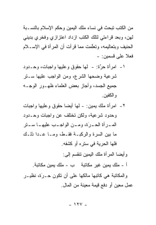 ‫ﻤﻥ ﺍﻟﻜﺘﺏ ﺘﺒﺤﺙ ﻓﻲ ﻨﺴﺎﺀ ﻤﻠﻙ ﺍﻟﻴﻤﻴﻥ ﻭﺤﻜﻡ ﺍﻹﺴﻼﻡ ﺒﺎﻟﻨﺴـﺒﺔ‬
‫ﻟﻬﻥ، ﻭﺒﻌﺩ ﻗﺭﺍﺀﺘﻲ ﻟﺘﻠﻙ ﺍﻟﻜﺘﺏ ﺍﺯﺩﺍﺩ ﺍﻋﺘﺯﺍﺯﻱ ﻭﻓﺨﺭﻱ ﺒﺩﻴﻨﻲ‬
‫ﺍﻟﺤﻨﻴﻑ ﻭﺒﺘﻌﺎﻟﻴﻤﻪ، ﻭﺘﻌﻠﻤﺕ ﻤﻤﺎ ﻗﺭﺃﺕ ﺃﻥ ﺍﻟﻤﺭﺃﺓ ﻓﻲ ﺍﻹﺴـﻼﻡ‬
                               ‫ﱠ‬
                                     ‫ﻓﻌﻼ ﻋﻠﻰ ﻗﺴﻤﻴﻥ: -‬
                                                  ‫ﹰ‬
‫١- ﺍﻤﺭﺃﺓ ﺤﺭﺓ: - ﻟﻬﺎ ﺤﻘﻭﻕ ﻭﻋﻠﻴﻬﺎ ﻭﺍﺠﺒﺎﺕ، ﻭﺤـﺩﻭﺩ‬
                                   ‫َ‬
                                   ‫ّ‬
‫ﺸﺭﻋﻴﺔ ﻭﻀﺤﻬﺎ ﺍﻟﺸﺭﻉ، ﻭﻤﻥ ﺍﻟﻭﺍﺠﺏ ﻋﻠﻴﻬﺎ ﺴـﺘﺭ‬
‫ﺠﻤﻴﻊ ﺍﻟﺠﺴﺩ، ﻭﺃﺠﺎﺯ ﺒﻌﺽ ﺍﻟﻌﻠﻤﺎﺀ ﻅﻬـﻭﺭ ﺍﻟﻭﺠـﻪ‬
                                        ‫ﻭﺍﻟﻜﻔﻴﻥ.‬
‫٢- ﺍﻤﺭﺃﺓ ﻤﻠﻙ ﻴﻤﻴﻥ: - ﻟﻬﺎ ﺃﻴ ‪‬ﺎ ﺤﻘﻭﻕ ﻭﻋﻠﻴﻬﺎ ﻭﺍﺠﺒﺎﺕ‬
                    ‫ﻀ‬
‫ﻭﺤﺩﻭﺩ ﺸﺭﻋﻴﺔ، ﻭﻟﻜﻥ ﺘﺨﺘﻠﻑ ﻋﻥ ﻭﺍﺠﺒﺎﺕ ﻭﺤـﺩﻭﺩ‬
‫ـﺎ ـﺘﺭ‬
  ‫ـﺏ ﻋﻠﻴﻬـ ﺴـ‬
            ‫ﺍﻟﻤ ـﺭﺃﺓ ـﺭﺓ، ـﻥ ﺍﻟﻭﺍﺠـ‬
                    ‫ـ ﺍﻟﺤـ ‪ ‬ﻭﻤـ‬
                        ‫َ‬
‫ﻤﺎ ﺒﻴﻥ ﺍﻟﺴﺭﺓ ﻭﺍﻟﺭﻜﺒـﺔ ﻓﻘـﻁ، ﻭﻤـﺎ ﻋـﺩﺍ ﺫﻟـﻙ‬
                  ‫ﻓﻠﻬﺎ ﺍﻟﺤﺭﻴﺔ ﻓﻲ ﺴﺘﺭﻩ ﺃﻭ ﻜﺸﻔﻪ.‬
                   ‫ﻭﺃﻴ ‪‬ﺎ ﺍﻟﻤﺭﺃﺓ ﻤﻠﻙ ﺍﻟﻴﻤﻴﻥ ﺘﻨﻘﺴﻡ ﺇﻟﻰ:‬
                                                 ‫ﻀ‬
    ‫ﺏ - ﻤﻠﻙ ﻴﻤﻴﻥ ﻤﻜﺎﺘﺒﺔ.‬    ‫ﺃ - ﻤﻠﻙ ﻴﻤﻴﻥ ﻏﻴﺭ ﻤﻜﺎﺘﺒﺔ‬
‫ﻭﺍﻟﻤﻜﺎﺘﺒﺔ ﻫﻲ ﻜﺎﺘﺒﻬﺎ ﻤﺎﻟﻜﻬﺎ ﻋﻠﻰ ﺃﻥ ﺘﻜﻭﻥ ﺤـﺭﺓ، ﻨﻅﻴـﺭ‬
        ‫‪‬‬
        ‫َ‬
                  ‫ﻋﻤل ﻤﻌﻴﻥ ﺃﻭ ﺩﻓﻊ ﻗﻴﻤﺔ ﻤﻌﻴﻨﺔ ﻤﻥ ﺍﻟﻤﺎل.‬


                      ‫- ٧٢١ -‬
 