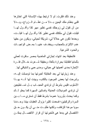 ‫ﻭﻋﻨﺩ ﺫﻟﻙ ﻓﻜﺭﺕ: ﻟﻡ ﻻ ﺍﺭﺘﺒﻁ ﺒﻬﺫﻩ ﺍﻹﻨﺴﺎﻨﺔ ﺍﻟﺘﻲ ﺍﺨﺘﺎﺭﻫﺎ‬
‫ﻗﻠﺒﻲ ﺒﻨﻅﺎﻡ ﻤﻠﻙ ﺍﻟﻴﻤﻴﻥ ﺒـﺩﻻ ﻤـﻥ ﻨﻅـﺎﻡ ﺍﻟـﺯﻭﺍﺝ، ﻭﺒـﺩﻻ‬
‫ﹰ‬                        ‫ﹰ‬
‫ﻤﻥ ﺃﻥ ﺘﻘﻭل ﻟﻲ ﺯﻭﺠﺘﻙ ﻨﻔﺴﻲ ﻨﻅﻴﺭ ﻤﻬﺭ ﻜﺫﺍ ﻭﺃﻗـﻭل ﻟﻬـﺎ‬
‫ﻗﺒﻠﺕ، ﺘﻘﻭل ﻟﻲ ﻤﻠﻜﺘﻙ ﻨﻔﺴﻲ ﻨﻅﻴﺭ ﻜﺫﺍ ﻭﺃﻗـﻭل ﻟﻬـﺎ ﻗﺒﻠـﺕ،‬
‫ﻭﺒﻌﺩﻫﺎ ﺘﻜﻭﻥ ﻫﻲ ﺤﻼﻻ ﻟﻲ، ﺸﺭﻴﻜﺔ ﻟﺤﻴﺎﺘﻲ، ﻭﻴﻜﻭﻥ ﻤﻥ ﺤﻘﻬﺎ‬
                                ‫ﹰ‬
‫ﻋﺩﻡ ﺍﻻﻟﺘﺯﺍﻡ ﺒﺎﻟﺤﺠﺎﺏ، ﻭﻴﺨﻔـﻑ ﻋﻨﻬـﺎ ﺒﻌـﺽ ﺍﻟﻭﺍﺠﺒـﺎﺕ‬
                                        ‫ﻭﺍﻟﺤﺩﻭﺩ ﺍﻟﺸﺭﻋﻴﺔ.‬
‫ﻓﺎﻟﺤﻘﻴﻘﺔ ﺒﻌﺩ ﺍﻨﺘﻬﺎﺀ ﺇﺠﺎﺯﺘﻲ ﺍﻟﻤﺎﻀﻴﺔ ﺒﻤﺼﺭ ﺴﺎﻓﺭﺕ ﻟﻌﻤﻠﻲ‬
‫ﺒﺄﻟﻤﺎﻨﻴﺎ ﻓﺘﻘﺎﺒﻠﻨﺎ ﺒﺤﺭﺍﺭﺓ ﺒﺎﻟﻐﺔ، ﻭﺤﻘﻴﻘﺔ ﺸـﻌﺭﺕ ﺨـﻼل ﻓﺘـﺭﺓ‬
 ‫ﺍﻹﺠﺎﺯﺓ ﺒﻤﺩﻯ ﺃﻫﻤﻴﺘﻬﺎ ﻓﻲ ﺤﻴﺎﺘﻲ، ﻭﻤﺩﻯ ﺤﺒﻲ ﻭﺍﺸﺘﻴﺎﻗﻲ ﻟﻬﺎ.‬
‫ﻭﻋﻨﺩ ﺯﻴﺎﺭﺘﻬﺎ ﻟﻲ ﺒﻌﺩ ﺍﻟﻤﻘﺎﺒﻠﺔ ﺃﺨﺒﺭﺘﻬﺎ ﺒﻤﺎ ﺘﻭﺼﻠﺕ ﺇﻟﻴـﻪ،‬
         ‫‪‬‬
‫ﻭﺸﺭﺤﺕ ﻟﻬﺎ ﺒﻌﺽ ﺍﻟﻤﻭﺠﻭﺩ ﺒﺎﻟﻜﺘﺏ، ﻭﺒﻴﻨﺕ ﻟﻬﺎ ﺃﻨـﻪ ﺒﻬـﺫﺍ‬
                 ‫‪‬‬
‫ﺍﻷﺴﻠﻭﺏ ﻓﻠﻴﺱ ﺒﺸﺭﻁ ﺃﻥ ﺘﺭﺘﺩﻱ ﺍﻟﺤﺠـﺎﺏ ﺒـل ﺘﺴـﺘﻁﻴﻌﻴﻥ‬
‫ﺃﻥ ﺘﺭﺘﺩﻱ ﺍﻟﻤﻭﺩﻴﻼﺕ ﺍﻟﺤﺩﻴﺜﺔ ﻭﻓﺴﺎﺘﻴﻥ ﺍﻟﺴﻬﺭﺓ ﻜﻤﺎ ﻴﺤﻠﻭ ﻟـﻙ‬
‫ِ‬
‫ﻭﻜﻤﺎ ﻴﺤﺩﺙ ﺒﺄﻭﺭﻭﺒﺎ ﻋﻤﻭ ‪‬ﺎ ﺒﺸﺭﻁ ﻓﻘﻁ ﺃﻥ ﺘﺴﺘﺭﻱ ﻤـﺎ ﺒـﻴﻥ‬
                            ‫ﻤ‬
‫ﺍﻟﺴﺭﺓ ﻭﺍﻟﺭﻜﺒﺘﻴﻥ؛ ﻓﺴﻌﺩﺕ ﻜﺜﻴ ‪‬ﺍ ﺒﺯﻭﺍل ﺍﻟﻌﻘﺒﺎﺕ ﺒﻴﻨﻨﺎ ﻭﺤـﺩﺩﻨﺎ‬
                             ‫ﺭ‬
‫ﺴﻭ ‪‬ﺎ ﻤﻭﻋ ‪‬ﺍ ﻟﻠﺯﻓﺎﻑ، ﻭﻟﻜﻨﻬﺎ ﻁﻠﺒـﺕ ﻤﻨـﻲ ﺃﻥ ﻴﻜـﻭﻥ ﺤـﻕ‬
                                        ‫ﺩ‬      ‫ﻴ‬
‫ﺍﻻﻨﻔﺼﺎل ﻓﻲ ﻴﺩﻫﺎ ﻫﻲ ﻓﺄﺨﺒﺭﺘﻬﺎ ﺃﻥ ﻗﺭﺍﺭ ﺍﻻﻨﻔﺼـﺎل ﻴﻤﻜـﻥ‬

                       ‫- ٨٢١ -‬
 