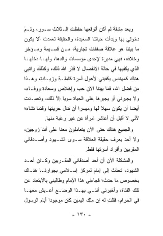 ‫ﻭﺒﻌﺩ ﻤﺸﻘﺔ ﻟﻡ ﺃﻜﻥ ﺃﺘﻭﻗﻌﻬﺎ ﺤﻔﻅﺕ ﺍﻟـﺜﻼﺙ ﺴـﻭﺭ، ﻭﺘـﻡ‬
‫‪‬‬
‫َ‬
‫ﺩﺨﻭﻟﻲ ﺒﻬﺎ ﻭﺒﺩﺃﺕ ﺤﻴﺎﺘﻨﺎ ﺍﻟﺴﻌﻴﺩﺓ، ﻭﺍﻟﺤﻘﻴﻘﺔ ﺘﻌﻤﺩﺕ ﺃﻻ ﻴﻜﻭﻥ‬
          ‫‪‬‬
‫ﻤﺎ ﺒﻴﻨﻨﺎ ﻫﻭ ﻋﻼﻗﺔ ﺼﻔﻘﺎﺕ ﺘﺠﺎﺭﻴﺔ، ﻤـﻥ ﻗﺴـﻴﻤﺔ ﻭﻤـﺅﺨﺭ‬
‫ﻭﺨﻼﻓﻪ، ﻓﻬﻲ ﻤﺩﻴﺭﺓ ﻹﺤﺩﻯ ﻤﺅﺴﺴﺎﺕ ﻭﺍﻟﺩﻫﺎ، ﻭﻟﻬـﺎ ﺩﺨﻠﻬـﺎ‬
‫ﺍﻟﺫﻱ ﻴﻜﻔﻴﻬﺎ ﻓﻲ ﺤﺎﻟﺔ ﺍﻻﻨﻔﺼﺎل ﻻ ﻗﺩﺭ ﺍﷲ ﺫﻟﻙ، ﻭﻜﺫﻟﻙ ﺭﺍﺘﺒﻲ‬
                     ‫‪‬‬
                     ‫َ‬
‫ﻫﻨﺎﻙ ﻜﻤﻬﻨﺩﺱ ﻴﻜﻔﻴﻨﻲ ﻷﻋﻭل ﺃﺴﺭﺓ ﻜﺎﻤﻠـﺔ ﻭﺯﻴـﺎﺩﺓ، ﻭﻫـﺫﺍ‬
‫ﻤﻥ ﻓﻀل ﺍﷲ، ﻓﻤﺎ ﺒﻴﻨﻨﺎ ﺍﻵﻥ ﺤﺏ ﻭﺇﺨﻼﺹ ﻭﺴﻌﺎﺩﺓ ﻭﻭﻓـﺎﺀ،‬
‫ﻭﻻ ﻴﺠﺒﺭﻨﻲ ﺃﻭ ﻴﺠﺒﺭﻫﺎ ﻋﻠﻰ ﺍﻟﺤﻴﺎﺓ ﺴﻭ ‪‬ﺎ ﺇﻻ ﺫﻟﻙ، ﻭﺘﻌ ‪‬ـﺩﺕ‬
   ‫ﻤ‬          ‫ﻴ ﱠ‬
‫ﺃﻴ ‪‬ﺎ ﺃﻥ ﻴﻜﻭﻥ ﺴﻬﻼ ﻟﻬﺎ ﻭﻤﻴﺴﺭﺍ ﺃﻥ ﺘﻨﺎل ﺤﺭﻴﺘﻬﺎ ﻭﻗﺘﻤﺎ ﺘﺸﺎﺀ؛‬
                            ‫‪‬‬         ‫ﹰ‬            ‫ﻀ‬
         ‫ﻷﻨﻲ ﻻ ﺃﻗﺒل ﺃﻥ ﺃﻋﺎﺸﺭ ﺍﻤﺭﺃﺓ ﻋﻥ ﻏﻴﺭ ﺭﻏﺒﺔ ﻤﻨﻬﺎ.‬
‫ﻭﺍﻟﺠﻤﻴﻊ ﻫﻨﺎﻙ ﺤﺘﻰ ﺍﻵﻥ ﻴﺘﻌﺎﻤﻠﻭﻥ ﻤﻌﻨﺎ ﻋﻠﻰ ﺃﻨﻨﺎ ﺯﻭﺠﻴﻥ،‬
‫ﻭﻻ ﺃﺤﺩ ﻴﻌﺭﻑ ﺤﻘﻴﻘﺔ ﺍﻟﻌﻼﻗﺔ ﺴـﻭﻯ ﺍﻟﺸـﻬﻭﺩ ﻭﺃﺼـﺩﻗﺎﺌﻲ‬
                             ‫ﺍﻟﻤﻘﺭﺒﻴﻥ ﻭﺃﻓﺭﺍﺩ ﺃﺴﺭﺘﻬﺎ ﻓﻘﻁ.‬
‫ﻭﺍﻟﻤﺸﻜﻠﺔ ﺍﻵﻥ ﺃﻥ ﺃﺤﺩ ﺃﺼﺩﻗﺎﺌﻲ ﺍﻟﻤﻘـﺭﺒﻴﻥ ﻭﻜـﺎﻥ ﺃﺤـﺩ‬
‫ﺍﻟﺸﻬﻭﺩ، ﺘﺤﺩﺙ ﺇﻟﻰ ﺇﻤﺎﻡ ﻟﻤﺭﻜﺯ ﺇﺴـﻼﻤﻲ ﺒﺠﻭﺍﺭﻨـﺎ ﻫﻨـﺎﻙ‬
                                      ‫َ‬
                                      ‫‪‬‬
‫ﺒﺨﺼﻭﺹ ﻤﺎ ﺤﺩﺙ؛ ﻓﺠﺎﺀﻨﻲ ﻫﺫﺍ ﺍﻹﻤﺎﻡ ﻭﻁﺎﻟﺒﻨﻲ ﺒﺎﻻﺒﺘﻌﺎﺩ ﻋﻥ‬
‫ﺘﻠﻙ ﺍﻟﻔﺘﺎﺓ، ﻭﺃﺨﺒﺭﻨﻲ ﺃﻨﻨـﻲ ﺒﻬـﺫﺍ ﺍﻟﻭﻀـﻊ ﺃﻋـﻴﺵ ﻤﻌﻬـﺎ‬
‫ﻓﻲ ﺍﻟﺤﺭﺍﻡ، ﻓﻘﻠﺕ ﻟﻪ ﺇﻥ ﻤﻠﻙ ﺍﻟﻴﻤﻴﻥ ﻜﺎﻥ ﻤﻭﺠﻭ ‪‬ﺍ ﺃﻴﺎﻡ ﺍﻟﺭﺴﻭل‬
             ‫ﺩ‬

                       ‫- ٠٣١ -‬
 