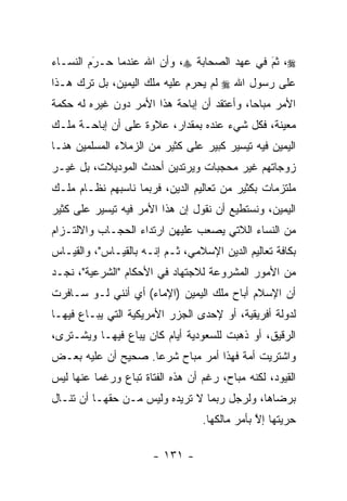 ‫‪ ،‬ﺜﻡ ﻓﻲ ﻋﻬﺩ ﺍﻟﺼﺤﺎﺒﺔ ‪ ،‬ﻭﺃﻥ ﺍﷲ ﻋﻨﺩﻤﺎ ﺤـﺭﻡ ﺍﻟﻨﺴـﺎﺀ‬
         ‫‪َ‬‬                                 ‫َ‬
                                            ‫‪‬‬
‫ﻋﻠﻰ ﺭﺴﻭل ﺍﷲ ‪ ‬ﻟﻡ ﻴﺤﺭﻡ ﻋﻠﻴﻪ ﻤﻠﻙ ﺍﻟﻴﻤﻴﻥ، ﺒل ﺘﺭﻙ ﻫـﺫﺍ‬
                              ‫‪‬‬
‫ﺍﻷﻤﺭ ﻤﺒﺎ ‪‬ﺎ، ﻭﺃﻋﺘﻘﺩ ﺃﻥ ﺇﺒﺎﺤﺔ ﻫﺫﺍ ﺍﻷﻤﺭ ﺩﻭﻥ ﻏﻴﺭﻩ ﻟﻪ ﺤﻜﻤﺔ‬
                                            ‫ﺤ‬
‫ﻤﻌﻴﻨﺔ، ﻓﻜل ﺸﻲﺀ ﻋﻨﺩﻩ ﺒﻤﻘﺩﺍﺭ، ﻋﻼﻭﺓ ﻋﻠﻰ ﺃﻥ ﺇﺒﺎﺤـﺔ ﻤﻠـﻙ‬
‫ﺍﻟﻴﻤﻴﻥ ﻓﻴﻪ ﺘﻴﺴﻴﺭ ﻜﺒﻴﺭ ﻋﻠﻰ ﻜﺜﻴﺭ ﻤﻥ ﺍﻟﺯﻤﻼﺀ ﺍﻟﻤﺴﻠﻤﻴﻥ ﻫﻨـﺎ‬
‫ﺯﻭﺠﺎﺘﻬﻡ ﻏﻴﺭ ﻤﺤﺠﺒﺎﺕ ﻭﻴﺭﺘﺩﻴﻥ ﺃﺤﺩﺙ ﺍﻟﻤﻭﺩﻴﻼﺕ، ﺒل ﻏﻴـﺭ‬
‫ﻤﻠﺘﺯﻤﺎﺕ ﺒﻜﺜﻴﺭ ﻤﻥ ﺘﻌﺎﻟﻴﻡ ﺍﻟﺩﻴﻥ، ﻓﺭﺒﻤﺎ ﻨﺎﺴﺒﻬﻡ ﻨﻅـﺎﻡ ﻤﻠـﻙ‬
‫ﺍﻟﻴﻤﻴﻥ، ﻭﻨﺴﺘﻁﻴﻊ ﺃﻥ ﻨﻘﻭل ﺇﻥ ﻫﺫﺍ ﺍﻷﻤﺭ ﻓﻴﻪ ﺘﻴﺴﻴﺭ ﻋﻠﻰ ﻜﺜﻴﺭ‬
‫ﻤﻥ ﺍﻟﻨﺴﺎﺀ ﺍﻟﻼﺘﻲ ﻴﺼﻌﺏ ﻋﻠﻴﻬﻥ ﺍﺭﺘﺩﺍﺀ ﺍﻟﺤﺠـﺎﺏ ﻭﺍﻻﻟﺘـﺯﺍﻡ‬
‫ﺒﻜﺎﻓﺔ ﺘﻌﺎﻟﻴﻡ ﺍﻟﺩﻴﻥ ﺍﻹﺴﻼﻤﻲ، ﺜـﻡ ﺇﻨـﻪ ﺒﺎﻟﻘﻴـﺎﺱ"، ﻭﺍﻟﻘﻴـﺎﺱ‬
‫ﻤﻥ ﺍﻷﻤﻭﺭ ﺍﻟﻤﺸﺭﻭﻋﺔ ﻟﻼﺠﺘﻬﺎﺩ ﻓﻲ ﺍﻷﺤﻜﺎﻡ "ﺍﻟﺸﺭﻋﻴﺔ"، ﻨﺠـﺩ‬
‫ﺃﻥ ﺍﻹﺴﻼﻡ ﺃﺒﺎﺡ ﻤﻠﻙ ﺍﻟﻴﻤﻴﻥ )ﺍﻹﻤﺎﺀ( ﺃﻱ ﺃﻨﻨﻲ ﻟـﻭ ﺴـﺎﻓﺭﺕ‬
‫ﻟﺩﻭﻟﺔ ﺃﻓﺭﻴﻘﻴﺔ، ﺃﻭ ﻹﺤﺩﻯ ﺍﻟﺠﺯﺭ ﺍﻷﻤﺭﻴﻜﻴﺔ ﺍﻟﺘﻲ ﻴﺒـﺎﻉ ﻓﻴﻬـﺎ‬
‫ﺍﻟ ‪‬ﻗﻴﻕ، ﺃﻭ ﺫﻫﺒﺕ ﻟﻠﺴﻌﻭﺩﻴﺔ ﺃﻴﺎﻡ ﻜﺎﻥ ﻴﺒﺎﻉ ﻓﻴﻬـﺎ ﻭﻴﺸـﺘﺭﻯ،‬
                                                  ‫ﺭ‬
‫ﻭﺍﺸﺘﺭﻴﺕ ﺃﻤﺔ ﻓﻬﺫﺍ ﺃﻤﺭ ﻤﺒﺎﺡ ﺸﺭ ‪‬ﺎ. ﺼﺤﻴﺢ ﺃﻥ ﻋﻠﻴﻪ ﺒﻌـﺽ‬
                    ‫ﻋ‬
‫ﺍﻟﻘﻴﻭﺩ، ﻟﻜﻨﻪ ﻤﺒﺎﺡ، ﺭﻏﻡ ﺃﻥ ﻫﺫﻩ ﺍﻟﻔﺘﺎﺓ ﺘﺒﺎﻉ ﻭﺭﻏ ‪‬ﺎ ﻋﻨﻬﺎ ﻟﻴﺱ‬
          ‫ﻤ‬
‫ﺒﺭﻀﺎﻫﺎ، ﻭﻟﺭﺠل ﺭﺒﻤﺎ ﻻ ﺘﺭﻴﺩﻩ ﻭﻟﻴﺱ ﻤـﻥ ﺤﻘﻬـﺎ ﺃﻥ ﺘﻨـﺎل‬
                                   ‫ﺤﺭﻴﺘﻬﺎ ﺇﻻ ﺒﺄﻤﺭ ﻤﺎﻟﻜﻬﺎ.‬
                                                ‫ﱠ‬

                       ‫- ١٣١ -‬
 