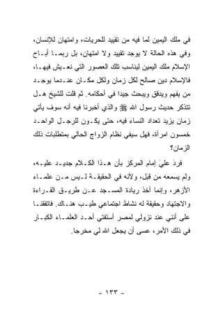 ‫ﻓﻲ ﻤﻠﻙ ﺍﻟﻴﻤﻴﻥ ﻟﻤﺎ ﻓﻴﻪ ﻤﻥ ﺘﻘﻴﻴﺩ ﻟﻠﺤﺭﻴﺎﺕ، ﻭﺍﻤﺘﻬﺎﻥ ﻟﻺﻨﺴﺎﻥ،‬
‫ﻭﻓﻲ ﻫﺫﻩ ﺍﻟﺤﺎﻟﺔ ﻻ ﻴﻭﺠﺩ ﺘﻘﻴﻴﺩ ﻭﻻ ﺍﻤﺘﻬﺎﻥ، ﺒل ﺭﺒﻤـﺎ ﺃﺒـﺎﺡ‬
‫ﺍﻹﺴﻼﻡ ﻤﻠﻙ ﺍﻟﻴﻤﻴﻥ ﻟﻴﻨﺎﺴﺏ ﺘﻠﻙ ﺍﻟﻌﺼﻭﺭ ﺍﻟﺘﻲ ﻨﻌـﻴﺵ ﻓﻴﻬـﺎ،‬
‫ﻓﺎﻹﺴﻼﻡ ﺩﻴﻥ ﺼﺎﻟﺢ ﻟﻜل ﺯﻤﺎﻥ ﻭﻟﻜل ﻤﻜـﺎﻥ ﻋﻨـﺩﻤﺎ ﻴﻭﺠـﺩ‬
‫ﻤﻥ ﻴﻔﻬﻡ ﻭﻴﺩﻗﻕ ﻭﻴﺒﺤﺙ ﺠﻴ ‪‬ﺍ ﻓﻲ ﺃﺤﻜﺎﻤﻪ. ﺜﻡ ﻗﻠﺕ ﻟﻠﺸﻴﺦ ﻫـل‬
                             ‫ﺩ‬                     ‫‪‬‬
‫ﻭﺍﻟﺫﻱ ﺃﺨﺒﺭﻨﺎ ﻓﻴﻪ ﺃﻨﻪ ﺴﻭﻑ ﻴﺄﺘﻲ‬   ‫ﺘﺘﺫﻜﺭ ﺤﺩﻴﺙ ﺭﺴﻭل ﺍﷲ ‪‬‬
‫ﺯﻤﺎﻥ ﻴﺯﻴﺩ ﺘﻌﺩﺍﺩ ﺍﻟﻨﺴﺎﺀ ﻓﻴﻪ، ﺤﺘﻰ ﻴﻜـﻭﻥ ﻟﻠﺭﺠـل ﺍﻟﻭﺍﺤـﺩ‬
‫ﺨﻤﺴﻭﻥ ﺍﻤﺭﺃﺓ، ﻓﻬل ﺴﻴﻔﻲ ﻨﻅﺎﻡ ﺍﻟﺯﻭﺍﺝ ﺍﻟﺤﺎﻟﻲ ﺒﻤﺘﻁﻠﺒﺎﺕ ﺫﻟﻙ‬
                                                ‫ﺍﻟﺯﻤﺎﻥ؟‬
‫ﻓﺭﺩ ﻋﻠﻲ ﺇﻤﺎﻡ ﺍﻟﻤﺭﻜﺯ ﺒﺄﻥ ﻫـﺫﺍ ﺍﻟﻜـﻼﻡ ﺠﺩﻴـﺩ ﻋﻠﻴـﻪ،‬
                                         ‫َ‬
                                         ‫‪ ‬‬ ‫َ‬
‫ﻭﻟﻡ ﻴﺴﻤﻌﻪ ﻤﻥ ﻗﺒل، ﻭﻷﻨﻪ ﻓﻲ ﺍﻟﺤﻘﻴﻘـﺔ ﻟـﻴﺱ ﻤـﻥ ﻋﻠﻤـﺎﺀ‬
‫ﺍﻷﺯﻫﺭ، ﻭﺇﻨﻤﺎ ﺃﺨﺫ ﺭﻴﺎﺩﺓ ﺍﻟﻤﺴـﺠﺩ ﻋـﻥ ﻁﺭﻴـﻕ ﺍﻟﻘـﺭﺍﺀﺓ‬
‫ﻭﺍﻻﺠﺘﻬﺎﺩ ﻭﺤﻘﻴﻘﺔ ﻟﻪ ﻨﺸﺎﻁ ﺍﺠﺘﻤﺎﻋﻲ ﻁﻴـﺏ ﻫﻨـﺎﻙ. ﻓﺎﺘﻔﻘﻨـﺎ‬
‫ﻋﻠﻰ ﺃﻨﻨﻲ ﻋﻨﺩ ﻨﺯﻭﻟﻲ ﻟﻤﺼﺭ ﺃﺴﺘﻔﺘﻲ ﺃﺤـﺩ ﺍﻟﻌﻠﻤـﺎﺀ ﺍﻟﻜﺒـﺎﺭ‬
             ‫ﻓﻲ ﺫﻟﻙ ﺍﻷﻤﺭ، ﻋﺴﻰ ﺃﻥ ﻴﺠﻌل ﺍﷲ ﻟﻲ ﻤﺨﺭﺠﺎ.‬
               ‫‪‬‬




                      ‫- ٣٣١ -‬
 