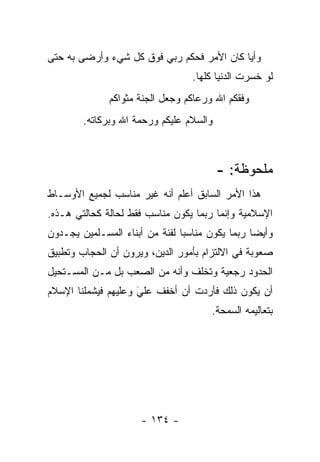 ‫ﻭﺃ ‪‬ﺎ ﻜﺎﻥ ﺍﻷﻤﺭ ﻓﺤﻜﻡ ﺭﺒﻲ ﻓﻭﻕ ﻜل ﺸﻲﺀ ﻭﺃﺭﻀﻰ ﺒﻪ ﺤﺘﻰ‬
                                           ‫ﻴ‬
                                   ‫ﻟﻭ ﺨﺴﺭﺕ ﺍﻟﺩﻨﻴﺎ ﻜﻠﻬﺎ.‬
               ‫ﻭﻓﻘﻜﻡ ﺍﷲ ﻭﺭﻋﺎﻜﻡ ﻭﺠﻌل ﺍﻟﺠﻨﺔ ﻤﺜﻭﺍﻜﻡ‬
        ‫ﻭﺍﻟﺴﻼﻡ ﻋﻠﻴﻜﻡ ﻭﺭﺤﻤﺔ ﺍﷲ ﻭﺒﺭﻜﺎﺘﻪ.‬



                                         ‫ﻤﻠﺤﻭﻅﺔ: -‬
‫ﻫﺫﺍ ﺍﻷﻤﺭ ﺍﻟﺴﺎﺒﻕ ﺃﻋﻠﻡ ﺃﻨﻪ ﻏﻴﺭ ﻤﻨﺎﺴﺏ ﻟﺠﻤﻴﻊ ﺍﻷﻭﺴـﺎﻁ‬
‫ﺍﻹﺴﻼﻤﻴﺔ ﻭﺇﻨﻤﺎ ﺭﺒﻤﺎ ﻴﻜﻭﻥ ﻤﻨﺎﺴﺏ ﻓﻘﻁ ﻟﺤﺎﻟﺔ ﻜﺤﺎﻟﺘﻲ ﻫـﺫﻩ.‬
‫ﻭﺃﻴ ‪‬ﺎ ﺭﺒﻤﺎ ﻴﻜﻭﻥ ﻤﻨﺎﺴ ‪‬ﺎ ﻟﻔﺌﺔ ﻤﻥ ﺃﺒﻨﺎﺀ ﺍﻟﻤﺴـﻠﻤﻴﻥ ﻴﺠـﺩﻭﻥ‬
                                ‫ﺒ‬                 ‫ﻀ‬
‫ﺼﻌﻭﺒﺔ ﻓﻲ ﺍﻻﻟﺘﺯﺍﻡ ﺒﺄﻤﻭﺭ ﺍﻟﺩﻴﻥ، ﻭﻴﺭﻭﻥ ﺃﻥ ﺍﻟﺤﺠﺎﺏ ﻭﺘﻁﺒﻴﻕ‬
‫ﺍﻟﺤﺩﻭﺩ ﺭﺠﻌﻴﺔ ﻭﺘﺨﻠﻑ ﻭﺃﻨﻪ ﻤﻥ ﺍﻟﺼﻌﺏ ﺒل ﻤـﻥ ﺍﻟﻤﺴـﺘﺤﻴل‬
‫ﺃﻥ ﻴﻜﻭﻥ ﺫﻟﻙ ﻓﺄﺭﺩﺕ ﺃﻥ ﺃﺨﻔﻑ ﻋﻠﻲ ﻭﻋﻠﻴﻬﻡ ﻓﻴﺸﻤﻠﻨﺎ ﺍﻹﺴﻼﻡ‬
                     ‫‪َ‬‬
                                        ‫ﺒﺘﻌﺎﻟﻴﻤﻪ ﺍﻟﺴﻤﺤﺔ.‬




                      ‫- ٤٣١ -‬
 