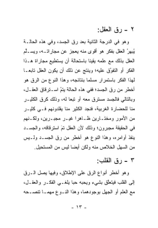 ‫٢ - ﺭﻕ ﺍﻟﻌﻘل:‬
‫ﻭﻫﻭ ﻓﻲ ﺍﻟﺩﺭﺠﺔ ﺍﻟﺜﺎﻨﻴﺔ ﺒﻌﺩ ﺭﻕ ﺍﻟﺠﺴﺩ، ﻭﻓﻲ ﻫﺫﻩ ﺍﻟﺤﺎﻟـﺔ‬
‫ﻴﺒﻬﺭ ﺍﻟﻌﻘل ﺒﻔﻜﺭ ﻫﻭ ﺃﻗﻭﻯ ﻤﻨﻪ ﻴﻌﺠﺯ ﻋﻥ ﻤﺠﺎﺭﺍﺘـﻪ، ﻭﻴﺴـﻠﻡ‬
 ‫ﱢ‬                                              ‫ُ ‪ُ‬‬
‫ﺍﻟﻌﻘل ﺒﺫﻟﻙ ﻤﻊ ﻋﻠﻤﻪ ﻴﻘﻴ ﹰﺎ ﺒﺎﺴﺘﺤﺎﻟﺔ ﺃﻥ ﻴﺴﺘﻁﻴﻊ ﻤﺠﺎﺭﺍﺓ ﻫـﺫﺍ‬
                                ‫ﻨ‬
‫ﺍﻟﻔﻜﺭ ﺃﻭ ﺍﻟﺘﻔﻭﻕ ﻋﻠﻴﻪ؛ ﻭﻴﻨﺘﺞ ﻋﻥ ﺫﻟﻙ ﺃﻥ ﻴﻜﻭﻥ ﺍﻟﻌﻘل ﺘﺎﺒ ‪‬ـﺎ‬
  ‫ﻌ‬                                       ‫ُ‬
                                          ‫‪‬‬
‫ﻟﻬﺫﺍ ﺍﻟﻔﻜﺭ ﺒﺎﺴﺘﻤﺭﺍﺭ ﻤﺴﻠ ‪‬ﺎ ﺒﻨﺘﺎﺌﺠﻪ، ﻭﻫﺫﺍ ﺍﻟﻨﻭﻉ ﻤﻥ ﺍﻟ ‪‬ﻕ ﻫﻭ‬
    ‫ﺭ‬                            ‫ﻤ‬
‫ﺃﺨﻁﺭ ﻤﻥ ﺭﻕ ﺍﻟﺠﺴﺩ؛ ﻓﻔﻲ ﻫﺫﻩ ﺍﻟﺤﺎﻟﺔ ﻴﺘﻡ ﺍﺴـﺘﺭﻗﺎﻕ ﺍﻟﻌﻘـل،‬
                 ‫ُ‬
                 ‫‪‬‬
‫ﻭﺒﺎﻟﺘﺎﻟﻲ ﻓﺎﻟﺠﺴﺩ ﻤﺴﺘﺭﻕ ﻤﻌﻪ ﺃﻭ ﺘﺒ ‪‬ﺎ ﻟﻪ، ﻭﺫﻟﻙ ﻜﺭﻕ ﺍﻟﻜﺜﻴـﺭ‬
                      ‫ﻌ‬
‫ﻤﻨﺎ ﻟﻠﺤﻀﺎﺭﺓ ﺍﻟﻐﺭﺒﻴﺔ، ﻓﻨﺠﺩ ﺍﻟﻜﺜﻴﺭ ﻤﻨﺎ ﻴﻘﻠﺩﻭﻨﻬﻡ ﻓـﻲ ﻜﺜﻴـﺭ‬
‫ﻤﻥ ﺍﻷﻤﻭﺭ ﻭﻤﺨﺘـﺎﺭﻴﻥ ﻅـﺎﻫ ‪‬ﺍ ﻏﻴـﺭ ﻤﺠﺒـﺭﻴﻥ، ﻭﻟﻜـﻨﻬﻡ‬
                       ‫ﺭ‬
‫ﻓﻲ ﺍﻟﺤﻘﻴﻘﺔ ﻤﺠﺒﺭﻭﻥ؛ ﻭﺫﻟﻙ ﻷﻥ ﺍﻟﻌﻘل ﺘﻡ ﺍﺴﺘﺭﻗﺎﻗﻪ، ﻭﺍﻟﺠﺴـﺩ‬
                  ‫‪‬‬
                  ‫َ‬
‫ﻴﻨﻔﺫ ﺃﻭﺍﻤﺭﻩ، ﻭﻫﺫﺍ ﺍﻟﻨﻭﻉ ﻫﻭ ﺃﺨﻁﺭ ﻤﻥ ﺭﻕ ﺍﻟﺠﺴـﺩ ﻭﻟـﻴﺱ‬
     ‫ﻤﻥ ﺍﻟﺴﻬل ﺍﻟﺨﻼﺹ ﻤﻨﻪ ﻭﻟﻜﻥ ﺃﻴ ‪‬ﺎ ﻟﻴﺱ ﻤﻥ ﺍﻟﻤﺴﺘﺤﻴل.‬
                       ‫ﻀ‬

                                      ‫٣ - ﺭﻕ ﺍﻟﻘﻠﺏ:‬
‫ﻭﻫﻭ ﺃﺨﻁﺭ ﺃﻨﻭﺍﻉ ﺍﻟ ‪‬ﻕ ﻋﻠﻰ ﺍﻹﻁﻼﻕ، ﻭﻓﻴﻬﺎ ﻴﺼل ﺍﻟـ ‪‬ﻕ‬
 ‫ﺭ‬                           ‫ﺭ‬
‫ﺇﻟﻰ ﺍﻟﻘﻠﺏ ﻓﻴﺘﻌﻠﻕ ﺒﺸﻲﺀ ﻭﻴﺤﺒﻪ ﺤ ‪‬ﺎ ﻴﻠﻐـﻲ ﺍﻟﻔﻜـﺭ ﻭﺍﻟﻌﻘـل،‬
                       ‫‪ ‬ﺒ‬             ‫ﱠ‬
‫ﻤﻊ ﺍﻟﻌﻠﻡ ﺃﻭ ﺍﻟﺠﻬل ﺒﻭﺠﻭﺩﻫﻤﺎ، ﻭﻫﺫﺍ ﺍﻟﻨـﻭﻉ ﻤﻬﻤـﺎ ﺘﻨﺼـﺤﻪ‬

                        ‫- ٣١ -‬
 