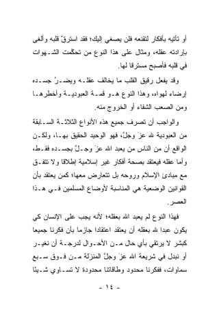 ‫ﺃﻭ ﺘﺄﺘﻴﻪ ﺒﺄﻓﻜﺎﺭ ﻟﺘﻘﻨﻌﻪ ﻓﻠﻥ ﻴﺼﻐﻲ ﺇﻟﻴﻙ؛ ﻓﻘﺩ ﺍﺴﺘﺭﻕ ﻗﻠﺒﻪ ﻭﺃﻟﻐﻰ‬
           ‫ﱠ‬
‫ﺒﺈﺭﺍﺩﺘﻪ ﻋﻘﻠﻪ، ﻭﻤﺜﺎل ﻋﻠﻰ ﻫﺫﺍ ﺍﻟﻨﻭﻉ ﻤﻥ ﺘﺤﻜﻤﺕ ﺍﻟﺸـﻬﻭﺍﺕ‬
           ‫‪ ‬ﱠ‬
                                ‫ﻓﻲ ﻗﻠﺒﻪ ﻓﺄﺼﺒﺢ ﻤﺴﺘﺭ ﹰﺎ ﻟﻬﺎ.‬
                                      ‫ﻗ‬
‫ﻭﻗﺩ ﻴﻔﻌل ﺭﻗﻴﻕ ﺍﻟﻘﻠﺏ ﻤﺎ ﻴﺨﺎﻟﻑ ﻋﻘﻠـﻪ ﻭﻴﻀـﺭ ﺠﺴـﺩﻩ‬
      ‫‪‬‬
      ‫ُ‬
‫ﺇﺭﻀﺎﺀ ﻟﻬﻭﺍﻩ، ﻭﻫﺫﺍ ﺍﻟﻨﻭﻉ ﻫـﻭ ﻗﻤـﺔ ﺍﻟﻌﺒﻭﺩﻴـﺔ ﻭﺃﺨﻁﺭﻫـﺎ‬
                                              ‫‪‬‬
                       ‫ﻭﻤﻥ ﺍﻟﺼﻌﺏ ﺍﻟﺸﻔﺎﺀ ﺃﻭ ﺍﻟﺨﺭﻭﺝ ﻤﻨﻪ.‬
‫ﻭﺍﻟﻭﺍﺠﺏ ﺃﻥ ﺘﺼﺭﻑ ﺠﻤﻴﻊ ﻫﺫﻩ ﺍﻷﻨﻭﺍﻉ ﺍﻟﺜﻼﺜـﺔ ﺍﻟﺴـﺎﺒﻘﺔ‬
‫ﻤﻥ ﺍﻟﻌﺒﻭﺩﻴﺔ ﷲ ﻋﺯ ﻭﺠل، ﻓﻬﻭ ﺍﻟﻭﺤﻴﺩ ﺍﻟﺤﻘﻴﻕ ﺒﻬـﺎ، ﻭﻟﻜـﻥ‬
                               ‫ﱠ‬   ‫َ‬
                                   ‫‪‬‬
‫ﺍﻟﻭﺍﻗﻊ ﺃﻥ ﻤﻥ ﺍﻟﻨﺎﺱ ﻤﻥ ﻴﻌﺒﺩ ﺍﷲ ﻋﺯ ﻭﺠـل ﺒﺠﺴـﺩﻩ ﻓﻘـﻁ،‬
             ‫ﱠ‬    ‫َ‬
                  ‫‪‬‬          ‫‪‬‬
‫ﻭﺃﻤﺎ ﻋﻘﻠﻪ ﻓﻴﻌﺘﻘﺩ ﺒﺼﺤﺔ ﺃﻓﻜﺎﺭ ﻏﻴﺭ ﺇﺴﻼﻤﻴﺔ ﺇﻁﻼ ﹰﺎ ﻭﻻ ﺘﺘﻔـﻕ‬
          ‫ﻗ‬                                        ‫‪‬‬
‫ﻤﻊ ﻤﺒﺎﺩﺉ ﺍﻹﺴﻼﻡ ﻭﺭﻭﺤﻪ ﺒل ﺘﺘﻌﺎﺭﺽ ﻤﻌﻬﺎ؛ ﻜﻤﻥ ﻴﻌﺘﻘﺩ ﺒﺄﻥ‬
          ‫‪‬‬
‫ﺍﻟﻘﻭﺍﻨﻴﻥ ﺍﻟﻭﻀﻌﻴﺔ ﻫﻲ ﺍﻟﻤﻨﺎﺴﺒﺔ ﻷﻭﻀﺎﻉ ﺍﻟﻤﺴﻠﻤﻴﻥ ﻓـﻲ ﻫـﺫﺍ‬
                                                   ‫ﺍﻟﻌﺼﺭ.‬
‫ﻓﻬﺫﺍ ﺍﻟﻨﻭﻉ ﻟﻡ ﻴﻌﺒﺩ ﺍﷲ ﺒﻌﻘﻠﻪ؛ ﻷﻨﻪ ﻴﺠﺏ ﻋﻠﻰ ﺍﻹﻨﺴﺎﻥ ﻜﻲ‬
‫ﻴﻜﻭﻥ ﻋﺒﺩﺍ ﷲ ﺒﻌﻘﻠﻪ ﺃﻥ ﻴﻌﺘﻘﺩ ﺍﻋﺘﻘﺎ ‪‬ﺍ ﺠﺎﺯ ‪‬ﺎ ﺒﺄﻥ ﻓﻜﺭﻨﺎ ﺠﻤﻴ ‪‬ﺎ‬
 ‫ﻌ‬                ‫ﻤ‬      ‫ﺩ‬                         ‫‪‬‬
‫ﻜﺒﺸﺭ ﻻ ﻴﺭﺘﻘﻲ ﺒﺄﻱ ﺤﺎل ﻤـﻥ ﺍﻷﺤـﻭﺍل ﻟﺩﺭﺠـﺔ ﺃﻥ ﻨﻐ ‪‬ـﺭ‬
  ‫ﻴ‬
‫ﺃﻭ ﻨﺒﺩل ﻓﻲ ﺸﺭﻴﻌﺔ ﺍﷲ ﻋﺯ ﻭﺠل ﺍﻟﻤﻨﺯﻟﺔ ﻤـﻥ ﻓـﻭﻕ ﺴـﺒﻊ‬
                ‫َ‬
                ‫‪‬‬     ‫ﱠ‬   ‫َ‬
                          ‫‪‬‬               ‫‪‬‬
‫ﺴﻤﺎﻭﺍﺕ، ﻓﻔﻜﺭﻨﺎ ﻤﺤﺩﻭﺩ ﻭﻁﺎﻗﺎﺘﻨﺎ ﻤﺤﺩﻭﺩﺓ ﻻ ﺘﺴـﺎﻭﻱ ﺸـﻴ ًﺎ‬
 ‫ﺌ‬

                         ‫- ٤١ -‬
 