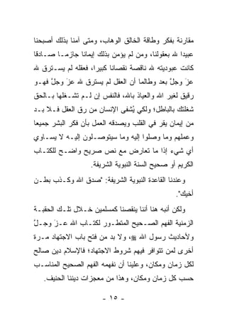 ‫ﻤﻘﺎﺭﻨﺔ ﺒﻔﻜﺭ ﻭﻁﺎﻗﺔ ﺍﻟﺨﺎﻟﻕ ﺍﻟﻭﻫﺎﺏ، ﻭﻤﺘﻰ ﺁﻤﻨﺎ ﺒﺫﻟﻙ ﺃﺼﺒﺤﻨﺎ‬
                         ‫‪‬‬
‫ﻋﺒﻴ ‪‬ﺍ ﷲ ﺒﻌﻘﻭﻟﻨﺎ، ﻭﻤﻥ ﻟﻡ ﻴﺅﻤﻥ ﺒﺫﻟﻙ ﺇﻴﻤﺎ ﹰﺎ ﺠﺎﺯ ‪‬ـﺎ ﺼـﺎﺩ ﹰﺎ‬
 ‫ﻗ‬        ‫ﻤ‬      ‫ﻨ‬                   ‫‪‬‬              ‫ﺩ‬
‫ﻜﺎﻨﺕ ﻋﺒﻭﺩﻴﺘﻪ ﷲ ﻨﺎﻗﺼﺔ ﻨﻘﺼﺎ ﹰﺎ ﻜﺒﻴ ‪‬ﺍ، ﻓﻌﻘﻠﻪ ﻟﻡ ﻴﺴـﺘﺭﻕ ﷲ‬
                    ‫ﻨ ﺭ‬
‫ﻋﺯ ﻭﺠل ﺒﻌﺩ ﻭﻁﺎﻟﻤﺎ ﺃﻥ ﺍﻟﻌﻘل ﻟﻡ ﻴﺴﺘﺭﻕ ﷲ ﻋﺯ ﻭﺠل ﻓﻬـﻭ‬
     ‫ﱠ‬   ‫‪َ‬‬                                ‫ﱠ‬   ‫َ‬
                                               ‫‪‬‬
‫ﺭﻗﻴﻕ ﻟﻐﻴﺭ ﺍﷲ ﻭﺍﻟﻌﻴﺎﺫ ﺒﺎﷲ، ﻓﺎﻟﻨﻔﺱ ﺇﻥ ﻟـﻡ ﺘﺸـﻐﻠﻬﺎ ﺒـﺎﻟﺤﻕ‬
‫ﺸﻐﻠﺘﻙ ﺒﺎﻟﺒﺎﻁل؛ ﻭﻟﻜﻲ ﻴﺸﻔﻰ ﺍﻹﻨﺴﺎﻥ ﻤﻥ ﺭﻕ ﺍﻟﻌﻘل ﻓـﻼ ﺒـﺩ‬
                            ‫ُ ﹶ‬
‫ﻤﻥ ﺇﻴﻤﺎﻥ ﻴﻘﺭ ﻓﻲ ﺍﻟﻘﻠﺏ ﻭﻴﺼﺩﻗﻪ ﺍﻟﻌﻤل ﺒﺄﻥ ﻓﻜﺭ ﺍﻟﺒﺸﺭ ﺠﻤﻴ ‪‬ﺎ‬
 ‫ﻌ‬                           ‫‪‬‬
‫ﻭﻋﻤﻠﻬﻡ ﻭﻤﺎ ﻭﺼﻠﻭﺍ ﺇﻟﻴﻪ ﻭﻤﺎ ﺴﻴﺘﻭ ‪‬ـﻠﻭﻥ ﺇﻟﻴـﻪ ﻻ ﻴﺴـﺎﻭﻱ‬
                   ‫ﺼ‬
‫ﺃﻱ ﺸﻲﺀ ﺇﺫﺍ ﻤﺎ ﺘﻌﺎﺭﺽ ﻤﻊ ﻨﺹ ﺼﺭﻴﺢ ﻭﺍﻀـﺢ ﻟﻠﻜﺘـﺎﺏ‬
                   ‫‪‬‬
                    ‫ﺍﻟﻜﺭﻴﻡ ﺃﻭ ﺼﺤﻴﺢ ﺍﻟﺴﻨﺔ ﺍﻟﻨﺒﻭﻴﺔ ﺍﻟﺸﺭﻴﻔﺔ.‬
‫ﻭﻋﻨﺩﻨﺎ ﺍﻟﻘﺎﻋﺩﺓ ﺍﻟﻨﺒﻭﻴﺔ ﺍﻟﺸﺭﻴﻔﺔ: "ﺼﺩﻕ ﺍﷲ ﻭﻜـﺫﺏ ﺒﻁـﻥ‬
                                                   ‫ﺃﺨﻴﻙ".‬
‫ﻭﻟﻜﻥ ﺃﻨﺒﻪ ﻫﻨﺎ ﺃﻨﻨﺎ ﻴﻨﻘﺼﻨﺎ ﻜﻤﺴﻠﻤﻴﻥ ﺨـﻼل ﺘﻠـﻙ ﺍﻟﺤﻘﺒـﺔ‬
‫ﺍﻟﺯﻤﻨﻴﺔ ﺍﻟﻔﻬﻡ ﺍﻟﺼـﺤﻴﺢ ﺍﻟﻤﺘﻁـﻭﺭ ﻟﻜﺘـﺎﺏ ﺍﷲ ﻋـﺯ ﻭﺠـل‬
‫ﱠ‬    ‫َ‬
     ‫‪‬‬              ‫‪‬‬
‫ﻭﻷﺤﺎﺩﻴﺙ ﺭﺴﻭل ﺍﷲ ‪ ،‬ﻭﻻ ﺒﺩ ﻤﻥ ﻓﺘﺢ ﺒﺎﺏ ﺍﻻﺠﺘﻬﺎﺩ ﻤـﺭﺓ‬
‫ﺃﺨﺭﻯ ﻟﻤﻥ ﺘﺘﻭﺍﻓﺭ ﻓﻴﻬﻡ ﺸﺭﻭﻁ ﺍﻻﺠﺘﻬﺎﺩ؛ ﻓﺎﻹﺴﻼﻡ ﺩﻴﻥ ﺼﺎﻟﺢ‬
                                          ‫‪‬‬
‫ﻟﻜل ﺯﻤﺎﻥ ﻭﻤﻜﺎﻥ، ﻭﻋﻠﻴﻨﺎ ﺃﻥ ﻨﻔﻬﻤﻪ ﺍﻟﻔﻬﻡ ﺍﻟﺼﺤﻴﺢ ﺍﻟﻤﻨﺎﺴـﺏ‬
   ‫ﺤﺴﺏ ﻜل ﺯﻤﺎﻥ ﻭﻤﻜﺎﻥ، ﻭﻫﺫﺍ ﻤﻥ ﻤﻌﺠﺯﺍﺕ ﺩﻴﻨﻨﺎ ﺍﻟﺤﻨﻴﻑ.‬

                        ‫- ٥١ -‬
 