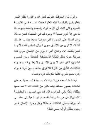 ‫ﻭﺃﻗﻭل ﻟﻤﻥ ﺍﺴﺘﺭﻗﺕ ﻋﻘﻭﻟﻬﻡ ﻟﻐﻴﺭ ﺍﷲ ﻭﺍﻏﺘﺭﻭﺍ ﺒﻔﻜﺭ ﺍﻟﺒﺸﺭ‬
                                         ‫‪‬‬
‫ﻭﻨﻅﺭﻴﺎﺘﻬﻡ ﻴﻜﻔﻴﻜﻡ ﻤﺎ ﺃﺜﺒﺘﻪ ﺍﻟﻌﻠﻡ ﺍﻟﺤﺩﻴﺙ ﻨﻔﺴـﻪ ﻓـﻲ ﻨﻅﺭﻴـﺔ‬
‫ﺍﻟﻨﺴﺒﻴﺔ ﻭﺍﻟﺘﻲ ﺘﺜﺒﺕ ﺃﻥ ﻜل ﻤﺎ ﻨﺭﺍﻩ ﻭﻨﺴﻤﻌﻪ ﻭﻨﺤﺴﻪ ﺒﺤﻭﺍﺴـﻨﺎ‬
          ‫‪‬‬
‫ﻤﺎ ﻫﻲ ﺇﻻ ﺃﻤﻭﺭ ﻨﺴﺒﻴﺔ ﻻ ﻭﺠﻭﺩ ﻟﻬﺎ ﻓﻲ ﺍﻟﺤﻘﻴﻘﺔ؛ ﻓﻨﺤﻥ ﻤـﺜﻼ‬
‫ﹰ‬                                           ‫ﱠ‬
‫ﻨﺭﻯ ﺃﻨﻔﺴﻨﺎ ﻋﻠﻰ ﺍﻟﺼﻭﺭﺓ ﺍﻟﺘﻲ ﻨﻌﺭﻓﻬﺎ ﺠﻤﻴ ‪‬ﺎ ﺒﻴﻨﻤـﺎ ﻫﻨـﺎﻙ‬
              ‫ﻌ‬
‫ﻜﺎﺌﻨﺎﺕ ﻻ ﺘﺭﻯ ﻤﻥ ﺍﻹﻨﺴﺎﻥ ﺴﻭﻯ ﺍﻟﻬﻴﻜل ﺍﻟﻌﻅﻴﻡ ﻓﻘﻁ؛ ﻷﻨﻬـﺎ‬
‫ﺘﻨﻅﺭ ﺒﺄﺸﻌﺔ "‪ ،"X‬ﻭﻜﺎﺌﻥ ﺁﺨﺭ ﻻ ﻴﺭﻯ ﻤﻥ ﺍﻹﻨﺴﺎﻥ ﺴﻭﻯ ﻫﺎﻟﺔ‬
‫ﻀﻭﺌﻴﺔ ﺤﻭﻟﻪ ﺘﻤﺜل ﺍﻟﻁﺎﻗﺔ ﺍﻻﺴﺘﺎﺘﻴﻜﻴﺔ ﺍﻟﻤﻨﺒﻌﺜﺔ ﻤـﻥ ﺍﻟﺠﺴـﻡ‬
                                       ‫ﱢ‬
‫ﺍﻟﺒﺸﺭﻱ، ﻜﺎﺌﻥ ﺁﺨﺭ ﻻ ﻴﺭﻯ ﺍﻹﻨﺴﺎﻥ ﻭﻻ ﻴﻌﺘـﺭﻑ ﺒﻭﺠـﻭﺩﻩ‬
‫ﻜﺎﻟﻜﺎﺌﻨﺎﺕ ﺍﻷﺩﻕ ﻤﻥ ﺍﻟﺫﺭﺓ ﻓﻼ ﻓﺭﻕ ﻋﻨﺩﻫﺎ ﺒـﻴﻥ ﺫﺭﺓ ﻫـﻭﺍﺀ‬
              ‫ﻭﺫﺭﺓ ﺠﺴﻡ ﺒﺸﺭﻱ ﻓﻜﻠﻬﺎ ﻤﻜﻭﻨﺎﺕ ﺫﺭﺓ ﻭﻓﻀﺎﺀ.‬
‫ﺃﻴ ‪‬ﺎ ﻤﺎ ﻨﺴﻤﻌﻪ ﻫﻲ ﺘـﺭﺩﺩﺍﺕ ﺒﺴـﻴﻁﺔ ﺘﺴـﻤﻌﻬﺎ ﺒﻌـﺽ‬
                                         ‫ﻀ‬
‫ﺍﻟﻜﺎﺌﻨﺎﺕ ﺒﺼﻭﺭ ﻤﺨﺘﻠﻔﺔ ﺒﻴﻨﻤﺎ ﻜﺜﻴﺭ ﻤﻥ ﺍﻟﻜﺎﺌﻨـﺎﺕ ﻻ ﺘﺴـﻤﻌﻬﺎ‬
‫ﻤﻁﻠ ﹰﺎ، ﻭﻜﺫﺍ ﺒﺎﻗﻲ ﺍﻟﺤﻭﺍﺱ، ﺇﺫﻥ ﻓﻤﺎ ﻫﻲ ﺍﻟﺼـﻭﺭﺓ ﺍﻟﺤﻘﻴﻘﻴـﺔ‬
                                                 ‫ﻘ‬
‫ﻟﻺﻨﺴﺎﻥ؟! ﻫل ﻫﻲ ﻤﺎ ﻴﺭﺍﻫﺎ ﻟﻨﻔﺴﻪ ﺃﻡ ﺃﻨﻬـﺎ ﻫﻴﻜـل ﻋﻅﻤـﻰ‬
‫ﻜﻤﺎ ﻴﺭﺍﻫﺎ ﺒﻌﺽ ﺍﻟﻜﺎﺌﻨﺎﺕ ﺃﻡ ﻤﺎﺫﺍ؟ ﻭﻫل ﻭﺠﻭﺩ ﺍﻹﻨﺴﺎﻥ ﻫـﻭ‬
                           ‫ﻭﺠﻭﺩ ﻤﻁﻠﻕ ﺃﻡ ﺃﻨﻪ ﻨﺴﺒﻲ ﻓﻘﻁ؟‬



                       ‫- ٦١ -‬
 