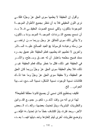 ‫ﻭﺃﻗﻭل ﺇﻥ ﺍﻟﺤﻘﻴﻘﺔ ﻻ ﻴﻌﻠﻤﻬﺎ ﺴﻭﻯ ﺍﻟﺤﻕ ﻋﺯ ﻭﺠل؛ ﻓﻠﻜـﻲ‬
       ‫ﱠ‬   ‫‪َ‬‬
‫ﻨﺭﻯ ﺍﻟﻠﻭﻥ ﺍﻟﺤﻘﻴﻘﻲ ﻓﻼ ﺒﺩ ﺃﻥ ﻨﻨﻅﺭ ﺒﺠﻤﻴﻊ ﺍﻷﻁﻭﺍل ﺍﻟﻤﻭﺠﺒـﺔ‬
‫ﺍﻟﻤﻭﺠﻭﺩﺓ ﺒﺎﻟﻜﻭﻥ، ﻭﻟﻜﻲ ﻨﺴﻤﻊ ﺍﻟﺼﻭﺕ ﺍﻟﺤﻘﻴﻘـﻲ ﻓـﻼ ﺒـﺩ‬
‫ﺃﻥ ﻨﺴﻤﻊ ﺒﺠﻤﻴﻊ ﺍﻟﺘـﺭﺩﺩﺍﺕ ﺍﻟﻤﻭﺠﺒـﺔ ﺍﻟﻤﻭﺠـﻭﺩﺓ ﺒـﺎﻟﻜﻭﻥ،‬
‫ﻭﻻ ﻴﺘﺄﺘﻰ ﺫﻟﻙ ﺴﻭﻯ ﻟﻠﺨﺎﻟﻕ ﻋﺯ ﻭﺠل ﻭﺭﺒﻤﺎ ‪‬ـﻥ ﺍﺭﺘﻀـﻰ‬
       ‫ﻤ ‪‬‬
‫ﻤﻥ ﺭﺴﻠﻪ ﻭﻋﺒﺎﺩﻩ؛ ﻜﺭﺴﻭﻟﻨﺎ ‪ ‬ﺍﻟﻌﺒﺩ ﺍﻟﺼﺎﻟﺢ ﻋﻠﻴـﻪ ﺍﻟﺴـﻼﻡ.‬
‫ﻭﺁﺨﺭﻴﻥ ﻻ ﻨﻌﻠﻤﻬﻡ ﺍﷲ ﻴﻌﻠﻤﻬﻡ، ﻓﻌﻠﻡ ﺍﻟﺤﻘﻴﻘﺔ ﻋﻠﻡ ﻋﻤﻴﻕ ﺒﺤـﺭﻩ‬
‫ﻤﻤﺘﺩ ﻓﺴﻴﺢ ﺴﻁﺤﻪ ﺒﺎﻋﺘﺒﺎﺭ ﺃﻥ ﻟﻪ ﻋﻤـﻕ ﻭﺴـﻁﺢ، ﻭﺍﻷﻤـﺭ‬
‫ﻓﻲ ﺍﻟﺤﻘﻴﻘﺔ ﻏﻴﺭ ﺫﻟﻙ، ﻓﻜل ﻤﺎ ﺨﻁﺭ ﺒﺒﺎﻟﻙ ﻓﻌﻠﻡ ﺍﻟﺤﻘﻴﻘﺔ ﻏﻴـﺭ‬
‫ﺫﻟﻙ، ﻓﻼ ﻴﻌﻠﻡ ﺍﻟﺤﻘﻴﻘﺔ ﺴﻭﻯ ﺍﻟﺤﻕ ﻋﺯ ﻭﺠل ﻭﺭﺒﻤﺎ ﻜﺎﻥ ﺍﻟﺤﻕ‬
               ‫ﱠ‬   ‫‪َ‬‬
‫ﻫﻭ ﺍﻟﺤﻘﻴﻘﺔ، ﻭﻻ ﺤﻘﻴﻘﺔ ﺴﻭﻯ ﺍﻟﺤﻕ ﻋﺯ ﻭﺠل ﻭﻤﺎ ﻋﺩﺍ ﺫﻟـﻙ‬
             ‫ﱠ‬   ‫‪‬‬
                 ‫َ‬
‫ﻓﻜﺎﺌﻨﺎﺕ ﻨﺴﺒﻴﺔ ﺍﻟﻭﺠﻭﺩ، ﻨﺴﺒﻴﺔ ﺍﻟﺸﻜل، ﻨﺴﺒﻴﺔ ﺍﻟﺴـﻤﻊ، ﻨﺴـﺒﻴﺔ‬
                                        ‫ﺍﻟﺤﻭﺍﺱ... ﺇﻟﺦ.‬
‫ﻓﻜﻴﻑ ﻴﺴﺘﻁﻴﻊ ﻜﺎﺌﻥ ﻨﺴﺒﻲ ﺃﻥ ﻴﺼﻴﻎ ﻗﺎﻨﻭﻨﺎ ﻤﻁﻠﻘﺎ ﻟﻠﻁﺒﻴﻌﺔ؟‬
          ‫ﹰ‬     ‫ﹰ‬
‫ﻟﻬﺫﺍ ﻨﺭﻯ ﺃﻨﻪ ﻤﻥ ﻭﻗﺕ ﻵﺨـﺭ، ﺘﺘﻐ ‪‬ـﺭ ﺠﻤﻴـﻊ ﺍﻟﻘـﻭﺍﻨﻴﻥ‬
                  ‫ﻴ‬
‫ﻭﺍﻟﻨﻅﺭﻴﺎﺕ ﺍﻟﺒﺸﺭﻴﺔ، ﻭﻴﺘﻡ ﺘﺤﺩﻴﺙ ﺒﻌﻀﻬﺎ، ﻭﺇﻟﻐـﺎﺀ ﺍﻟـﺒﻌﺽ‬
                            ‫‪‬‬
                            ‫ُ‬
‫ﺍﻵﺨﺭ، ﻭﺒﻌﺩ ﻓﺘﺭﺓ، ﻴﺘﻡ ﺍﻜﺘﺸﺎﻑ ﺨﻁﺄ ﻤﺎ ﺘﻡ ﺘﺤﺩﻴﺜـﻪ؛ ﻓﻴﻠ ﹶـﻰ‬
  ‫ُﻐ‬             ‫‪‬‬
                 ‫َ‬                ‫ُ‬
                                  ‫‪‬‬
‫ﻭﺘﻭﻀﻊ ﻨﻅﺭﻴﺎﺕ ﺃﺨﺭﻯ ﻟﻴﺘﻡ ﺇﻟﻐﺎﺅﻫﺎ ﻭﺘﺤـﺩﻴﺜﻬﺎ ﻓﻴﻤـﺎ ﺒﻌـﺩ،‬
                              ‫‪‬‬
                              ‫َ‬

                       ‫- ٧١ -‬
 