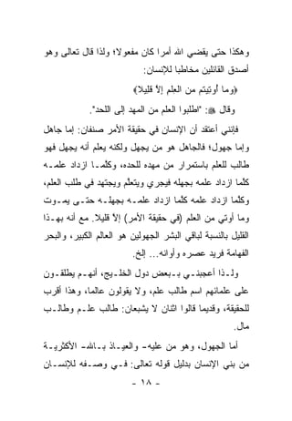 ‫ﻭﻫﻜﺫﺍ ﺤﺘﻰ ﻴﻘﻀﻲ ﺍﷲ ﺃﻤ ‪‬ﺍ ﻜﺎﻥ ﻤﻔﻌﻭﻻ؛ ﻭﻟﺫﺍ ﻗﺎل ﺘﻌﺎﻟﻰ ﻭﻫﻭ‬
                    ‫ﹰ‬          ‫ﺭ‬
                             ‫ﺃﺼﺩﻕ ﺍﻟﻘﺎﺌﻠﻴﻥ ﻤﺨﺎﻁ ‪‬ﺎ ﻟﻺﻨﺴﺎﻥ:‬
                                      ‫ﺒ‬
                          ‫‪‬ﻭ ‪‬ﺎ ُﻭ ِﻴ ﹸﻡ ‪‬ﻥ ﺍﻟﻌﻠﻡ ﺇﻻ ﻗ ِﻴﻼ‪‬‬
                           ‫‪‬ﻤ ﺃ ﺘ ﺘ ﻤ ﹾ ِ ﹾ ِ ِ ﱠ ﹶﻠ ﹰ‬
             ‫ﻭﻗﺎل ‪" :‬ﺍﻁﻠﺒﻭﺍ ﺍﻟﻌﻠﻡ ﻤﻥ ﺍﻟﻤﻬﺩ ﺇﻟﻰ ﺍﻟﻠﺤﺩ".‬
‫ﻓﺈﻨﻨﻲ ﺃﻋﺘﻘﺩ ﺃﻥ ﺍﻹﻨﺴﺎﻥ ﻓﻲ ﺤﻘﻴﻘﺔ ﺍﻷﻤﺭ ﺼﻨﻔﺎﻥ: ﺇﻤﺎ ﺠﺎﻫل‬
      ‫‪‬‬
‫ﻭﺇﻤﺎ ﺠﻬﻭل؛ ﻓﺎﻟﺠﺎﻫل ﻫﻭ ﻤﻥ ﻴﺠﻬل ﻭﻟﻜﻨﻪ ﻴﻌﻠﻡ ﺃﻨﻪ ﻴﺠﻬل ﻓﻬﻭ‬
                             ‫‪‬‬                   ‫‪‬‬
‫ﻁﺎﻟﺏ ﻟﻠﻌﻠﻡ ﺒﺎﺴﺘﻤﺭﺍﺭ ﻤﻥ ﻤﻬﺩﻩ ﻟﻠﺤﺩﻩ، ﻭﻜﻠﻤـﺎ ﺍﺯﺩﺍﺩ ﻋﻠﻤـﻪ‬
               ‫ﱠ‬
‫ﻜﻠﻤﺎ ﺍﺯﺩﺍﺩ ﻋﻠﻤﻪ ﺒﺠﻬﻠﻪ ﻓﻴﺠﺭﻱ ﻭﻴﺘﻌﻠﻡ ﻭﻴﺠﺘﻬﺩ ﻓﻲ ﻁﻠﺏ ﺍﻟﻌﻠﻡ،‬
                      ‫ﱠ‬                              ‫ﱠ‬
‫ﻭﻜﻠﻤﺎ ﺍﺯﺩﺍﺩ ﻋﻠﻤﻪ ﻜﻠﻤﺎ ﺍﺯﺩﺍﺩ ﻋﻠﻤـﻪ ﺒﺠﻬﻠـﻪ ﺤﺘـﻰ ﻴﻤـﻭﺕ‬
                                ‫ﱠ‬               ‫ﱠ‬
‫ﻭﻤﺎ ﺃﻭﺘﻲ ﻤﻥ ﺍﻟﻌﻠﻡ )ﻓﻲ ﺤﻘﻴﻘﺔ ﺍﻷﻤﺭ( ﺇﻻ ﻗﻠﻴﻼ. ﻤﻊ ﺃﻨﻪ ﺒﻬـﺫﺍ‬
              ‫ﱠ ﹰ‬
‫ﺍﻟﻘﻠﻴل ﺒﺎﻟﻨﺴﺒﺔ ﻟﺒﺎﻗﻲ ﺍﻟﺒﺸﺭ ﺍﻟﺠﻬﻭﻟﻴﻥ ﻫﻭ ﺍﻟﻌﺎﻟﻡ ﺍﻟﻜﺒﻴﺭ، ﻭﺍﻟﺒﺤﺭ‬
                         ‫ﺍﻟﻔﻬﺎﻤﺔ ﻓﺭﻴﺩ ﻋﺼﺭﻩ ﻭﺃﻭﺍﻨﻪ... ﺇﻟﺦ.‬
                                                     ‫‪‬‬
‫ﻭﻟـﺫﺍ ﺃﻋﺠﺒﻨـﻲ ﺒـﺒﻌﺽ ﺩﻭل ﺍﻟﺨﻠـﻴﺞ، ﺃﻨﻬـﻡ ﻴﻁﻠﻘـﻭﻥ‬
  ‫ـ‬      ‫ـ‬       ‫ـ‬            ‫ـ ـ‬          ‫ـ‬
‫ﻋﻠﻰ ﻋﻠﻤﺎﺌﻬﻡ ﺍﺴﻡ ﻁﺎﻟﺏ ﻋﻠﻡ، ﻭﻻ ﻴﻘﻭﻟﻭﻥ ﻋﺎﻟ ‪‬ﺎ، ﻭﻫﺫﺍ ﺃﻗﺭﺏ‬
            ‫ﻤ‬
‫ﻟﻠﺤﻘﻴﻘﺔ، ﻭﻗﺩﻴ ‪‬ﺎ ﻗﺎﻟﻭﺍ ﺍﺜﻨﺎﻥ ﻻ ﻴﺸﺒﻌﺎﻥ: ﻁﺎﻟﺏ ﻋﻠـﻡ ﻭﻁﺎﻟـﺏ‬
                                        ‫ﻤ‬
                                                         ‫ﻤﺎل.‬
‫ﺃﻤﺎ ﺍﻟﺠﻬﻭل، ﻭﻫﻭ ﻤﻥ ﻋﻠﻴﻪ- ﻭﺍﻟﻌﻴـﺎﺫ ﺒـﺎﷲ- ﺍﻷﻜﺜﺭﻴـﺔ‬
                              ‫‪‬‬              ‫‪‬‬
‫ﻤﻥ ﺒﻨﻲ ﺍﻹﻨﺴﺎﻥ ﺒﺩﻟﻴل ﻗﻭﻟﻪ ﺘﻌﺎﻟﻰ: ﻓـﻲ ﻭﺼـﻔﻪ ﻟﻺﻨﺴـﺎﻥ‬
                         ‫- ٨١ -‬
 
