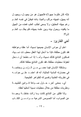 ‫‪‬ﺇ ﱠﻪ ﹶﺎﻥ ﻅﹸﻭ ‪‬ﺎ ﺠ ‪‬ﻭﻻ‪ ‬ﻓﺎﻟﺠﻬﻭل ﻫﻭ ﻤﻥ ﻴﺠﻬـل، ﻭﻴﺠﻬـل‬
              ‫‪‬‬             ‫ِﻨ ‪ ‬ﻜ ‪ ‬ﹶﻠ ﻤ ‪‬ﻬ ﹰ‬
‫ﺃﻨﻪ ﻴﺠﻬل، ﻓﺠﻬﻠﻪ ﻤﺭﻜﺏ ﻭﺍﻟﻌﻴﺎﺫ ﺒﺎﷲ؛ ﻓﻴﻅﻥ ﻓﻲ ﻨﻔﺴﻪ ﺍﻟﻌﻠـﻡ‬
               ‫ُ‬
               ‫‪‬‬                  ‫ﱠ‬
‫ﺭﻏﻡ ﺠﻬﻠﻪ ﺍﻟﻤﻁﺒﻕ، ﻭﻻ ﻴﺴﻌﻰ ﻟﻁﻠﺏ ﺍﻟﻌﻠﻡ، ﻓﻌﻨﺩﻩ ﻤﻥ ﺍﻟﺠﻬل‬
‫ﻤﺎ ﻴﻜﻔﻴﻪ، ﻭﻴﺤﻭل ﺒﻴﻨﻪ ﻭﺒﻴﻥ ﻋﻠﻤﻪ ﺒﺠﻬﻠﻪ، ﻓﻠﻡ ﻴﻁﻠـﺏ ﺍﻟﻌﻠـﻡ‬
             ‫ِ‪‬‬
                                                   ‫ﺇﺫﻥ؟!‬

                                     ‫ﺃﺨﻲ ﺍﻟﻘﺎﺭﺉ: -‬
‫ﺍﻋﻠﻡ ﺃﻥ ﺤﻭﺍﺱ ﺍﻹﻨﺴﺎﻥ ﺠﻤﻴﻌﻬﺎ ﻨﺴﺒﻴﺔ، ﺃﻤﺎ ﻋﻘﻠﻪ ﻭﻋﻭﺍﻁﻔﻪ‬
              ‫‪‬‬
‫ﻓﻘﺩ ﺘﻜﻭﻥ ﻤﻁﻠﻘﺔ، ﻓﺈﺫﺍ ﻤﺎ ﺃﺩﺨل ﻟﻬﺫﺍ ﺍﻟﻌﻘل ﻤﻌﻁﻴـﺎﺕ ﻨﺴـﺒﻴﺔ،‬
‫ﻓﺴﺘﻜﻭﻥ ﺍﻟﻨﺘﺎﺌﺞ ﻜﺫﻟﻙ ﻨﺴﺒﻴﺔ، ﻭﺃ ‪‬ـﺎ ﺇﺫﺍ ﺍﺴـﺘﻁﻌﻨﺎ ﺃﻥ ﻨـﺩﺨل‬
                        ‫ﻤ‬
      ‫ﻟﻌﻘﻭﻟﻨﺎ ﻤﻌﻁﻴﺎﺕ ﻤﻁﻠﻘﺔ، ﻓﻘﺩ ﺘﻜﻭﻥ ﺍﻟﻨﺘﺎﺌﺞ ﻤﻁﻠﻘﺔ ﻜﺫﻟﻙ.‬
‫ﻭﻤﺸﻜﻠﺔ ﺍﻹﻨﺴﺎﻥ ﻓﻴﻤﺎ ﻤﻀـﻰ ﻤـﻥ ﺍﻟـﺯﻤـﻥ ﻭﺒﺨﺎﺼـﺔ‬
           ‫‪‬‬
           ‫َ‬
‫ﻓﻲ ﺤﻀﺎﺭﺘﻪ ﺍﻟﻤﺎﺩﻴﺔ ﺍﻟﺤﺎﻟﻴﺔ، ﺃﻨﻪ ﻗﺩ ﺍﻋﺘﻤـﺩ ﻋﻠـﻰ ﺤﻭﺍﺴـﻪ‬
           ‫ﻓﻲ ﻨﻅﺭﻴﺎﺘﻪ ﺍﻟﻌﻠﻤﻴﺔ ﻭﺘﻔﺴﻴﺭﺍﺘﻪ ﻟﻠﻅﻭﺍﻫﺭ ﺍﻟﻁﺒﻴﻌﻴﺔ.‬
‫ﺃﻱ- ﺒﻤﻌﻨﻰ ﺁﺨﺭ- ﺤـﺎﻭل ﺼـﻴﺎﻏﺔ ﻗـﻭﺍﻨﻴﻥ ﻟﻠﻁﺒﻴﻌـﺔ‬
     ‫ﻭﻨﻅﺭﻴﺎﺕ ﻤﻁﻠﻘﺔ ﻤﻥ ﺨﻼل ﻤﻌﻁﻴﺎﺕ ﻨﺴﺒﻴﺔ ﺃﺩﺨﻠﻬﺎ ﻟﻌﻘﻠﻪ.‬
‫ﻭﻟﺫﺍ ﻓﻜﺜﻴﺭ ﻤﻥ ﺍﻟﻨﺘﺎﺌﺞ ﻜﺎﻨﺕ ﻭﻤﺎ ﺯﺍﻟﺕ ﺨﺎﻁﺌـﺔ ﻭﺒﻌﻴـﺩﺓ‬
‫ﻋﻥ ﺍﻟﺼﻭﺍﺏ، ﺃﻤﺎ ﺍﻟﻨﺼﻭﺹ ﺍﻟﺸﺭﻋﻴﺔ ﺴـﻭﺍﺀ ﻤـﻥ ﺍﻟﻜﺘـﺎﺏ‬
            ‫‪‬‬                     ‫‪‬‬

                       ‫- ٩١ -‬
 