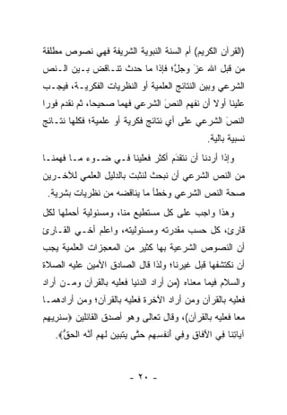 ‫)ﺍﻟﻘﺭﺁﻥ ﺍﻟﻜﺭﻴﻡ( ﺃﻡ ﺍﻟﺴﻨﺔ ﺍﻟﻨﺒﻭﻴﺔ ﺍﻟﺸﺭﻴﻔﺔ ﻓﻬﻲ ﻨﺼﻭﺹ ﻤﻁﻠﻘﺔ‬
‫ﻤﻥ ﻗﺒل ﺍﷲ ﻋﺯ ﻭﺠل؛ ﻓﺈﺫﺍ ﻤﺎ ﺤﺩﺙ ﺘﻨـﺎﻗﺽ ﺒـﻴﻥ ﺍﻟـﻨﺹ‬
                               ‫ﱠ‬   ‫‪َ‬‬
‫ﺍﻟﺸﺭﻋﻲ ﻭﺒﻴﻥ ﺍﻟﻨﺘﺎﺌﺞ ﺍﻟﻌﻠﻤﻴﺔ ﺃﻭ ﺍﻟﻨﻅﺭﻴﺎﺕ ﺍﻟﻔﻜﺭﻴـﺔ، ﻓﻴﺠـﺏ‬
‫ﻋﻠﻴﻨﺎ ﺃﻭﻻ ﺃﻥ ﻨﻔﻬﻡ ﺍﻟﻨﺹ ﺍﻟﺸﺭﻋﻲ ﻓﻬ ‪‬ﺎ ﺼﺤﻴ ‪‬ﺎ، ﺜﻡ ﻨﻘﺩﻡ ﻓﻭ ‪‬ﺍ‬
 ‫‪ ‬ﺭ‬            ‫ﺤ‬      ‫ﻤ‬           ‫‪‬‬
                                   ‫َ‬            ‫ﹰ‬
‫ﺍﻟﻨﺹ ﺍﻟﺸﺭﻋﻲ ﻋﻠﻰ ﺃﻱ ﻨﺘﺎﺌﺞ ﻓﻜﺭﻴﺔ ﺃﻭ ﻋﻠﻤﻴﺔ؛ ﻓﻜﻠﻬﺎ ﻨﺘـﺎﺌﺞ‬
                                                 ‫َ‬
                                                 ‫‪‬‬
                                                   ‫ﻨﺴﺒﻴﺔ ﺒﺎﻟﻴﺔ.‬
‫ﻭﺇﺫﺍ ﺃﺭﺩﻨﺎ ﺃﻥ ﻨﺘﻘﺩﻡ ﺃﻜﺜﺭ ﻓﻌﻠﻴﻨﺎ ﻓـﻲ ﻀـﻭﺀ ﻤـﺎ ﻓﻬﻤﻨـﺎ‬
                                 ‫‪َ‬‬
‫ﻤﻥ ﺍﻟﻨﺹ ﺍﻟﺸﺭﻋﻲ ﺃﻥ ﻨﺒﺤﺙ ﻟﻨﺜﺒﺕ ﺒﺎﻟﺩﻟﻴل ﺍﻟﻌﻠﻤﻲ ﻟﻶﺨـﺭﻴﻥ‬
 ‫ﺼﺤﺔ ﺍﻟﻨﺹ ﺍﻟﺸﺭﻋﻲ ﻭﺨﻁﺄ ﻤﺎ ﻴﻨﺎﻗﻀﻪ ﻤﻥ ﻨﻅﺭﻴﺎﺕ ﺒﺸﺭﻴﺔ.‬
‫ﻭﻫﺫﺍ ﻭﺍﺠﺏ ﻋﻠﻰ ﻜل ﻤﺴﺘﻁﻴﻊ ﻤﻨﺎ، ﻭﻤﺴﺌﻭﻟﻴﺔ ﺃﺤﻤﻠﻬﺎ ﻟﻜل‬
       ‫‪‬‬
‫ﻗﺎﺭﺉ، ﻜل ﺤﺴﺏ ﻤﻘﺩﺭﺘﻪ ﻭﻤﺴﺌﻭﻟﻴﺘﻪ، ﻭﺍﻋﻠﻡ ﺃﺨـﻲ ﺍﻟﻘـﺎﺭﺉ‬
‫ﺃﻥ ﺍﻟﻨﺼﻭﺹ ﺍﻟﺸﺭﻋﻴﺔ ﺒﻬﺎ ﻜﺜﻴﺭ ﻤﻥ ﺍﻟﻤﻌﺠﺯﺍﺕ ﺍﻟﻌﻠﻤﻴﺔ ﻴﺠﺏ‬
‫ﺃﻥ ﻨﻜﺘﺸﻔﻬﺎ ﻗﺒل ﻏﻴﺭﻨﺎ؛ ﻭﻟﺫﺍ ﻗﺎل ﺍﻟﺼﺎﺩﻕ ﺍﻷﻤﻴﻥ ﻋﻠﻴﻪ ﺍﻟﺼﻼﺓ‬
‫ﻭﺍﻟﺴﻼﻡ ﻓﻴﻤﺎ ﻤﻌﻨﺎﻩ )ﻤﻥ ﺃﺭﺍﺩ ﺍﻟﺩﻨﻴﺎ ﻓﻌﻠﻴﻪ ﺒﺎﻟﻘﺭﺁﻥ ﻭ ‪‬ـﻥ ﺃﺭﺍﺩ‬
     ‫ﻤ ‪‬‬                             ‫‪‬‬
‫ﻓﻌﻠﻴﻪ ﺒﺎﻟﻘﺭﺁﻥ ﻭﻤﻥ ﺃﺭﺍﺩ ﺍﻵﺨﺭﺓ ﻓﻌﻠﻴﻪ ﺒﺎﻟﻘﺭﺁﻥ؛ ﻭﻤﻥ ﺃﺭﺍﺩﻫﻤـﺎ‬
         ‫‪‬‬                            ‫‪‬‬
‫ﻤ ‪‬ﺎ ﻓﻌﻠﻴﻪ ﺒﺎﻟﻘﺭﺁﻥ(، ﻭﻗﺎل ﺘﻌﺎﻟﻰ ﻭﻫﻭ ﺃﺼﺩﻕ ﺍﻟﻘﺎﺌﻠﻴﻥ ‪‬ﺴﻨ ِﻴﻬﻡ‬
‫‪ ‬ﹸﺭ ِ ‪‬‬                                               ‫ﻌ‬
   ‫ﺁ ‪‬ﺎﺘ ﹶﺎ ِﻲ ﺍﻵ ﹶﺎﻕ ﻭ ِﻲ ﺃﻨﻔ ِ ِﻡ ﺤ ﱠﻰ ‪‬ﺘ ‪‬ﻴ ‪ ‬ﻟﻬﻡ ﺃ ﱠﻪ ﺍﻟﺤﻕ‪.‬‬
     ‫ﻴ ِﻨ ﻓ َﻓ ِ ‪‬ﻓ َ ﹾ ﹸﺴﻬ ‪ ‬ﺘ ﻴ ﹶﺒ ‪‬ﻥ ﹶ ‪َ  ‬ﻨ ‪ ‬ﹾ ‪ ‬ﱡ‬



                          ‫- ٠٢ -‬
 